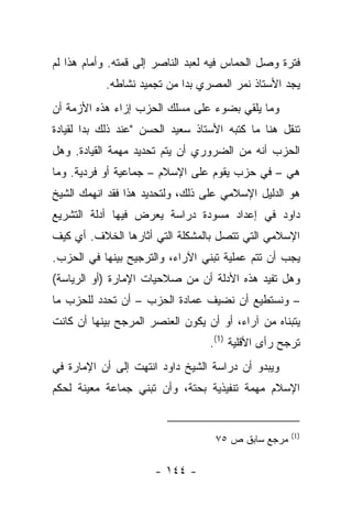 ‫ﻓﺘﺭﺓ ﻭﺼل ﺍﻟﺤﻤﺎﺱ ﻓﻴﻪ ﻟﻌﺒﺩ ﺍﻟﻨﺎﺼﺭ ﺇﻟﻰ ﻗﻤﺘﻪ. ﻭﺃﻤﺎﻡ ﻫﺫﺍ ﻟﻡ‬
           ‫ﻴﺠﺩ ﺍﻷﺴﺘﺎﺫ ﻨﻤﺭ ﺍﻟﻤﺼﺭﻱ ﺒ ‪‬ﺍ ﻤﻥ ﺘﺠﻤﻴﺩ ﻨﺸﺎﻁﻪ.‬
                            ‫‪‬ﺩ‬
‫ﻭﻤﺎ ﻴﻠﻘﻲ ﺒﻀﻭﺀ ﻋﻠﻰ ﻤﺴﻠﻙ ﺍﻟﺤﺯﺏ ﺇﺯﺍﺀ ﻫﺫﻩ ﺍﻷﺯﻤﺔ ﺃﻥ‬
‫ﺘﻨﻘل ﻫﻨﺎ ﻤﺎ ﻜﺘﺒﻪ ﺍﻷﺴﺘﺎﺫ ﺴﻌﻴﺩ ﺍﻟﺤﺴﻥ "ﻋﻨﺩ ﺫﻟﻙ ﺒﺩﺍ ﻟﻘﻴﺎﺩﺓ‬
‫ﺍﻟﺤﺯﺏ ﺃﻨﻪ ﻤﻥ ﺍﻟﻀﺭﻭﺭﻱ ﺃﻥ ﻴﺘﻡ ﺘﺤﺩﻴﺩ ﻤﻬﻤﺔ ﺍﻟﻘﻴﺎﺩﺓ. ﻭﻫل‬
‫ﻫﻲ – ﻓﻲ ﺤﺯﺏ ﻴﻘﻭﻡ ﻋﻠﻰ ﺍﻹﺴﻼﻡ – ﺠﻤﺎﻋﻴﺔ ﺃﻭ ﻓﺭﺩﻴﺔ. ﻭﻤﺎ‬
‫ﻫﻭ ﺍﻟﺩﻟﻴل ﺍﻹﺴﻼﻤﻲ ﻋﻠﻰ ﺫﻟﻙ، ﻭﻟﺘﺤﺩﻴﺩ ﻫﺫﺍ ﻓﻘﺩ ﺍﻨﻬﻤﻙ ﺍﻟﺸﻴﺦ‬
‫ﺩﺍﻭﺩ ﻓﻲ ﺇﻋﺩﺍﺩ ﻤﺴﻭﺩﺓ ﺩﺭﺍﺴﺔ ﻴﻌﺭﺽ ﻓﻴﻬﺎ ﺃﺩﻟﺔ ﺍﻟﺘﺸﺭﻴﻊ‬
                               ‫‪‬‬
‫ﺍﻹﺴﻼﻤﻲ ﺍﻟﺘﻲ ﺘﺘﺼل ﺒﺎﻟﻤﺸﻜﻠﺔ ﺍﻟﺘﻲ ﺃﺜﺎﺭﻫﺎ ﺍﻟﺨﻼﻑ. ﺃﻱ ﻜﻴﻑ‬
‫ﻴﺠﺏ ﺃﻥ ﺘﺘﻡ ﻋﻤﻠﻴﺔ ﺘﺒﻨﻲ ﺍﻵﺭﺍﺀ، ﻭﺍﻟﺘﺭﺠﻴﺢ ﺒﻴﻨﻬﺎ ﻓﻲ ﺍﻟﺤﺯﺏ.‬
‫ﻭﻫل ﺘﻔﻴﺩ ﻫﺫﻩ ﺍﻷﺩﻟﺔ ﺃﻥ ﻤﻥ ﺼﻼﺤﻴﺎﺕ ﺍﻹﻤﺎﺭﺓ )ﺃﻭ ﺍﻟﺭﻴﺎﺴﺔ(‬
‫– ﻭﻨﺴﺘﻁﻴﻊ ﺃﻥ ﻨﻀﻴﻑ ﻋﻤﺎﺩﺓ ﺍﻟﺤﺯﺏ – ﺃﻥ ﺘﺤﺩﺩ ﻟﻠﺤﺯﺏ ﻤﺎ‬
‫ﻴﺘﺒﻨﺎﻩ ﻤﻥ ﺁﺭﺍﺀ، ﺃﻭ ﺃﻥ ﻴﻜﻭﻥ ﺍﻟﻌﻨﺼﺭ ﺍﻟﻤﺭﺠﺢ ﺒﻴﻨﻬﺎ ﺃﻥ ﻜﺎﻨﺕ‬
                                  ‫ﺘﺭﺠﺢ ﺭﺃﻯ ﺍﻷﻗﻠﻴﺔ )1(.‬
‫ﻭﻴﺒﺩﻭ ﺃﻥ ﺩﺭﺍﺴﺔ ﺍﻟﺸﻴﺦ ﺩﺍﻭﺩ ﺍﻨﺘﻬﺕ ﺇﻟﻰ ﺃﻥ ﺍﻹﻤﺎﺭﺓ ﻓﻲ‬
‫ﺍﻹﺴﻼﻡ ﻤﻬﻤﺔ ﺘﻨﻔﻴﺫﻴﺔ ﺒﺤﺘﺔ، ﻭﺃﻥ ﺘﺒﻨﻲ ﺠﻤﺎﻋﺔ ﻤﻌﻴﻨﺔ ﻟﺤﻜﻡ‬


                                                    ‫)1(‬
                                   ‫ﻤﺭﺠﻊ ﺴﺎﺒﻕ ﺹ ٥٧‬

                      ‫- ٤٤١ -‬
 