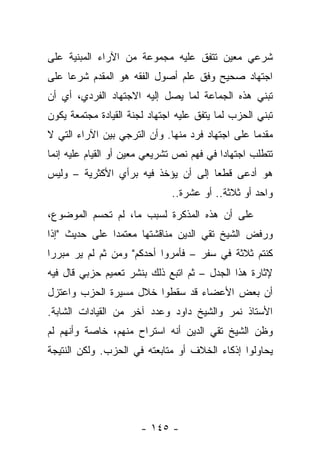 ‫ﺸﺭﻋﻲ ﻤﻌﻴﻥ ﺘﺘﻔﻕ ﻋﻠﻴﻪ ﻤﺠﻤﻭﻋﺔ ﻤﻥ ﺍﻵﺭﺍﺀ ﺍﻟﻤﺒﻨﻴﺔ ﻋﻠﻰ‬
‫ﺍﺠﺘﻬﺎﺩ ﺼﺤﻴﺢ ﻭﻓﻕ ﻋﻠﻡ ﺃﺼﻭل ﺍﻟﻔﻘﻪ ﻫﻭ ﺍﻟﻤﻘﺩﻡ ﺸﺭﻋﺎ ﻋﻠﻰ‬
     ‫‪‬‬
‫ﺘﺒﻨﻲ ﻫﺫﻩ ﺍﻟﺠﻤﺎﻋﺔ ﻟﻤﺎ ﻴﺼل ﺇﻟﻴﻪ ﺍﻻﺠﺘﻬﺎﺩ ﺍﻟﻔﺭﺩﻱ، ﺃﻱ ﺃﻥ‬
‫ﺘﺒﻨﻲ ﺍﻟﺤﺯﺏ ﻟﻤﺎ ﻴﺘﻔﻕ ﻋﻠﻴﻪ ﺍﺠﺘﻬﺎﺩ ﻟﺠﻨﺔ ﺍﻟﻘﻴﺎﺩﺓ ﻤﺠﺘﻤﻌﺔ ﻴﻜﻭﻥ‬
‫ﻤﻘﺩ ‪‬ﺎ ﻋﻠﻰ ﺍﺠﺘﻬﺎﺩ ﻓﺭﺩ ﻤﻨﻬﺎ. ﻭﺃﻥ ﺍﻟﺘﺭﺠﻲ ﺒﻴﻥ ﺍﻵﺭﺍﺀ ﺍﻟﺘﻲ ﻻ‬
                                                  ‫ﻤ‬
‫ﺘﺘﻁﻠﺏ ﺍﺠﺘﻬﺎﺩﺍ ﻓﻲ ﻓﻬﻡ ﻨﺹ ﺘﺸﺭﻴﻌﻲ ﻤﻌﻴﻥ ﺃﻭ ﺍﻟﻘﻴﺎﻡ ﻋﻠﻴﻪ ﺇﻨﻤﺎ‬
                                           ‫‪‬‬
‫ﻫﻭ ﺃﺩﻋﻰ ﻗﻁﻌﺎ ﺇﻟﻰ ﺃﻥ ﻴﺅﺨﺫ ﻓﻴﻪ ﺒﺭﺃﻱ ﺍﻷﻜﺜﺭﻴﺔ – ﻭﻟﻴﺱ‬
                                     ‫‪‬‬
                              ‫ﻭﺍﺤﺩ ﺃﻭ ﺜﻼﺜﺔ.. ﺃﻭ ﻋﺸﺭﺓ..‬
‫ﻋﻠﻰ ﺃﻥ ﻫﺫﻩ ﺍﻟﻤﺫﻜﺭﺓ ﻟﺴﺒﺏ ﻤﺎ، ﻟﻡ ﺘﺤﺴﻡ ﺍﻟﻤﻭﻀﻭﻉ،‬
‫ﻭﺭﻓﺽ ﺍﻟﺸﻴﺦ ﺘﻘﻲ ﺍﻟﺩﻴﻥ ﻤﻨﺎﻗﺸﺘﻬﺎ ﻤﻌﺘﻤﺩﺍ ﻋﻠﻰ ﺤﺩﻴﺙ "ﺇﺫﺍ‬
               ‫‪‬‬
‫ﻜﻨﺘﻡ ﺜﻼﺜﺔ ﻓﻲ ﺴﻔﺭ – ﻓﺄﻤﺭﻭﺍ ﺃﺤﺩﻜﻡ" ﻭﻤﻥ ﺜﻡ ﻟﻡ ﻴﺭ ﻤﺒﺭﺭﺍ‬
 ‫‪‬‬
‫ﻹﺜﺎﺭﺓ ﻫﺫﺍ ﺍﻟﺠﺩل – ﺜﻡ ﺍﺘﺒﻊ ﺫﻟﻙ ﺒﻨﺸﺭ ﺘﻌﻤﻴﻡ ﺤﺯﺒﻲ ﻗﺎل ﻓﻴﻪ‬
‫ﺃﻥ ﺒﻌﺽ ﺍﻷﻋﻀﺎﺀ ﻗﺩ ﺴﻘﻁﻭﺍ ﺨﻼل ﻤﺴﻴﺭﺓ ﺍﻟﺤﺯﺏ ﻭﺍﻋﺘﺯل‬
‫ﺍﻷﺴﺘﺎﺫ ﻨﻤﺭ ﻭﺍﻟﺸﻴﺦ ﺩﺍﻭﺩ ﻭﻋﺩﺩ ﺁﺨﺭ ﻤﻥ ﺍﻟﻘﻴﺎﺩﺍﺕ ﺍﻟﺸﺎﺒﺔ.‬
‫ﻭﻅﻥ ﺍﻟﺸﻴﺦ ﺘﻘﻲ ﺍﻟﺩﻴﻥ ﺃﻨﻪ ﺍﺴﺘﺭﺍﺡ ﻤﻨﻬﻡ، ﺨﺎﺼﺔ ﻭﺃﻨﻬﻡ ﻟﻡ‬
‫ﻴﺤﺎﻭﻟﻭﺍ ﺇﺫﻜﺎﺀ ﺍﻟﺨﻼﻑ ﺃﻭ ﻤﺘﺎﺒﻌﺘﻪ ﻓﻲ ﺍﻟﺤﺯﺏ. ﻭﻟﻜﻥ ﺍﻟﻨﺘﻴﺠﺔ‬




                       ‫- ٥٤١ -‬
 