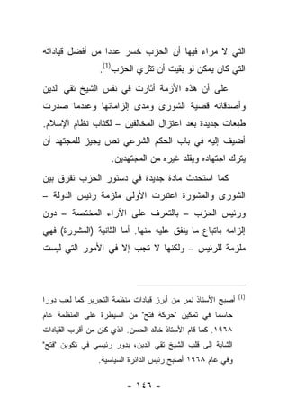 ‫ﺍﻟﺘﻲ ﻻ ﻤﺭﺍﺀ ﻓﻴﻬﺎ ﺃﻥ ﺍﻟﺤﺯﺏ ﺨﺴﺭ ﻋﺩ ‪‬ﺍ ﻤﻥ ﺃﻓﻀل ﻗﻴﺎﺩﺍﺘﻪ‬
                 ‫ﺩ‬
                 ‫ﺍﻟﺘﻲ ﻜﺎﻥ ﻴﻤﻜﻥ ﻟﻭ ﺒﻘﻴﺕ ﺃﻥ ﺘﺜﺭﻱ ﺍﻟﺤﺯﺏ)1(.‬
‫ﻋﻠﻰ ﺃﻥ ﻫﺫﻩ ﺍﻷﺯﻤﺔ ﺃﺜﺎﺭﺕ ﻓﻲ ﻨﻔﺱ ﺍﻟﺸﻴﺦ ﺘﻘﻲ ﺍﻟﺩﻴﻥ‬
‫ﻭﺃﺼﺩﻗﺎﺌﻪ ﻗﻀﻴﺔ ﺍﻟﺸﻭﺭﻯ ﻭﻤﺩﻯ ﺇﻟﺯﺍﻤﺎﺘﻬﺎ ﻭﻋﻨﺩﻤﺎ ﺼﺩﺭﺕ‬
‫ﻁﺒﻌﺎﺕ ﺠﺩﻴﺩﺓ ﺒﻌﺩ ﺍﻋﺘﺯﺍل ﺍﻟﻤﺨﺎﻟﻔﻴﻥ – ﻟﻜﺘﺎﺏ ﻨﻅﺎﻡ ﺍﻹﺴﻼﻡ.‬
‫ﺃﻀﻴﻑ ﺇﻟﻴﻪ ﻓﻲ ﺒﺎﺏ ﺍﻟﺤﻜﻡ ﺍﻟﺸﺭﻋﻲ ﻨﺹ ﻴﺠﻴﺯ ﻟﻠﻤﺠﺘﻬﺩ ﺃﻥ‬
                    ‫ﻴﺘﺭﻙ ﺍﺠﺘﻬﺎﺩﻩ ﻭﻴﻘﻠﺩ ﻏﻴﺭﻩ ﻤﻥ ﺍﻟﻤﺠﺘﻬﺩﻴﻥ.‬
‫ﻜﻤﺎ ﺍﺴﺘﺤﺩﺙ ﻤﺎﺩﺓ ﺠﺩﻴﺩﺓ ﻓﻲ ﺩﺴﺘﻭﺭ ﺍﻟﺤﺯﺏ ﺘﻔﺭﻕ ﺒﻴﻥ‬
‫ﺍﻟﺸﻭﺭﻯ ﻭﺍﻟﻤﺸﻭﺭﺓ ﺍﻋﺘﺒﺭﺕ ﺍﻷﻭﻟﻰ ﻤﻠﺯﻤﺔ ﺭﺌﻴﺱ ﺍﻟﺩﻭﻟﺔ –‬
‫ﻭﺭﺌﻴﺱ ﺍﻟﺤﺯﺏ – ﺒﺎﻟﺘﻌﺭﻑ ﻋﻠﻰ ﺍﻵﺭﺍﺀ ﺍﻟﻤﺨﺘﺼﺔ – ﺩﻭﻥ‬
‫ﺇﻟﺯﺍﻤﻪ ﺒﺎﺘﺒﺎﻉ ﻤﺎ ﻴﻨﻔﻕ ﻋﻠﻴﻪ ﻤﻨﻬﺎ. ﺃﻤﺎ ﺍﻟﺜﺎﻨﻴﺔ )ﺍﻟﻤﺸﻭﺭﺓ( ﻓﻬﻲ‬
‫ﻤﻠﺯﻤﺔ ﻟﻠﺭﺌﻴﺱ – ﻭﻟﻜﻨﻬﺎ ﻻ ﺘﺠﺏ ﺇﻻ ﻓﻲ ﺍﻷﻤﻭﺭ ﺍﻟﺘﻲ ﻟﻴﺴﺕ‬



                                                             ‫)1(‬
‫ﺃﺼﺒﺢ ﺍﻷﺴﺘﺎﺫ ﻨﻤﺭ ﻤﻥ ﺃﺒﺭﺯ ﻗﻴﺎﺩﺍﺕ ﻤﻨﻅﻤﺔ ﺍﻟﺘﺤﺭﻴﺭ ﻜﻤﺎ ﻟﻌﺏ ﺩﻭ ‪‬ﺍ‬
 ‫ﺭ‬
‫ﺤﺎﺴ ‪‬ﺎ ﻓﻲ ﺘﻤﻜﻴﻥ "ﺤﺭﻜﺔ ﻓﺘﺢ" ﻤﻥ ﺍﻟﺴﻴﻁﺭﺓ ﻋﻠﻰ ﺍﻟﻤﻨﻅﻤﺔ ﻋﺎﻡ‬
                                                ‫ﻤ‬
‫٨٦٩١. ﻜﻤﺎ ﻗﺎﻡ ﺍﻷﺴﺘﺎﺫ ﺨﺎﻟﺩ ﺍﻟﺤﺴﻥ. ﺍﻟﺫﻱ ﻜﺎﻥ ﻤﻥ ﺃﻗﺭﺏ ﺍﻟﻘﻴﺎﺩﺍﺕ‬
‫ﺍﻟﺸﺎﺒﺔ ﺇﻟﻰ ﻗﻠﺏ ﺍﻟﺸﻴﺦ ﺘﻘﻲ ﺍﻟﺩﻴﻥ، ﺒﺩﻭﺭ ﺭﺌﻴﺴﻲ ﻓﻲ ﺘﻜﻭﻴﻥ "ﻓﺘﺢ"‬
                ‫ﻭﻓﻲ ﻋﺎﻡ ٨٦٩١ ﺃﺼﺒﺢ ﺭﺌﻴﺱ ﺍﻟﺩﺍﺌﺭﺓ ﺍﻟﺴﻴﺎﺴﻴﺔ.‬

                         ‫- ٦٤١ -‬
 