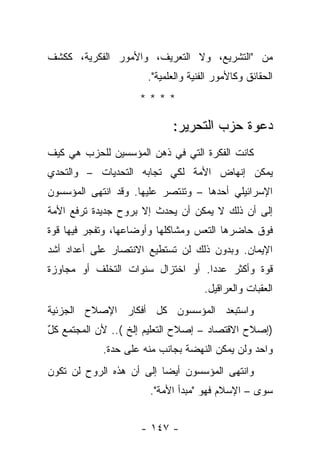 ‫ﻤﻥ "ﺍﻟﺘﺸﺭﻴﻊ، ﻭﻻ ﺍﻟﺘﻌﺭﻴﻑ، ﻭﺍﻷﻤﻭﺭ ﺍﻟﻔﻜﺭﻴﺔ، ﻜﻜﺸﻑ‬
                      ‫ﺍﻟﺤﻘﺎﺌﻕ ﻭﻜﺎﻷﻤﻭﺭ ﺍﻟﻔﻨﻴﺔ ﻭﺍﻟﻌﻠﻤﻴﺔ".‬
                    ‫****‬

                            ‫ﺩﻋﻭﺓ ﺤﺯﺏ ﺍﻟﺘﺤﺭﻴﺭ:‬
‫ﻜﺎﻨﺕ ﺍﻟﻔﻜﺭﺓ ﺍﻟﺘﻲ ﻓﻲ ﺫﻫﻥ ﺍﻟﻤﺅﺴﺴﻴﻥ ﻟﻠﺤﺯﺏ ﻫﻲ ﻜﻴﻑ‬
‫ﻴﻤﻜﻥ ﺇﻨﻬﺎﺽ ﺍﻷﻤﺔ ﻟﻜﻲ ﺘﺠﺎﺒﻪ ﺍﻟﺘﺤﺩﻴﺎﺕ – ﻭﺍﻟﺘﺤﺩﻱ‬
‫ﺍﻹﺴﺭﺍﺌﻴﻠﻲ ﺃﺤﺩﻫﺎ – ﻭﺘﻨﺘﺼﺭ ﻋﻠﻴﻬﺎ. ﻭﻗﺩ ﺍﻨﺘﻬﻰ ﺍﻟﻤﺅﺴﺴﻭﻥ‬
‫ﺇﻟﻰ ﺃﻥ ﺫﻟﻙ ﻻ ﻴﻤﻜﻥ ﺃﻥ ﻴﺤﺩﺙ ﺇﻻ ﺒﺭﻭﺡ ﺠﺩﻴﺩﺓ ﺘﺭﻓﻊ ﺍﻷﻤﺔ‬
‫ﻓﻭﻕ ﺤﺎﻀﺭﻫﺎ ﺍﻟﺘﻌﺱ ﻭﻤﺸﺎﻜﻠﻬﺎ ﻭﺃﻭﻀﺎﻋﻬﺎ، ﻭﺘﻔﺠﺭ ﻓﻴﻬﺎ ﻗﻭﺓ‬
‫ﺍﻹﻴﻤﺎﻥ. ﻭﺒﺩﻭﻥ ﺫﻟﻙ ﻟﻥ ﺘﺴﺘﻁﻴﻊ ﺍﻻﻨﺘﺼﺎﺭ ﻋﻠﻰ ﺃﻋﺩﺍﺩ ﺃﺸﺩ‬
‫ﻗﻭﺓ ﻭﺃﻜﺜﺭ ﻋﺩ ‪‬ﺍ. ﺃﻭ ﺍﺨﺘﺯﺍل ﺴﻨﻭﺍﺕ ﺍﻟﺘﺨﻠﻑ ﺃﻭ ﻤﺠﺎﻭﺯﺓ‬
                                   ‫ﺩ‬
                                    ‫ﺍﻟﻌﻘﺒﺎﺕ ﻭﺍﻟﻌﺭﺍﻗﻴل.‬
‫ﻭﺍﺴﺘﺒﻌﺩ ﺍﻟﻤﺅﺴﺴﻭﻥ ﻜل ﺃﻓﻜﺎﺭ ﺍﻹﺼﻼﺡ ﺍﻟﺠﺯﺌﻴﺔ‬
‫)ﺇﺼﻼﺡ ﺍﻻﻗﺘﺼﺎﺩ – ﺇﺼﻼﺡ ﺍﻟﺘﻌﻠﻴﻡ ﺇﻟﺦ (.. ﻷﻥ ﺍﻟﻤﺠﺘﻤﻊ ﻜل‬
‫ٌ‬
            ‫ﻭﺍﺤﺩ ﻭﻟﻥ ﻴﻤﻜﻥ ﺍﻟﻨﻬﻀﺔ ﺒﺠﺎﻨﺏ ﻤﻨﻪ ﻋﻠﻰ ﺤﺩﺓ.‬
‫ﻭﺍﻨﺘﻬﻰ ﺍﻟﻤﺅﺴﺴﻭﻥ ﺃﻴ ‪‬ﺎ ﺇﻟﻰ ﺃﻥ ﻫﺫﻩ ﺍﻟﺭﻭﺡ ﻟﻥ ﺘﻜﻭﻥ‬
                          ‫ﻀ‬
                      ‫ﺴﻭﻯ – ﺍﻹﺴﻼﻡ ﻓﻬﻭ "ﻤﺒﺩﺃ ﺍﻷﻤﺔ".‬


                    ‫- ٧٤١ -‬
 