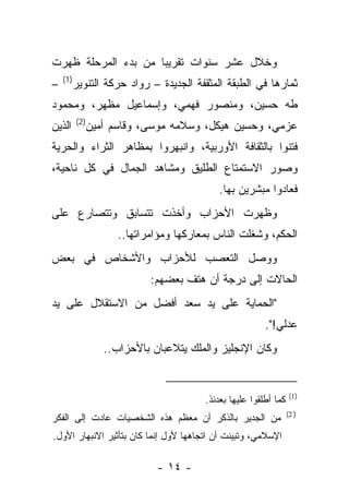 ‫ﻭﺨﻼل ﻋﺸﺭ ﺴﻨﻭﺍﺕ ﺘﻘﺭﻴ ‪‬ﺎ ﻤﻥ ﺒﺩﺀ ﺍﻟﻤﺭﺤﻠﺔ ﻅﻬﺭﺕ‬
                     ‫ﺒ‬
    ‫)1(‬
‫–‬         ‫ﺜﻤﺎﺭﻫﺎ ﻓﻲ ﺍﻟﻁﺒﻘﺔ ﺍﻟﻤﺜﻘﻔﺔ ﺍﻟﺠﺩﻴﺩﺓ – ﺭﻭﺍﺩ ﺤﺭﻜﺔ ﺍﻟﺘﻨﻭﻴﺭ‬
‫ﻁﻪ ﺤﺴﻴﻥ، ﻭﻤﻨﺼﻭﺭ ﻓﻬﻤﻲ، ﻭﺇﺴﻤﺎﻋﻴل ﻤﻅﻬﺭ، ﻭﻤﺤﻤﻭﺩ‬
          ‫)2(‬
‫ﺍﻟﺫﻴﻥ‬           ‫ﻋﺯﻤﻲ، ﻭﺤﺴﻴﻥ ﻫﻴﻜل، ﻭﺴﻼﻤﻪ ﻤﻭﺴﻰ، ﻭﻗﺎﺴﻡ ﺃﻤﻴﻥ‬
‫ﻓﺘﻨﻭﺍ ﺒﺎﻟﺜﻘﺎﻓﺔ ﺍﻷﻭﺭﺒﻴﺔ، ﻭﺍﻨﺒﻬﺭﻭﺍ ﺒﻤﻅﺎﻫﺭ ﺍﻟﺜﺭﺍﺀ ﻭﺍﻟﺤﺭﻴﺔ‬
‫ﻭﺼﻭﺭ ﺍﻻﺴﺘﻤﺘﺎﻉ ﺍﻟﻁﻠﻴﻕ ﻭﻤﺸﺎﻫﺩ ﺍﻟﺠﻤﺎل ﻓﻲ ﻜل ﻨﺎﺤﻴﺔ،‬
                                             ‫ﻓﻌﺎﺩﻭﺍ ﻤﺒﺸﺭﻴﻥ ﺒﻬﺎ.‬
‫ﻭﻅﻬﺭﺕ ﺍﻷﺤﺯﺍﺏ ﻭﺃﺨﺫﺕ ﺘﺘﺴﺎﺒﻕ ﻭﺘﺘﺼﺎﺭﻉ ﻋﻠﻰ‬
                      ‫ﺍﻟﺤﻜﻡ، ﻭﺸﻐﻠﺕ ﺍﻟﻨﺎﺱ ﺒﻤﻌﺎﺭﻜﻬﺎ ﻭﻤﺅﺍﻤﺭﺍﺘﻬﺎ..‬
‫ﻭﻭﺼل ﺍﻟﺘﻌﺼﺏ ﻟﻸﺤﺯﺍﺏ ﻭﺍﻷﺸﺨﺎﺹ ﻓﻲ ﺒﻌﺽ‬
                             ‫ﺍﻟﺤﺎﻻﺕ ﺇﻟﻰ ﺩﺭﺠﺔ ﺃﻥ ﻫﺘﻑ ﺒﻌﻀﻬﻡ:‬
‫"ﺍﻟﺤﻤﺎﻴﺔ ﻋﻠﻰ ﻴﺩ ﺴﻌﺩ ﺃﻓﻀل ﻤﻥ ﺍﻻﺴﺘﻘﻼل ﻋﻠﻰ ﻴﺩ‬
                                                          ‫ﻋﺩﻟﻲ!".‬
                   ‫ﻭﻜﺎﻥ ﺍﻹﻨﺠﻠﻴﺯ ﻭﺍﻟﻤﻠﻙ ﻴﺘﻼﻋﺒﺎﻥ ﺒﺎﻷﺤﺯﺍﺏ..‬


                                                                    ‫)1(‬
                                         ‫ﻜﻤﺎ ﺃﻁﻠﻘﻭﺍ ﻋﻠﻴﻬﺎ ﺒﻌﺩﺌﺫ.‬
                                                                   ‫) 2(‬
‫ﻤﻥ ﺍﻟﺠﺩﻴﺭ ﺒﺎﻟﺫﻜﺭ ﺃﻥ ﻤﻌﻅﻡ ﻫﺫﻩ ﺍﻟﺸﺨﺼﻴﺎﺕ ﻋﺎﺩﺕ ﺇﻟﻰ ﺍﻟﻔﻜﺭ‬
‫ﺍﻹﺴﻼﻤﻲ، ﻭﺘﺒﻴﻨﺕ ﺃﻥ ﺍﺘﺠﺎﻫﻬﺎ ﻷﻭل ﺇﻨﻤﺎ ﻜﺎﻥ ﺒﺘﺄﺜﻴﺭ ﺍﻻﻨﺒﻬﺎﺭ ﺍﻷﻭل.‬

                              ‫- ٤١ -‬
 