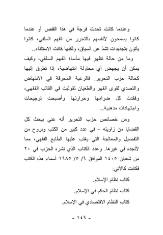 ‫ﻭﻋﻨﺩﻤﺎ ﻜﺎﻨﺕ ﺘﺤﺩﺙ ﻓﺭﺠﺔ ﻓﻲ ﻫﺫﺍ ﺍﻟﻘﻔﺹ ﺃﻭ ﻋﻨﺩﻤﺎ‬
‫ﻜﺎﻨﻭﺍ ﻴﺴﻤﺤﻭﻥ ﻷﻨﻔﺴﻬﻡ ﺒﺎﻟﺘﺤﺭﺭ ﻤﻥ ﺍﻟﻔﻬﻡ ﺍﻟﺴﻠﻔﻲ، ﻜﺎﻨﻭﺍ‬
   ‫ﻴﺄﺘﻭﻥ ﺒﺘﺠﺩﻴ ‪‬ﺍﺕ ﺘﺸﺫ ﻋﻥ ﺍﻟﺴﻴﺎﻕ، ﻭﻟﻜﻨﻬﺎ ﻜﺎﻨﺕ ﺍﻻﺴﺘﺜﻨﺎﺀ..‬
                                           ‫ﺩ‬
‫ﻭﻤﺎ ﻤﻥ ﺤﺎﻟﺔ ﺘﻅﻬﺭ ﻓﻴﻬﺎ ﻤﺄﺴﺎﺓ ﺍﻟﻔﻬﻡ ﺍﻟﺴﻠﻔﻲ، ﻭﻜﻴﻑ‬
‫ﻴﻤﻜﻥ ﺃﻥ ﻴﺠﻬﺽ ﺃﻱ ﻤﺤﺎﻭﻟﺔ ﺍﻨﺘﻬﺎﻀﻴﺔ، ﺇﺫﺍ ﺘﻁﺭﻕ ﺇﻟﻴﻬﺎ‬
‫ﻜﺤﺎﻟﺔ ﺤﺯﺏ ﺍﻟﺘﺤﺭﻴﺭ. ﻓﺎﻟﺭﻏﺒﺔ ﺍﻟﻤﺤﺭﻗﺔ ﻓﻲ ﺍﻻﻨﺘﻬﺎﺽ‬
‫ﻭﺍﻟﺘﺼﺩﻱ ﻟﻘﻭﻯ ﺍﻟﻘﻬﺭ ﻭﺍﻟﻁﻐﻴﺎﻥ ﺘﻘﻭﻟﺒﺕ ﻓﻲ ﺍﻟﻘﺎﻟﺏ ﺍﻟﻔﻘﻬﻲ،‬
‫ﺘﺭﺠﻴﺤﺎﺕ‬   ‫ﻭﺃﺼﺒﺤﺕ‬      ‫ﻭﺤﺭﺍﺭﺘﻬﺎ‬    ‫ﻀﺭﺍﻤﻬﺎ‬    ‫ﻜل‬   ‫ﻭﻓﻘﺩﺕ‬
                                    ‫ﻭﺍﺠﺘﻬﺎﺩﺍﺕ ﻤﺫﻫﺒﻴﺔ..‬
‫ﻭﻤﻥ ﺨﺼﺎﺌﺹ ﺤﺯﺏ ﺍﻟﺘﺤﺭﻴﺭ ﺃﻨﻪ ﻋﻨﻲ ﺒﺒﺤﺙ ﻜل‬
        ‫‪ ‬‬
‫ﺍﻟﻘﻀﺎﻴﺎ ﻤﻥ ﺯﺍﻭﻴﺘﻪ – ﻓﻲ ﻋﺩﺩ ﻜﺒﻴﺭ ﻤﻥ ﺍﻟﻜﺘﺏ ﻭﺒﺭﻭﺡ ﻤﻥ‬
‫ﺍﻟﺘﻔﺼﻴل ﻭﺍﻟﻤﻌﺎﻟﺠﺔ ﺍﻟﺘﻲ ﻴﻐﻠﺏ ﻋﻠﻴﻬﺎ ﺍﻟﻁﺎﺒﻊ ﺍﻟﻔﻘﻬﻲ، ﻤﻤﺎ‬
‫ﻷﻨﺠﺩﻩ ﻓﻲ ﻏﻴﺭﻫﺎ. ﻭﻋﺩﺩ ﺍﻟﻜﺘﺎﺏ ﺍﻟﺫﻱ ﻨﺸﺭﻩ ﺍﻟﺤﺯﺏ ﻓﻲ ٠٢‬
‫ﻤﻥ ﺸﻌﺒﺎﻥ ٥٠٤١ ﺍﻟﻤﻭﺍﻓﻕ ٩/ ٥/ ٥٨٩١ ﺃﺴﻤﺎﺀ ﻫﺫﻩ ﺍﻟﻜﺘﺏ‬
                                           ‫ﻓﻜﺎﻨﺕ ﻜﺎﻵﺘﻲ:‬
                                 ‫ﻜﺘﺎﺏ ﻨﻅﺎﻡ ﺍﻹﺴﻼﻡ.‬
                       ‫ﻜﺘﺎﺏ ﻨﻅﺎﻡ ﺍﻟﺤﻜﻡ ﻓﻲ ﺍﻹﺴﻼﻡ.‬
                 ‫ﻜﺘﺎﺏ ﺍﻟﻨﻅﺎﻡ ﺍﻻﻗﺘﺼﺎﺩﻱ ﻓﻲ ﺍﻹﺴﻼﻡ.‬

                      ‫- ٩٤١ -‬
 