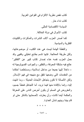 ‫ﻜﺘﺎﺏ ﻨﻘﺽ ﻨﻅﺭﻴﺔ ﺍﻻﻟﺘﺯﺍﻡ ﻓﻲ ﺍﻟﻘﻭﺍﻨﻴﻥ ﺍﻟﻐﺭﺒﻴﺔ.‬
                                      ‫ﻜﺘﺎﺏ ﻨﺩﺍﺀ ﺤﺎﺭ.‬
                           ‫ﺍﻟﺴﻴﺎﺴﺔ ﺍﻻﻗﺘﺼﺎﺩﻴﺔ ﺍﻟﻤﺜﻠﻰ.‬
                       ‫ﻜﺘﺎﺏ ﺍﻷﻤﻭﺍل ﻓﻲ ﺩﻭﻟﺔ ﺍﻟﺨﻼﻓﺔ.‬
‫ﻜﻤﺎ ﺃﺼﺩﺭ ﺍﻟﺤﺯﺏ ﺁﻻﻑ ﺍﻟﻨﺸﺭﺍﺕ ﻭﺍﻟﻤﺫﻜﺭﺍﺕ ﻭﺍﻟﻜﺘﻴﺒﺎﺕ‬
                                        ‫ﺍﻟﻔﻜﺭﻴﺔ ﻭﺍﻟﺴﻴﺎﺴﻴﺔ.‬
‫ﻭﺍﻟﻨﻘﻁﺔ ﺍﻟﻬﺎﻤﺔ ﻟﻴﺴﺕ ﻫﻲ ﻋﺩﺩ ﺍﻟﻜﺘﺏ، ﺃﻭ ﻤﻭﻀﻭﻋﺎﺘﻬﺎ،‬
‫ﻭﻟﻜﻥ ﻁﺭﻴﻘﺔ ﺍﻟﻤﻌﺎﻟﺠﺔ. ﻓﺈﻨﻬﺎ ﺘﺘﺴﻡ ﺒﻁﺎﺒﻊ ﺘﺤﻠﻴﻠﻲ ﻭﻓﻘﻬﻲ ﻭﻗﺩ‬
‫ﺤﻤل ﺍﻟﺤﺯﺏ ﻨﻔﺴﻪ ﻋﻨﺎﺀ ﺇﺼﺩﺍﺭ ﻜﺘﺎﺏ ﻜﺒﻴﺭ ﻋﻥ "ﺍﻟﺘﻔﻜﻴﺭ"‬
‫ﻋﺎﻟﺞ ﻓﻴﻪ ﻤﺸﻜﻠﺔ ﺍﻟﻤﻌﺭﻓﺔ، ﻭﺍﻟﺘﻔﻜﻴﺭ، ﻭﺍﻟﺠﻭﺍﻨﺏ ﺍﻟﻔﺴﻴﻭﻟﻭﺠﻴﺔ ﻟﻪ‬
‫– ﺩﺍﺨﻼ ﺇﻟﻴﻬﺎ ﺠﻤﻴ ‪‬ﺎ ﻤﻥ ﻤﺩﺍﺨل ﺇﺴﻼﻤﻴﺔ، ﻭﻤﺴﺘﺨﻠﺼﺎ ﺃﺤﻜﺎ ‪‬ﺎ‬
 ‫ﻤ‬       ‫‪‬‬                         ‫ﻌ‬           ‫ﹰ‬
‫ﻤﻥ ﺍﻟﻤﻘﺩﻤﺎﺕ ﺍﻟﺘﻲ ﻭﻀﻌﻬﺎ ﺘﺘﻔﻕ ﻤﻊ ﻤﻨﻬﺠﻪ ﻓﻲ ﻓﻬﻡ ﺍﻹﺴﻼﻡ.‬
‫ﻭﻟﻜﻥ ﺍﻷﺼﺎﻟﺔ ﻻ ﺘﻜﻭﻥ ﺒﺘﺠﺎﻫل ﺍﻷﺒﺤﺎﺙ ﺍﻟﺤﺩﻴﺜﺔ – ﻭﻤﺎ ﺍﻨﺘﻬﺕ‬
‫ﺇﻟﻴﻪ، ﻭﺇﻨﻤﺎ ﺒﺎﻹﻓﺎﺩﺓ ﻤﻨﻬﺎ ﻓﻴﻤﺎ ﻨﺭﻴﺩ، ﺃﻤﺎ ﺍﻟﺘﺠﺎﻫل ﻓﺨﻁﺄ ﺠﺴﻴﻡ،‬
‫ﻭﺍﻟﻤﻔﺭﻭﺽ ﻓﻲ ﺍﻟﻤﺴﻠﻡ ﺃﻥ ﻴﻜﻭﻥ ﺃﺤﺭﺹ ﺍﻟﻨﺎﺱ ﻋﻠﻰ ﺍﻟﻤﻌﺭﻓﺔ‬
‫ﻭﺍﻟﺤﻜﻤﺔ ﺃﻴﻨﻤﺎ ﻜﺎﻨﺕ، ﻭﺃﻥ ﻴﻌﺘﺭﻑ ﻷﺼﺤﺎﺒﻬﺎ ﺒﺎﻟﺸﻜﺭ ﺤﺘﻰ ﻟﻭ‬
                              ‫ﻗﺎﻡ ﺒﻴﻨﻨﺎ ﻭﺒﻴﻨﻬﻡ ﺸﻨﺂﻥ ﺍﻟﻌﺩﺍﻭﺓ.‬
                       ‫****‬

                        ‫- ١٥١ -‬
 