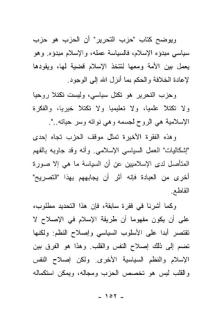 ‫ﻭﻴﻭﻀﺢ ﻜﺘﺎﺏ "ﺤﺯﺏ ﺍﻟﺘﺤﺭﻴﺭ" ﺃﻥ ﺍﻟﺤﺯﺏ ﻫﻭ ﺤﺯﺏ‬
‫ﺴﻴﺎﺴﻲ ﻤﺒﺩﺅﻩ ﺍﻹﺴﻼﻡ، ﻓﺎﻟﺴﻴﺎﺴﺔ ﻋﻤﻠﻪ، ﻭﺍﻹﺴﻼﻡ ﻤﺒﺩﺅﻩ. ﻭﻫﻭ‬
‫ﻴﻌﻤل ﺒﻴﻥ ﺍﻷﻤﺔ ﻭﻤﻌﻬﺎ ﻟﺘﺘﺨﺫ ﺍﻹﺴﻼﻡ ﻗﻀﻴﺔ ﻟﻬﺎ، ﻭﻴﻘﻭﺩﻫﺎ‬
           ‫ﻹﻋﺎﺩﺓ ﺍﻟﺨﻼﻓﺔ ﻭﺍﻟﺤﻜﻡ ﺒﻤﺎ ﺃﻨﺯل ﺍﷲ ﺇﻟﻰ ﺍﻟﻭﺠﻭﺩ.‬
‫ﻭﺤﺯﺏ ﺍﻟﺘﺤﺭﻴﺭ ﻫﻭ ﺘﻜﺘل ﺴﻴﺎﺴﻲ، ﻭﻟﻴﺴﺕ ﺘﻜﺘﻼ ﺭﻭﺤﻴﺎ‬
 ‫‪‬‬    ‫ﹰ‬
‫ﻭﻻ ﺘﻜﺘ ﹰ ﻋﻠﻤﻴﺎ، ﻭﻻ ﺘﻌﻠﻴﻤﻴﺎ ﻭﻻ ﺘﻜﺘﻼ ﺨﻴﺭﻴﺎ، ﻭﺍﻟﻔﻜﺭﺓ‬
          ‫‪‬‬    ‫ﹰ‬        ‫‪‬‬           ‫‪‬‬    ‫ﻼ‬
                                         ‫َ‬
     ‫ﺍﻹﺴﻼﻤﻴﺔ ﻫﻲ ﺍﻟﺭﻭﺡ ﻟﺠﺴﻤﻪ ﻭﻫﻲ ﻨﻭﺍﺘﻪ ﻭﺴﺭ ﺤﻴﺎﺘﻪ..".‬
‫ﻭﻫﺫﻩ ﺍﻟﻔﻘﺭﺓ ﺍﻷﺨﻴﺭﺓ ﺘﻤﺜل ﻤﻭﻗﻑ ﺍﻟﺤﺯﺏ ﺘﺠﺎﻩ ﺇﺤﺩﻯ‬
‫"ﺇﺸﻜﺎﻟﻴﺎﺕ" ﺍﻟﻌﻤل ﺍﻟﺴﻴﺎﺴﻲ ﺍﻹﺴﻼﻤﻲ. ﻭﺃﻨﻪ ﻭﻗﺩ ﺠﺎﻭﺒﻪ ﺒﺎﻟﻔﻬﻡ‬
‫ﺍﻟﻤﺘﺄﺼل ﻟﺩﻯ ﺍﻹﺴﻼﻤﻴﻴﻥ ﻋﻥ ﺃﻥ ﺍﻟﺴﻴﺎﺴﺔ ﻤﺎ ﻫﻲ ﺇﻻ ﺼﻭﺭﺓ‬
‫ﺃﺨﺭﻯ ﻤﻥ ﺍﻟﻌﺒﺎﺩﺓ ﻓﺈﻨﻪ ﺁﺜﺭ ﺃﻥ ﻴﺠﺎﺒﻬﻬﻡ ﺒﻬﺫﺍ "ﺍﻟﺘﺼﺭﻴﺢ"‬
                                               ‫ﺍﻟﻘﺎﻁﻊ.‬
‫ﻭﻜﻤﺎ ﺃﺸﺭﻨﺎ ﻓﻲ ﻓﻘﺭﺓ ﺴﺎﺒﻘﺔ، ﻓﺈﻥ ﻫﺫﺍ ﺍﻟﺘﺤﺩﻴﺩ ﻤﻁﻠﻭﺏ،‬
‫ﻋﻠﻰ ﺃﻥ ﻴﻜﻭﻥ ﻤﻔﻬﻭ ‪‬ﺎ ﺃﻥ ﻁﺭﻴﻘﺔ ﺍﻹﺴﻼﻡ ﻓﻲ ﺍﻹﺼﻼﺡ ﻻ‬
                           ‫ﻤ‬
‫ﺘﻘﺘﺼﺭ ﺃﺒﺩﺍ ﻋﻠﻰ ﺍﻷﺴﻠﻭﺏ ﺍﻟﺴﻴﺎﺴﻲ ﻭﺇﺼﻼﺡ ﺍﻟﻨﻅﻡ: ﻭﻟﻜﻨﻬﺎ‬
                                        ‫‪‬‬
‫ﺘﻀﻡ ﺇﻟﻰ ﺫﻟﻙ ﺇﺼﻼﺡ ﺍﻟﻨﻔﺱ ﻭﺍﻟﻘﻠﺏ. ﻭﻫﺫﺍ ﻫﻭ ﺍﻟﻔﺭﻕ ﺒﻴﻥ‬
‫ﺍﻹﺴﻼﻡ ﻭﺍﻟﻨﻅﻡ ﺍﻟﺴﻴﺎﺴﻴﺔ ﺍﻷﺨﺭﻯ. ﻭﻟﻜﻥ ﺇﺼﻼﺡ ﺍﻟﻨﻔﺱ‬
‫ﻭﺍﻟﻘﻠﺏ ﻟﻴﺱ ﻫﻭ ﺘﺨﺼﺹ ﺍﻟﺤﺯﺏ ﻭﻤﺠﺎﻟﻪ، ﻭﻴﻤﻜﻥ ﺍﺴﺘﻜﻤﺎﻟﻪ‬

                      ‫- ٢٥١ -‬
 