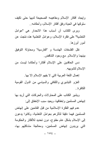 ‫ﻭﺇﻴﺠﺎﺩ ﺃﻓﻜﺎﺭ ﺍﻹﺴﻼﻡ ﻭﻤﻔﺎﻫﻴﻤﻪ ﺍﻟﺼﺤﻴﺤﺔ ﻟﺩﻴﻬﺎ ﺤﺘﻰ ﺘﻜﻴﻑ‬
           ‫ﺴﻠﻭﻜﻬﺎ ﻓﻲ ﺍﻟﺤﻴﺎﺓ ﻭﻓﻕ ﺃﻓﻜﺎﺭ ﺍﻹﺴﻼﻡ، ﻭﺃﺤﻜﺎﻤﻪ..‬
‫ﻭﻴﺭﻯ ﺍﻟﻜﺘﺎﺏ ﺃﻥ ﺃﺴﺒﺎﺏ ﻫﺫﺍ ﺍﻻﻨﺤﺩﺍﺭ ﻫﻲ "ﻋﻭﺍﻤل‬
‫ﺍﻟﺘﻐﺸﻴﺔ" ﻋﻠﻰ ﻓﻜﺭﺓ ﺍﻹﺴﻼﻡ، ﻭﻋﻭﺍﻤل ﺍﻟﺘﻐﺸﻴﺔ ﻫﺫﻩ ﻨﺘﺠﺕ ﻋﻥ‬
                                            ‫ﺃﻤﻭﺭ ﺃﺒﺭﺯﻫﺎ.‬
‫ﻨﻘل ﺍﻟﻔﻠﺴﻔﺎﺕ ﺍﻟﻬﻨﺩﺴﺔ ﻭ "ﺍﻟﻔﺎﺭﺴﻴﺔ" ﻭﻤﺤﺎﻭﻟﺔ ﺍﻟﺘﻭﻓﻴﻕ‬
                       ‫ﺒﻴﻨﻬﻤﺎ ﻭﺍﻹﺴﻼﻡ. ﻤﻊ ﻭﺠﻭﺩ ﺍﻟﺘﻨﺎﻗﺽ.‬
‫ﺩﺱ ﺍﻟﺤﺎﻗﺩﻴﻥ ﻋﻠﻰ ﺍﻹﺴﻼﻡ ﺃﻓﻜﺎﺭﺍ ﻭﺃﺤﻜﺎ ‪‬ﺎ ﻟﻴﺴﺕ ﻤﻥ‬
         ‫ﻤ‬        ‫‪‬‬
                                         ‫ﺍﻹﺴﻼﻡ ﻟﺘﺸﻭﻴﻬﻪ.‬
       ‫ﺇﻫﻤﺎل ﺍﻟﻠﻐﺔ ﺍﻟﻌﺭﺒﻴﺔ ﺍﻟﺘﻲ ﻻ ﻴﻔﻬﻡ ﺍﻹﺴﻼﻡ ﺇﻻ ﺒﻬﺎ.‬
‫ﺍﻟﻐﺯﻭ ﺍﻟﺘﺒﺸﻴﺭﻱ ﻭﺍﻟﺜﻘﺎﻓﻲ ﻭﺍﻟﺴﻴﺎﺴﻲ ﻤﻥ ﺍﻟﺩﻭل ﺍﻟﻘﻭﻤﻴﺔ‬
                                                ‫ﺍﻟﻜﺎﻓﺭﺓ..‬
‫ﻭﻴﺸﻴﺭ ﺍﻟﻜﺘﺎﺏ ﻋﻠﻰ ﺍﻟﻤﺤﺎﻭﻻﺕ ﻭﺍﻟﺤﺭﻜﺎﺕ ﺍﻟﺘﻲ ﺃﺭﻴﺩ ﺒﻬﺎ‬
        ‫ﺇﻨﻬﺎﺽ ﺍﻟﻤﺴﻠﻤﻴﻥ ﻭﺇﺨﻔﺎﻗﻬﺎ، ﻭﻴﻌﻴﺩ ﺴﺒﺏ ﺍﻹﺨﻔﺎﻕ ﺇﻟﻰ:‬
‫ﻋﺩﻡ ﻓﻬﻡ ﺍﻟﻔﻜﺭﺓ ﺍﻹﺴﻼﻤﻴﺔ ﻤﻥ ﻗﺒل ﺍﻟﻘﺎﺌﻤﻴﻥ ﻋﻠﻰ ﺇﻨﻬﺎﺽ‬
‫ﺍﻟﻤﺴﻠﻤﻴﻥ ﻓﻬﻤﺎ ﺩﻗﻴ ﹰﺎ ﻟﺘﺄﺜﺭﻫﻡ ﺒﻌﻭﺍﻤل ﺍﻟﺘﻐﺸﻴﺔ، ﻭﻜﺎﻨﻭﺍ ﻴﺩﻋﻭﻥ‬
                                      ‫ﻘ‬      ‫‪‬‬
‫ﺇﻟﻰ ﺍﻹﺴﻼﻡ ﺒﺸﻜل ﻋﺎﻡ ﻤﻔﺘﻭﺡ، ﺩﻭﻥ ﺘﺤﺩﻴﺩ ﻟﻸﻓﻜﺎﺭ ﻭﺍﻟﺤﻜﻭﻤﺔ‬
‫ﺍﻟﺘﻲ ﻴﺭﻴﺩﻭﻥ ﺇﻨﻬﺎﺽ ﺍﻟﻤﺴﻠﻤﻴﻥ، ﻭﻤﻌﺎﻟﺠﺔ ﻤﺸﺎﻜﻠﻬﻡ ﺒﻬﺎ،‬

                       ‫- ٤٥١ -‬
 