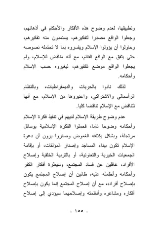 ‫ﻭﺘﻁﺒﻴﻘﻬﺎ، ﻟﻌﺩﻡ ﻭﻀﻭﺡ ﻫﺫﻩ ﺍﻷﻓﻜﺎﺭ ﻭﺍﻷﺤﻜﺎﻡ ﻓﻲ ﺃﺫﻫﺎﻨﻬﻡ،‬
‫ﻭﺠﻌﻠﻭﺍ ﺍﻟﻭﺍﻗﻊ ﻤﺼﺩﺭﺍ ﻟﺘﻔﻜﻴﺭﻫﻡ، ﻴﺴﺘﻤﺩﻭﻥ ﻤﻨﻪ ﺘﻔﻜﻴﺭﻫﻡ،‬
                                ‫‪‬‬
‫ﻭﺤﺎﻭﻟﻭﺍ ﺃﻥ ﻴﺅﻭﻟﻭﺍ ﺍﻹﺴﻼﻡ ﻭﻴﻔﺴﺭﻭﻩ ﺒﻤﺎ ﻻ ﺘﺤﺘﻤﻠﻪ ﻨﺼﻭﺼﻪ‬
‫ﺤﺘﻰ ﻴﺘﻔﻕ ﻤﻊ ﺍﻟﻭﺍﻗﻊ ﺍﻟﻘﺎﺌﻡ، ﻤﻊ ﺃﻨﻪ ﻤﻨﺎﻗﺽ ﻟﻺﺴﻼﻡ، ﻭﻟﻡ‬
‫ﻴﺠﻌﻠﻭﺍ ﺍﻟﻭﺍﻗﻊ ﻤﻭﻀﻊ ﺘﻜﻔﻴﺭﻫﻡ، ﻟﻴﻐﻴﺭﻭﻩ ﺤﺴﺏ ﺍﻹﺴﻼﻡ‬
                                                ‫ﻭﺃﺤﻜﺎﻤﻪ.‬
‫ﻭﺒﺎﻟﻨﻅﺎﻡ‬   ‫ﻭﺍﻟﺩﻴﻤﻘﺭﺍﻁﻴﺎﺕ،‬    ‫ﺒﺎﻟﺤﺭﻴﺎﺕ‬   ‫ﻨﺎﺩﻭﺍ‬   ‫ﻟﺫﻟﻙ‬
‫ﺍﻟﺭﺃﺴﻤﺎﻟﻲ ﻭﺍﻻﺸﺘﺭﺍﻜﻲ، ﻭﺍﻋﺘﺒﺭﻭﻫﺎ ﻤﻥ ﺍﻹﺴﻼﻡ، ﻤﻊ ﺃﻨﻬﺎ‬
                            ‫ﺘﺘﻨﺎﻗﺽ ﻤﻊ ﺍﻹﺴﻼﻡ ﺘﻨﺎﻗﻀﺎ ﻜﻠﻴﺎ.‬
                              ‫‪ ‬‬
‫ﻋﺩﻡ ﻭﻀﻭﺡ ﻁﺭﻴﻘﺔ ﺍﻹﺴﻼﻡ ﻟﺩﻴﻬﻡ ﻓﻲ ﺘﻨﻔﻴﺫ ﻓﻜﺭﺓ ﺍﻹﺴﻼﻡ‬
‫ﻭﺃﺤﻜﺎﻤﻪ ﻭﻀﻭﺤﺎ ﺘﺎﻤﺎ، ﻓﺤﻤﻠﻭﺍ ﺍﻟﻔﻜﺭﺓ ﺍﻹﺴﻼﻤﻴﺔ ﺒﻭﺴﺎﺌل‬
                               ‫‪‬‬    ‫‪‬‬
‫ﻤﺭﺘﺠﻠﺔ، ﻭﺒﺸﻜل ﻴﻜﺘﻨﻔﻪ ﺍﻟﻐﻤﻭﺽ ﻭﺼﺎﺭﻭﺍ ﻴﺭﻭﻥ ﺃﻥ ﺩﻋﻭﺓ‬
‫ﺍﻹﺴﻼﻡ ﺘﻜﻭﻥ ﺒﺒﻨﺎﺀ ﺍﻟﻤﺴﺎﺠﺩ ﻭﺇﺼﺩﺍﺭ ﺍﻟﻤﺅﻟﻔﺎﺕ، ﺃﻭ ﺒﺈﻗﺎﻤﺔ‬
‫ﺍﻟﺠﻤﻌﻴﺎﺕ ﺍﻟﺨﻴﺭﻴﺔ ﻭﺍﻟﺘﻌﺎﻭﻨﻴﺔ، ﺃﻭ ﺒﺎﻟﺘﺭﺒﻴﺔ ﺍﻟﺨﻠﻘﻴﺔ ﻭﺇﺼﻼﺡ‬
‫ﺍﻷﻓﺭﺍﺩ، ﻏﺎﻓﻠﻴﻥ ﻋﻥ ﻓﺴﺎﺩ ﺍﻟﻤﺠﺘﻤﻊ، ﻭﺴﻴﻁﺭﺓ ﺃﻓﻜﺎﺭ ﺍﻟﻜﻔﺭ‬
‫ﻭﺃﺤﻜﺎﻤﻪ ﻭﺃﻨﻅﻤﺘﻪ ﻋﻠﻴﻪ، ﻅﺎﻨﻴﻥ ﺃﻥ ﺇﺼﻼﺡ ﺍﻟﻤﺠﺘﻤﻊ ﻴﻜﻭﻥ‬
‫ﺒﺈﺼﻼﺡ ﺃﻓﺭﺍﺩﻩ، ﻤﻊ ﺃﻥ ﺇﺼﻼﺡ ﺍﻟﻤﺠﺘﻤﻊ ﺇﻨﻤﺎ ﻴﻜﻭﻥ ﺒﺈﺼﻼﺡ‬
‫ﺃﻓﻜﺎﺭﻩ ﻭﻤﺸﺎﻋﺭﻩ ﻭﺃﻨﻅﻤﺘﻪ ﻭﺇﺼﻼﺤﻬﻤﺎ ﺴﻴﺅﺩﻱ ﺇﻟﻰ ﺇﺼﻼﺡ‬


                       ‫- ٥٥١ -‬
 