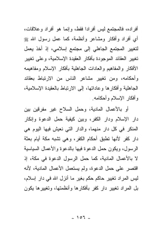 ‫ﺃﻓﺭﺍﺩﻩ، ﻓﺎﻟﻤﺠﺘﻤﻊ ﻟﻴﺱ ﺃﻓﺭﺍﺩﺍ ﻓﻘﻁ، ﻭﺇﻨﻤﺎ ﻫﻭ ﺃﻓﺭﺍﺩ ﻭﻋﻼﻗﺎﺕ،‬
                             ‫‪‬‬
‫ﺃﻱ ﺃﻓﺭﺍﺩ ﻭﺃﻓﻜﺎﺭ ﻭﻤﺸﺎﻋﺭ ﻭﺃﻨﻅﻤﺔ، ﻜﻤﺎ ﻋﻤل ﺭﺴﻭل ﺍﷲ ‪‬‬
‫ﻟﺘﻐﻴﻴﺭ ﺍﻟﻤﺠﺘﻤﻊ ﺍﻟﺠﺎﻫﻠﻲ ﺇﻟﻰ ﻤﺠﺘﻤﻊ ﺇﺴﻼﻤﻲ، ﺇﺫ ﺃﺨﺫ ﻴﻌﻤل‬
‫ﺘﻐﻴﻴﺭ ﺍﻟﻌﻘﺎﺌﺩ ﺍﻟﻤﻭﺠﻭﺩﺓ ﺒﺄﻓﻜﺎﺭ ﺍﻟﻌﻘﻴﺩﺓ ﺍﻹﺴﻼﻤﻴﺔ، ﻭﻋﻠﻰ ﺘﻐﻴﻴﺭ‬
‫ﺍﻷﻓﻜﺎﺭ ﻭﺍﻟﻤﻔﺎﻫﻴﻡ ﻭﺍﻟﻌﺎﺩﺍﺕ ﺍﻟﺠﺎﻫﻠﻴﺔ ﺒﺄﻓﻜﺎﺭ ﺍﻹﺴﻼﻡ ﻭﻤﻔﺎﻫﻴﻤﻪ‬
‫ﻭﺃﺤﻜﺎﻤﻪ، ﻭﻤﻥ ﺘﻐﻴﻴﺭ ﻤﺸﺎﻋﺭ ﺍﻟﻨﺎﺱ ﻤﻥ ﺍﻻﺭﺘﺒﺎﻁ ﺒﻌﻘﺎﺌﺩ‬
‫ﺍﻟﺠﺎﻫﻠﻴﺔ ﻭﺃﻓﻜﺎﺭﻫﺎ ﻭﻋﺎﺩﺍﺘﻬﺎ، ﺇﻟﻰ ﺍﻻﺭﺘﺒﺎﻁ ﺒﺎﻟﻌﻘﻴﺩﺓ ﺍﻹﺴﻼﻤﻴﺔ،‬
                                  ‫ﻭﺃﻓﻜﺎﺭ ﺍﻹﺴﻼﻡ ﻭﺃﺤﻜﺎﻤﻪ.‬
‫ﺃﻭ ﺒﺎﻷﻋﻤﺎل ﺍﻟﻤﺎﺩﻴﺔ، ﻭﺤﻤل ﺍﻟﺴﻼﺡ ﻏﻴﺭ ﻤﻔﺭﻗﻴﻥ ﺒﻴﻥ‬
‫ﺩﺍﺭ ﺍﻹﺴﻼﻡ ﻭﺩﺍﺭ ﺍﻟﻜﻔﺭ، ﻭﺒﻴﻥ ﻜﻴﻔﻴﺔ ﺤﻤل ﺍﻟﺩﻋﻭﺓ ﻭﺇﻨﻜﺎﺭ‬
‫ﺍﻟﻤﻨﻜﺭ ﻓﻲ ﻜل ﺩﺍﺭ ﻤﻨﻬﻤﺎ، ﻭﺍﻟﺩﺍﺭ ﺍﻟﺘﻲ ﻨﻌﻴﺵ ﻓﻴﻬﺎ ﺍﻟﻴﻭﻡ ﻫﻲ‬
‫ﺩﺍﺭ ﻜﻔﺭ ﻷﻨﻬﺎ ﺘﻁﺒﻕ ﺃﺤﻜﺎﻡ ﺍﻟﻜﻔﺭ، ﻭﻫﻲ ﺘﺸﺒﻪ ﻤﻜﺔ ﺃﻴﺎﻡ ﺒﻌﺜﺔ‬
‫ﺍﻟﺭﺴﻭل، ﻭﻴﻜﻭﻥ ﺤﻤل ﺍﻟﺩﻋﻭﺓ ﻓﻴﻬﺎ ﺒﺎﻟﺩﻋﻭﺓ ﻭﺍﻷﻋﻤﺎل ﺍﻟﺴﻴﺎﺴﻴﺔ‬
‫ﻻ ﺒﺎﻷﻋﻤﺎل ﺍﻟﻤﺎﺩﻴﺔ، ﻜﻤﺎ ﺤﻤل ﺍﻟﺭﺴﻭل ﺍﻟﺩﻋﻭﺓ ﻓﻲ ﻤﻜﺔ، ﺇﺫ‬
‫ﺍﻗﺘﺼﺭ ﻋﻠﻰ ﺤﻤل ﺍﻟﺩﻋﻭﺓ، ﻭﻟﻡ ﻴﺴﺘﻌﻤل ﺍﻷﻋﻤﺎل ﺍﻟﻤﺎﺩﻴﺔ، ﻷﻨﻪ‬
‫ﻟﻴﺱ ﺍﻟﻤﺭﺍﺩ ﺘﻐﻴﻴﺭ ﺤﺎﻜﻡ ﺤﻜﻡ ﺒﻐﻴﺭ ﻤﺎ ﺃﻨﺯل ﺍﷲ ﻓﻲ ﺩﺍﺭ ﺇﺴﻼﻡ،‬
‫ﺒل ﺍﻟﻤﺭﺍﺩ ﺘﻐﻴﻴﺭ ﺩﺍﺭ ﻜﻔﺭ ﺒﺄﻓﻜﺎﺭﻫﺎ ﻭﺃﻨﻅﻤﺘﻬﺎ، ﻭﺘﻐﻴﻴﺭﻫﺎ ﻴﻜﻭﻥ‬



                       ‫- ٦٥١ -‬
 