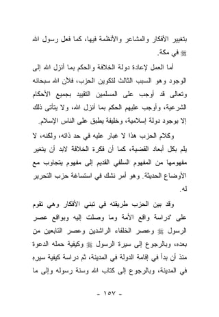 ‫ﺒﺘﻐﻴﻴﺭ ﺍﻷﻓﻜﺎﺭ ﻭﺍﻟﻤﺸﺎﻋﺭ ﻭﺍﻷﻨﻅﻤﺔ ﻓﻴﻬﺎ، ﻜﻤﺎ ﻓﻌل ﺭﺴﻭل ﺍﷲ‬
                                              ‫‪ ‬ﻓﻲ ﻤﻜﺔ.‬
‫ﺃﻤﺎ ﺍﻟﻌﻤل ﻹﻋﺎﺩﺓ ﺩﻭﻟﺔ ﺍﻟﺨﻼﻓﺔ ﻭﺍﻟﺤﻜﻡ ﺒﻤﺎ ﺃﻨﺯل ﺍﷲ ﺇﻟﻰ‬
‫ﺍﻟﻭﺠﻭﺩ ﻭﻫﻭ ﺍﻟﺴﺒﺏ ﺍﻟﺜﺎﻟﺙ ﻟﺘﻜﻭﻴﻥ ﺍﻟﺤﺯﺏ، ﻓﻸﻥ ﺍﷲ ﺴﺒﺤﺎﻨﻪ‬
‫ﻭﺘﻌﺎﻟﻰ ﻗﺩ ﺃﻭﺠﺏ ﻋﻠﻰ ﺍﻟﻤﺴﻠﻤﻴﻥ ﺍﻟﺘﻘﻴﻴﺩ ﺒﺠﻤﻴﻊ ﺍﻷﺤﻜﺎﻡ‬
‫ﺍﻟﺸﺭﻋﻴﺔ، ﻭﺃﻭﺠﺏ ﻋﻠﻴﻬﻡ ﺍﻟﺤﻜﻡ ﺒﻤﺎ ﺃﻨﺯل ﺍﷲ، ﻭﻻ ﻴﺘﺄﺘﻰ ﺫﻟﻙ‬
  ‫ﺇﻻ ﺒﻭﺠﻭﺩ ﺩﻭﻟﺔ ﺇﺴﻼﻤﻴﺔ، ﻭﺨﻠﻴﻔﺔ ﻴﻁﺒﻕ ﻋﻠﻰ ﺍﻟﻨﺎﺱ ﺍﻹﺴﻼﻡ.‬
‫ﻭﻜﻼﻡ ﺍﻟﺤﺯﺏ ﻫﺫﺍ ﻻ ﻏﺒﺎﺭ ﻋﻠﻴﻪ ﻓﻲ ﺤﺩ ﺫﺍﺘﻪ، ﻭﻟﻜﻨﻪ، ﻻ‬
‫ﻴﻠﻡ ﺒﻜل ﺃﺒﻌﺎﺩ ﺍﻟﻘﻀﻴﺔ، ﻜﻤﺎ ﺃﻥ ﻓﻜﺭﺓ ﺍﻟﺨﻼﻓﺔ ﻻﺒﺩ ﺃﻥ ﻴﺘﻐﻴﺭ‬
‫ﻤﻔﻬﻭﻤﻬﺎ ﻤﻥ ﺍﻟﻤﻔﻬﻭﻡ ﺍﻟﺴﻠﻔﻲ ﺍﻟﻘﺩﻴﻡ ﺇﻟﻰ ﻤﻔﻬﻭﻡ ﻴﺘﺠﺎﻭﺏ ﻤﻊ‬
‫ﺍﻷﻭﻀﺎﻉ ﺍﻟﺤﺩﻴﺜﺔ. ﻭﻫﻭ ﺃﻤﺭ ﻨﺸﻙ ﻓﻲ ﺍﺴﺘﺴﺎﻏﺔ ﺤﺯﺏ ﺍﻟﺘﺤﺭﻴﺭ‬
                                                       ‫ﻟﻪ.‬
‫ﻭﻗﺩ ﺒﻴﻥ ﺍﻟﺤﺯﺏ ﻁﺭﻴﻘﺘﻪ ﻓﻲ ﺘﺒﻨﻲ ﺍﻷﻓﻜﺎﺭ ﻭﻫﻲ ﺘﻘﻭﻡ‬
‫ﻋﻠﻰ "ﺩﺭﺍﺴﺔ ﻭﺍﻗﻊ ﺍﻷﻤﺔ ﻭﻤﺎ ﻭﺼﻠﺕ ﺇﻟﻴﻪ ﻭﺒﻭﺍﻗﻊ ﻋﺼﺭ‬
‫ﺍﻟﺭﺴﻭل ‪ ‬ﻭﻋﺼﺭ ﺍﻟﺨﻠﻔﺎﺀ ﺍﻟﺭﺍﺸﺩﻴﻥ ﻭﻋﺼﺭ ﺍﻟﺘﺎﺒﻌﻴﻥ ﻤﻥ‬
‫ﺒﻌﺩﻩ، ﻭﺒﺎﻟﺭﺠﻭﻉ ﺇﻟﻰ ﺴﻴﺭﺓ ﺍﻟﺭﺴﻭل ‪ ‬ﻭﻜﻴﻔﻴﺔ ﺤﻤﻠﻪ ﺍﻟﺩﻋﻭﺓ‬
‫ﻤﻨﺫ ﺃﻥ ﺒﺩﺃ ﻓﻲ ﺇﻗﺎﻤﺔ ﺍﻟﺩﻭﻟﺔ ﻓﻲ ﺍﻟﻤﺩﻴﻨﺔ، ﺜﻡ ﺩﺭﺍﺴﺔ ﻜﻴﻔﻴﺔ ﺴﻴﺭﻩ‬
‫ِِ‬
‫ﻓﻲ ﺍﻟﻤﺩﻴﻨﺔ، ﻭﺒﺎﻟﺭﺠﻭﻉ ﺇﻟﻰ ﻜﺘﺎﺏ ﺍﷲ ﻭﺴﻨﺔ ﺭﺴﻭﻟﻪ ﻭﺇﻟﻰ ﻤﺎ‬

                        ‫- ٧٥١ -‬
 