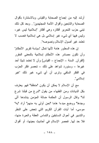 ‫ﺃﺭﺸﺩ ﺇﻟﻴﻪ ﻤﻥ ﺇﺠﻤﺎﻉ ﺍﻟﺼﺤﺎﺒﺔ ﻭﺍﻟﻘﻴﺎﺱ ﻭﺒﺎﻻﺴﺘﻨﺎﺭﺓ ﺒﺄﻗﻭﺍل‬
‫ﺍﻟﺼﺤﺎﺒﺔ ﻭﺍﻟﺘﺎﺒﻌﻴﻥ ﻭﺃﻗﻭﺍل ﺍﻷﺌﻤﺔ ﺍﻟﻤﺠﺘﻬﺩﻴﻥ".. ﻭﺒﻌﺩ ﻜل ﺫﻟﻙ‬
‫ﺘﺒﻨﻲ ﺤﺯﺏ ﺍﻟﺘﺤﺭﻴﺭ ﺃﻓﻜﺎﺭﻩ ﻭﻫﻲ ﺃﻓﻜﺎﺭ "ﺇﺴﻼﻤﻴﺔ ﻟﻴﺱ ﻏﻴﺭ،‬
‫ﻭﻟﻴﺱ ﻓﻴﻬﺎ ﺃﻱ ﺸﻲﺀ ﻏﻴﺭ ﺇﺴﻼﻤﻲ ﺒل ﻫﻲ ﺇﺴﻼﻤﻴﺔ ﻓﺤﺴﺏ ﻻ‬
                    ‫ﺘﻌﺘﻤﺩ ﻏﻴﺭ ﺃﺼﻭل ﺍﻹﺴﻼﻡ ﻭﻨﺼﻭﺼﻪ".‬
‫ﺇﻥ ﻫﺫﻩ ﺍﻟﺴﻁﻭﺭ ﻫﺎﻤﺔ ﻷﻨﻬﺎ ﺘﻤﺜل "ﺴﻴﺎﺴﺔ ﺘﻘﺭﻴﺭ ﺍﻷﺤﻜﺎﻡ"‬
‫ﻭﺃﻥ ﺘﻜﻭﻥ ﻤﺼﺎﺩﺭ ﻫﺫﻩ ﺍﻷﺤﻜﺎﻡ ﺇﺴﻼﻤﻴﺔ ﺒﺎﻟﻤﻌﻨﻰ ﺍﻟﻤﻘﺭﺭ‬
‫)ﺍﻟﻘﺭﺁﻥ. ﺍﻟﺴﻨﺔ – ﺍﻹﺠﻤﺎﻉ – ﺍﻟﻘﻴﺎﺱ( ﻭﺃﻥ ﻻ ﺘﻌﺘﻤﺩ ﺸﻴ ًﺎ ﺃﺤﺩ‬
     ‫ﺌ‬
‫ﻏﻴﺭﻫﺎ – ﻭﺴﻨﻭﺭﺩ ﺸﻭﺍﻫﺩ ﻋﻠﻰ ﺫﻟﻙ – ﺘﺤﺼﺭ ﻓﻜﺭ ﺍﻟﺤﺯﺏ‬
‫ﻓﻲ ﺍﻟﻔﻜﺭ ﺍﻟﺴﻠﻔﻲ ﻭﺘﺭﻯ ﺃﻥ ﺃﻱ ﺸﻲﺀ ﻏﻴﺭ ﺫﻟﻙ "ﻏﻴﺭ‬
                                              ‫ﺇﺴﻼﻤﻲ".‬
‫ﻤﻊ ﺃﻥ ﺍﻹﺴﻼﻡ ﻻ ﻴﻤﻜﻥ ﺃﻥ ﻴﻜﻭﻥ "ﻤﻨﻐﻠﻘﺎ" ﻓﻬﻭ ﻴﻌﺘﺭﻑ‬
            ‫ﹰ‬
‫ﺒﻜل ﺍﻟﺩﻴﺎﻨﺎﺕ ﻭﻤﻥ ﺍﻟﻔﻘﻬﺎﺀ ﻤﻥ ﻴﻘﻭل "ﺸﺭﻉ ﻤﻥ ﻗﺒﻠﻨﺎ ﺸﺭﻉ‬
‫ﻟﻨﺎ" ﻭﻗﺎل ﺍﻟﺭﺴﻭل ﺃﻥ ﺍﻟﺤﻜﻤﺔ ﻀﺎﻟﺔ ﺍﻟﻤﺅﻤﻥ ﻴﻨﺸﺩﻫﺎ ﺃ ﱠﻰ‬
 ‫ﻨ‬
‫ﻭﺠﺩﻫﺎ" ﻭﻭﻀﻊ ﻤﺒﺩﺀﺍ ﻫﺎﻤﺎ "ﻨﺤﻥ ﺃﻭﻟﻰ ﺒﻪ ﻤﻨﻬﻡ" ﺃﺭﺍﺩ "ﺒﻪ"‬
                              ‫‪‬‬    ‫‪‬‬
‫ﻤﻭﺴﻰ، ﺃﻤﺎ ﺁﻴﺎﺕ ﺍﻟﻘﺭﺁﻥ ﺍﻟﻜﺭﻴﻡ ﺍﻟﺘﻲ ﺘﺤﺽ ﻋﻠﻰ ﺍﻟﻨﻅﺭ‬
‫ﻭﺍﻟﺘﺩﺒﻴﺭ ﻓﻲ ﺃﺤﻭﺍل ﺍﻟﺴﺎﺒﻘﻴﻥ ﻭﺍﻟﺘﻤﺎﺱ ﺍﻟﻌﻅﺔ ﻭﺍﻟﻌﺒﺭﺓ ﻤﻨﻬﺎ،‬
‫ﻓﻼ ﺤﺩ ﻟﻬﺎ. ﻓﺤﺼﺭ ﺍﻹﺴﻼﻡ ﻓﻲ ﺃﺤﺎﺩﻴﺙ ﺒﻌﻴﻨﻬﺎ، ﺃﻭ ﺃﻗﻭﺍل‬
                                           ‫‪‬‬


                      ‫- ٨٥١ -‬
 