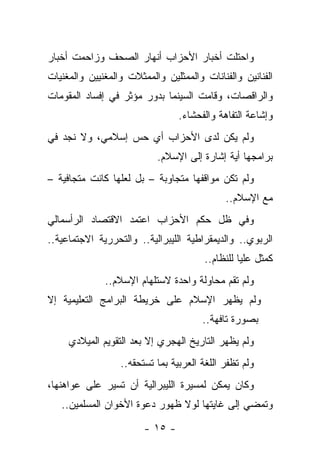 ‫ﻭﺍﺤﺘﻠﺕ ﺃﺨﺒﺎﺭ ﺍﻷﺤﺯﺍﺏ ﺃﻨﻬﺎﺭ ﺍﻟﺼﺤﻑ ﻭﺯﺍﺤﻤﺕ ﺃﺨﺒﺎﺭ‬
‫ﺍﻟﻔﻨﺎﻨﻴﻥ ﻭﺍﻟﻔﻨﺎﻨﺎﺕ ﻭﺍﻟﻤﻤﺜﻠﻴﻥ ﻭﺍﻟﻤﻤﺜﻼﺕ ﻭﺍﻟﻤﻐﻨﻴﻴﻥ ﻭﺍﻟﻤﻐﻨﻴﺎﺕ‬
                     ‫ﹰ‬
‫ﻭﺍﻟﺭﺍﻗﺼﺎﺕ، ﻭﻗﺎﻤﺕ ﺍﻟﺴﻴﻨﻤﺎ ﺒﺩﻭﺭ ﻤﺅﺜﺭ ﻓﻲ ﺇﻓﺴﺎﺩ ﺍﻟﻤﻘﻭﻤﺎﺕ‬
                                 ‫ﻭﺇﺸﺎﻋﺔ ﺍﻟﺘﻔﺎﻫﺔ ﻭﺍﻟﻔﺤﺸﺎﺀ.‬
‫ﻭﻟﻡ ﻴﻜﻥ ﻟﺩﻯ ﺍﻷﺤﺯﺍﺏ ﺃﻱ ﺤﺱ ﺇﺴﻼﻤﻲ، ﻭﻻ ﻨﺠﺩ ﻓﻲ‬
                           ‫ﺒﺭﺍﻤﺠﻬﺎ ﺃﻴﺔ ﺇﺸﺎﺭﺓ ﺇﻟﻰ ﺍﻹﺴﻼﻡ.‬
‫ﻭﻟﻡ ﺘﻜﻥ ﻤﻭﺍﻗﻔﻬﺎ ﻤﺘﺠﺎﻭﺒﺔ – ﺒل ﻟﻌﻠﻬﺎ ﻜﺎﻨﺕ ﻤﺘﺠﺎﻓﻴﺔ –‬
                                             ‫ﻤﻊ ﺍﻹﺴﻼﻡ..‬
‫ﻭﻓﻲ ﻅل ﺤﻜﻡ ﺍﻷﺤﺯﺍﺏ ﺍﻋﺘﻤﺩ ﺍﻻﻗﺘﺼﺎﺩ ﺍﻟﺭﺃﺴﻤﺎﻟﻲ‬
‫ﺍﻟﺭﺒﻭﻱ.. ﻭﺍﻟﺩﻴﻤﻘﺭﺍﻁﻴﺔ ﺍﻟﻠﻴﺒﺭﺍﻟﻴﺔ.. ﻭﺍﻟﺘﺤﺭﺭﻴﺔ ﺍﻻﺠﺘﻤﺎﻋﻴﺔ..‬
                                        ‫ﻜﻤﺜل ﻋﻠﻴﺎ ﻟﻠﻨﻅﺎﻡ..‬
              ‫ﻭﻟﻡ ﺘﻘﻡ ﻤﺤﺎﻭﻟﺔ ﻭﺍﺤﺩﺓ ﻻﺴﺘﻠﻬﺎﻡ ﺍﻹﺴﻼﻡ..‬
‫ﻭﻟﻡ ﻴﻅﻬﺭ ﺍﻹﺴﻼﻡ ﻋﻠﻰ ﺨﺭﻴﻁﺔ ﺍﻟﺒﺭﺍﻤﺞ ﺍﻟﺘﻌﻠﻴﻤﻴﺔ ﺇﻻ‬
                                       ‫ﺒﺼﻭﺭﺓ ﺘﺎﻓﻬﺔ..‬
     ‫ﻭﻟﻡ ﻴﻅﻬﺭ ﺍﻟﺘﺎﺭﻴﺦ ﺍﻟﻬﺠﺭﻱ ﺇﻻ ﺒﻌﺩ ﺍﻟﺘﻘﻭﻴﻡ ﺍﻟﻤﻴﻼﺩﻱ‬
                  ‫ﻭﻟﻡ ﺘﻅﻔﺭ ﺍﻟﻠﻐﺔ ﺍﻟﻌﺭﺒﻴﺔ ﺒﻤﺎ ﺘﺴﺘﺤﻘﻪ..‬
‫ﻭﻜﺎﻥ ﻴﻤﻜﻥ ﻟﻤﺴﻴﺭﺓ ﺍﻟﻠﻴﺒﺭﺍﻟﻴﺔ ﺃﻥ ﺘﺴﻴﺭ ﻋﻠﻰ ﻋﻭﺍﻫﻨﻬﺎ،‬
   ‫ﻭﺘﻤﻀﻲ ﺇﻟﻰ ﻏﺎﻴﺘﻬﺎ ﻟﻭﻻ ﻅﻬﻭﺭ ﺩﻋﻭﺓ ﺍﻷﺨﻭﺍﻥ ﺍﻟﻤﺴﻠﻤﻴﻥ..‬

                        ‫- ٥١ -‬
 