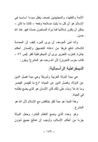 ‫ﺍﻷﺌﻤﺔ ﻭﺍﻟﻔﻘﻬﺎﺀ ﻭﺍﻟﻤﺠﺘﻬﺩﻴﻥ ﺘﻌﺴﻑ ﻴﻐﻔل ﻤﺒﺩﺀﺍ ﺃﺴﺎﺴﻴﺎ ﻓﻲ‬
    ‫‪‬‬      ‫‪‬‬
‫ﺍﻹﺴﻼﻡ ﻫﻭ ﺃﻥ ﻜل ﻤﺎ ﻴﺜﺒﺕ ﺼﻼﺤﻪ ﻭﻨﻔﻌﻪ – ﻜﺎﺌﻨﺎ ﻤﺎ ﻜﺎﻥ –‬
          ‫ﹰ‬
‫ﻴﻤﻜﻥ ﺃﻥ ﻴﻜﻭﻥ ﺇﺴﻼﻤ ‪‬ﺎ ﻓﻤﺎ ﻴﺭﺍﻩ ﺍﻟﻤﺴﻠﻤﻭﻥ ﺤﺴﻨﺎ، ﻓﻬﻭ ﻋﻨﺩ ﺍﷲ‬
             ‫ﹰ‬                      ‫ﻴ‬
                                                 ‫ﺤﺴﻥ.‬
‫ﻭﺃﻨﻪ ﻟﻤﻥ ﺍﻟﻤﺅﺴﻑ ﺃﻥ ﻴﺭﻯ ﺍﻟﻤﺭﺀ ﻜﻴﻑ ﺃﻥ ﺍﻟﺤﻤﺎﺴﺔ‬
‫ﻟﻺﺴﻼﻡ ﺘﺩﻓﻊ ﻓﺭﻴﻘﺎ ﻤﻥ ﺩﻋﺎﺘﻪ ﻟﻠﺘﻀﻴﻴﻕ ﻭﻹﺼﺩﺍﺭ ﺃﺤﻜﺎﻡ‬
                               ‫ﹰ‬
‫ﺠﺎﺌﺭﺓ. ﻓﺤﺯﺏ ﺍﻟﺘﺤﺭﻴﺭ ﻴﺭﻯ ﺃﻥ ﺍﻟﺩﻴﻤﻘﺭﺍﻁﻴﺔ ﻜﻔﺭ )ﺹ ٦٥ –‬
    ‫ﻜﺘﺎﺏ ﺤﺯﺏ ﺍﻟﺘﺤﺭﻴﺭ( ﻷﻥ ﺍﷲ ﻭﺤﺩﻩ ﻫﻭ ﺍﻟﻤﺸﺭﻉ" ﻭﻴﻘﺭﺭ:‬

                           ‫ﺍﻟﺩﻴﻤﻘﺭﺍﻁﻴﺔ ﺍﻟﺭﺃﺴﻤﺎﻟﻴﺔ:‬
‫ﻫﻲ ﻤﺒﺩﺃ ﺍﻟﺩﻭﻟﺔ ﺍﻟﻐﺭﺒﻴﺔ ﻭﺃﻤﺭﻴﻜﺎ ﻭﻫﻲ ﻤﺒﺩﺃ ﻓﺼل ﺍﻟﺩﻴﻥ‬
‫ﻋﻥ ﺍﻟﺩﻭﻟﺔ، ﻭﻓﺼل ﺍﻟﺩﻴﻥ ﻋﻥ ﺍﻟﺤﻴﺎﺓ، "ﺩﻉ ﻤﺎ ﻟﻘﻴﺼﺭ ﻟﻘﻴﺼﺭ‬
‫ﻭﻤﺎ ﷲ ﷲ" ﻭﺒﻨﺎﺀ ﻋﻠﻰ ﺫﻟﻙ ﻜﺎﻥ ﺍﻹﻨﺴﺎﻥ ﻫﻭ ﺍﻟﺫﻱ ﻴﻀﻊ ﻨﻅﺎﻤﻪ‬
                                     ‫‪‬‬
                                             ‫ﻓﻲ ﺍﻟﺤﻴﺎﺓ.‬
‫ﻭﻫﺫﺍ ﺍﻟﻤﺒﺩﺃ ﻫﻭ ﻤﺒﺩﺃ ﻜﻔﺭ ﻴﺘﻨﺎﻗﺽ ﻤﻊ ﺍﻹﺴﻼﻡ ﻷﻥ ﺍﷲ ﻫﻭ‬
                                               ‫ﺍﻟﻤﺸﺭﻉ.‬
‫ﻭﻫﻭ ﻭﺤﺩﻩ ﺍﻟﺫﻱ ﻭﻀﻊ ﺍﻟﻨﻅﺎﻡ ﻟﻠﺒﺸﺭ، ﻭﺠﻌل ﺍﻟﺩﻭﻟﺔ‬
‫ﺠﺯ ‪‬ﺍ ﻤﻥ ﺃﺤﻜﺎﻡ ﺍﻹﺴﻼﻡ، ﻭﺃﻭﺠﺏ ﺃﻥ ﺘﻌﺎﻟﺞ ﺠﻤﻴﻊ ﺸﺅﻭﻥ‬
                                          ‫ﺀ‬


                      ‫- ٩٥١ -‬
 