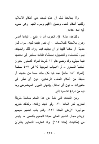 ‫ﻭﻻ ﻴﺨﺎﻟﺠﻨﺎ ﺸﻙ ﺃﻥ ﻫﺫﻩ ﻟﻴﺴﺕ ﻫﻲ ﺃﺤﻜﺎﻡ ﺍﻹﺴﻼﻡ،‬
‫ﻭﻟﻜﻨﻬﺎ ﺃﺤﻜﺎﻡ ﺍﻟﻐﺒﺎﺀ ﻭﻀﻴﻕ ﺍﻷﻓﻬﻡ ﻭﺴﻭﺀ ﺍﻟﻔﻬﻡ، ﻭﻫﻲ ﺘﺴﻲﺀ‬
                                         ‫ﺇﻟﻴﻪ ﺃﺸﺩ ﺃﻋﺩﺍﺌﻪ.‬
‫ﻭﻜﻘﺎﻋﺩﺓ ﻋﺎﻤﺔ. ﻓﺈﻥ ﺍﻟﺤﺯﺏ ﺃﻤﺎ ﺃﻥ ﻴﺘﺒﻊ – ﺍﺘﺒﺎﻋﺎ ﺃﻋﻤﻰ‬
      ‫‪‬‬
‫ﻭﺩﻭﻥ ﻤﻼﺤﻅﺔ ﻟﻠﻤﻼﺒﺴﺎﺕ – ﺃﻱ ﻨﺹ ﻴﺜﺒﺕ ﻟﺩﻴﻪ، ﺴﻭﺍﺀ ﻜﺎﻥ‬
‫ﺤﺩﻴ ﹰﺎ، ﺃﻭ ﺤﻜﻤﺎ ﻓﻘﻬﻴﺎ ﺃﻭ ﺃﻥ ﻴﺠﺘﻬﺩ ﻓﻴﻤﺎ ﻭﺭﺍﺀ ﺫﻟﻙ ﻭﺍﺠﺘﻬﺎﺩﻩ‬
                                    ‫‪‬‬     ‫‪‬‬        ‫ﺜ‬
‫ﻴﻤﻴل ﻟﻠﺘﻌﺴﻑ، ﻭﺍﻟﺘﻀﻴﻴﻕ، ﺒﺎﺴﺘﺜﻨﺎﺀ ﻓﻠﺘﺎﺕ ﺴﻨﺸﻴﺭ ﺇﻟﻰ ﺒﻌﻀﻬﺎ‬
‫ﻓﻴﻤﺎ ﺴﻴﻠﻲ، ﻭﻗﺩ ﻭﻀﻊ ﻋﺎﻡ ٣٦ ﺸﺭﺤﺎ ﻟﻤﻭﺍﺩ ﺍﻟﺩﺴﺘﻭﺭ ﺒﻌﻨﻭﺍﻥ‬
                      ‫‪‬‬
‫"ﻤﻘﺩﻤﺔ ﺍﻟﺩﺴﺘﻭﺭ – ﺃﻭ ﺍﻷﺴﺒﺎﺏ ﺍﻟﻤﻭﺠﺒﺔ ﻟﻪ" ﻓﻲ ٧٥٤ ﺼﻔﺤﺔ‬
‫)ﺍﻟﻤﻭﺍﺩ ٢٨١ ﻤﺎﺩﺓ( ﻨﺠﺩ ﻓﻴﻪ ﻟﻜل ﻤﺎﺩﺓ ﺴﻨﺩﺍ ﻤﻥ ﺤﺩﻴﺙ ﺃﻭ‬
            ‫‪‬‬
‫ﺴﺎﺒﻘﺔ ﻤﻥ ﺃﺤﻜﺎﻡ ﺍﻟﺨﻠﻔﺎﺀ ﺍﻟﺭﺍﺸﺩﻴﻥ، ﺩﻭﻥ ﺃﻱ ﻨﻅﺭ ﺇﻟﻰ‬
‫ﻤﺘﻐﻴﺭﺍﺕ – ﺩﻭﻥ ﺃﻱ ﺍﺤﺘﻔﺎل ﺒﺈﻅﻬﺎﺭ ﺍﻟﻤﺒﺭﺭ ﺍﻟﻤﻭﻀﻭﻋﻲ ﻭﻤﺎ‬
                                ‫ﻓﻴﻪ ﻤﻥ ﺩﻭﺍﻉ ﺘﻘﺘﻀﻴﻪ ﺇﻟﺦ.‬
‫ﻭﻤﻥ ﺍﻟﻔﻠﺘﺎﺕ ﺍﻟﺘﻲ ﺘﺸﺫ ﻋﻥ ﻫﺫﺍ ﺍﻟﺤﻜﻡ ﻤﻨﺎﻗﺸﺔ ﻁﻭﻴﻠﺔ‬
‫ﻟﺘﺤﺭﻴﻡ ﻜﻨﺯ ﺍﻟﻤﺎﺩﺓ ٠٣١ ﻭﻟﻭ ﺃﺩﻴﺕ ﺯﻜﺎﺘﻪ، ﻭﻜﺫﻟﻙ ﺘﺤﺭﻴﻡ‬
‫ﻤﻭﺁﺠﺭﺓ ﺍﻷﺭﺽ ﺍﻟﻤﺎﺩﺓ ٣٢١، ﻭﻓﺘﺢ ﺒﺎﺏ ﺍﻟﺘﻌﻠﻴﻡ ﻟﻠﺠﻤﻴﻊ‬
‫"ﻭﻴﻔﺘﺢ ﻤﺠﺎل ﺍﻟﺘﻌﻠﻴﻡ ﺍﻟﻌﺎﻟﻲ ﻤﺠﺎ ﹰﺎ ﻟﻠﺠﻤﻴﻊ ﺒﺄﻗﺼﻰ ﻤﺎ ﻴﺘﻴﺴﺭ‬
                       ‫ﻨ‬
‫ﻤﻥ ﺇﻤﻜﺎﻨﻴﺎﺕ )ﻤﺎﺩﺓ ٥٦١(. ﻭﻗﺩ ﺍﻋﺘﺭﻑ ﺍﻟﺩﺴﺘﻭﺭ ﺒﺎﻟﻘﺭﺁﻥ‬


                       ‫- ٢٦١ -‬
 