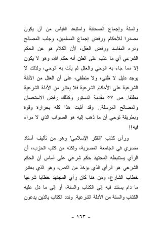 ‫ﻭﺍﻟﺴﻨﺔ ﻭﺇﺠﻤﺎﻉ ﺍﻟﺼﺤﺎﺒﺔ ﻭﺍﺴﺘﺒﻌﺩ ﺍﻟﻘﻴﺎﺱ ﻤﻥ ﺃﻥ ﻴﻜﻭﻥ‬
‫ﻤﺼﺩﺭﺍ ﻟﻸﺤﻜﺎﻡ ﻭﺭﻓﺽ ﺇﺠﻤﺎﻉ ﺍﻟﻤﺴﻠﻤﻴﻥ، ﻭﺠﻠﺏ ﺍﻟﻤﺼﺎﻟﺢ‬
                                          ‫‪‬‬
‫ﻭﺩﺭﺀ ﺍﻟﻤﻔﺎﺴﺩ ﻭﺭﻓﺽ ﺍﻟﻌﻘل، ﻷﻥ ﺍﻟﻜﻼﻡ ﻫﻭ ﻋﻥ ﺍﻟﺤﻜﻡ‬
‫ﺍﻟﺸﺭﻋﻲ ﺃﻱ ﻤﺎ ﻏﻠﺏ ﻋﻠﻰ ﺍﻟﻅﻥ ﺃﻨﻪ ﺤﻜﻡ ﺍﷲ، ﻭﻫﻭ ﻻ ﻴﻜﻭﻥ‬
‫ﺇﻻ ﻤﻤﺎ ﺠﺎﺀ ﺒﻪ ﺍﻟﻭﺤﻲ ﻭﺍﻟﻌﻘل ﻟﻡ ﻴﺄﺕ ﺒﻪ ﺍﻟﻭﺤﻲ، ﻭﻟﺫﻟﻙ ﻻ‬
‫ﻴﻭﺠﺩ ﺩﻟﻴل ﻻ ﻅﻨﻲ، ﻭﻻ ﻤﻨﻁﻘﻲ، ﻋﻠﻰ ﺃﻥ ﺍﻟﻌﻘل ﻤﻥ ﺍﻷﺩﻟﺔ‬
‫ﺍﻟﺸﺭﻋﻴﺔ ﻋﻠﻰ ﺍﻷﺤﻜﺎﻡ ﺍﻟﺸﺭﻋﻴﺔ ﻓﻼ ﻴﻌﺘﺒﺭ ﻤﻥ ﺍﻷﺩﻟﺔ ﺍﻟﺸﺭﻋﻴﺔ‬
‫ﻤﻁﻠ ﹰﺎ. ﺹ ٧٥ ﻤﻘﺩﻤﺔ ﺍﻟﺩﺴﺘﻭﺭ ﻭﻜﺫﻟﻙ ﺭﻓﺽ ﺍﻻﺴﺘﺤﺴﺎﻥ‬
                                        ‫ﻘ‬
‫ﻭﺍﻟﻤﺼﺎﻟﺢ ﺍﻟﻤﺭﺴﻠﺔ.. ﻭﻗﺩ ﺃﺜﺒﺕ ﻫﺫﺍ ﻜﻠﻪ ﺒﺤﺭﺍﺭﺓ ﻭﻗﻭﺓ‬
‫ﻭﺒﻁﺭﻴﻘﺔ ﺘﻭﺤﻲ ﺃﻥ ﻤﺎ ﺫﻫﺏ ﺇﻟﻴﻪ ﻫﻭ ﺍﻟﺼﻭﺍﺏ ﺍﻟﺫﻱ ﻻ ﻤﺭﺍﺀ‬
                                                   ‫ﻓﻴﻪ!!‬
‫ﻭﺭﺃﻯ ﻜﺘﺎﺏ "ﺍﻟﻔﻜﺭ ﺍﻹﺴﻼﻤﻲ" ﻭﻫﻭ ﻤﻥ ﺘﺄﻟﻴﻑ ﺃﺴﺘﺎﺫ‬
‫ﻤﺼﺭﻱ ﻓﻲ ﺍﻟﺠﺎﻤﻌﺔ ﺍﻟﻤﺼﺭﻴﺔ، ﻭﻟﻜﻨﻪ ﻤﻥ ﻜﺘﺏ ﺍﻟﺤﺯﺏ، ﺃﻥ‬
‫ﺍﻟﺭﺃﻱ ﻴﺴﺘﻨﺒﻁﻪ ﺍﻟﻤﺠﺘﻬﺩ ﺤﻜﻡ ﺸﺭﻋﻲ ﻋﻠﻰ ﺃﺴﺎﺱ ﺃﻥ ﺍﻟﺤﻜﻡ‬
‫ﺍﻟﺸﺭﻋﻲ ﻫﻭ ﺍﻟﺭﺃﻱ ﺍﻟﺫﻱ ﻴﺅﺨﺫ ﻤﻥ ﺍﻟﻨﺹ، ﻭﻫﻭ ﺍﻟﺫﻱ ﻴﻌﺘﺒﺭ‬
‫ﺨﻁﺎﺏ ﺍﻟﺸﺎﺭﻉ، ﻭﻤﻥ ﻫﻨﺎ ﻜﺎﻥ ﺭﺃﻱ ﺍﻟﻤﺠﺘﻬﺩ ﺨﻁﺎﺒﺎ ﺸﺭﻋﻴﺎ‬
 ‫‪‬‬     ‫‪‬‬
‫ﻤﺎ ﺩﺍﻡ ﻴﺴﺘﻨﺩ ﻓﻴﻪ ﺇﻟﻰ ﺍﻟﻜﺘﺎﺏ ﻭﺍﻟﺴﻨﺔ، ﺃﻭ ﺇﻟﻰ ﻤﺎ ﺩل ﻋﻠﻴﻪ‬
‫ﺍﻟﻜﺘﺎﺏ ﻭﺍﻟﺴﻨﺔ ﻤﻥ ﺍﻷﺩﻟﺔ ﺍﻟﺸﺭﻋﻴﺔ. ﻭﻨﺩﺩ ﺍﻟﻜﺘﺎﺏ ﺒﺎﻟﺫﻴﻥ ﻴﺩﻋﻭﻥ‬


                       ‫- ٣٦١ -‬
 