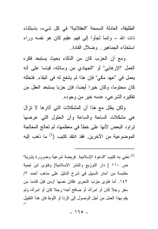 ‫ﺍﻟﻁﻠﻴﻘﺔ، ﺍﻟﻌﺎﺩﻟﺔ ﺍﻟﺴﻤﺤﺔ "ﺍﻟﻌﻘﻼﻨﻴﺔ" ﻓﻲ ﻜل ﺸﻲﺀ، ﺒﺎﺴﺘﺜﻨﺎﺀ‬
‫ﺫﺍﺕ ﺍﷲ – ﻭﺇﻨﻤﺎ ﻟﺠﺄﻭﺍ ﺇﻟﻰ ﻓﻬﻡ ﻋﻘﻴﻡ ﻜﺎﻥ ﻫﻭ ﻨﻔﺴﻪ ﻭﺭﺍﺀ‬
                           ‫ﺍﺴﺘﺨﺫﺍﺀ ﺍﻟﺠﻤﺎﻫﻴﺭ.. ﻭﻀﻼل ﺍﻟﻘﺎﺩﺓ..‬
‫ﻭﻤﻊ ﺃﻥ ﺍﻟﺤﺯﺏ ﻜﺎﻥ ﻤﻥ ﺍﻟﺫﻜﺎﺀ ﺒﺤﻴﺙ ﻴﺴﺘﺒﻌﺩ ﻓﻜﺭﻩ‬
‫ﺍﻟﻌﻤل "ﺍﻹﺭﻫﺎﺒﻲ" ﺃﻭ "ﺍﻟﺠﻬﺎﺩﻱ ﻤﻥ ﻭﺴﺎﺌﻠﻪ، ﻗﻴﺎﺴﺎ ﻋﻠﻰ ﺃﻨﻪ‬
         ‫‪‬‬
‫ﻴﻌﻤل ﻓﻲ "ﻋﻬﺩ ﻤﻜﻲ" ﻓﺈﻥ ﻫﺫﺍ ﻟﻡ ﻴﺸﻔﻊ ﻟﻪ ﻓﻲ ﺍﻟﺒﻘﺎﺀ. ﻓﺘﺤﻠﻠﻪ‬
‫ﻜﺎﻥ ﻤﺤﺘﻭﻤﺎ، ﻭﻜﺎﻥ ﺨﻴﺭﺍ ﺃﻴ ‪‬ﺎ، ﻓﺈﻥ ﺤﺯﺒﺎ ﻴﺴﺘﺒﻌﺩ ﺍﻟﻌﻘل ﻤﻥ‬
                 ‫‪‬‬         ‫‪ ‬ﻀ‬              ‫‪‬‬
                        ‫ﺘﻔﻜﻴﺭﻩ ﺍﻟﺸﺭﻋﻲ، ﻋﺩﻤﻪ ﺨﻴﺭ ﻤﻥ ﻭﺠﻭﺩﻩ.‬
‫ﻭﻟﻜﻥ ﻴﻅل ﻤﻊ ﻫﺫﺍ ﺃﻥ ﺍﻟﻤﺸﻜﻼﺕ ﺍﻟﺘﻲ ﺃﺜﺎﺭﻫﺎ ﻻ ﺘﺯﺍل‬
‫ﻫﻲ ﻤﺸﻜﻼﺕ ﺍﻟﺴﺎﺤﺔ ﻭﺍﻟﺴﺎﻋﺔ ﻭﺃﻥ ﺍﻟﺤﻠﻭل ﺍﻟﺘﻲ ﻋﺭﻀﻬﺎ‬
‫ﺘﺭﺍﻭﺩ ﺍﻟﺒﻌﺽ ﻷﻨﻬﺎ ﻋﻠﻰ ﺨﻁﺄ ﻓﻲ ﻤﻌﻅﻤﻬﺎ، ﻟﻡ ﺘﻌﺎﻟﺞ ﺍﻟﻤﻌﺎﻟﺠﺔ‬
               ‫1(‬
‫ﻤﺎ ﺫﻫﺏ ﺇﻟﻴﻪ‬         ‫ﺍﻟﻤﻭﻀﻭﻋﻴﺔ ﻤﻥ ﺍﻵﺨﺭﻴﻥ. ﻓﻘﺩ ﺍﻨﺘﻘﺩ ﻜﺘﻴﺏ )‬


                                                                  ‫)1(‬
‫ﻨﻌﻨﻲ ﺒﻪ ﻜﺘﻴﺏ "ﺍﻟﺩﻋﻭﺓ ﺍﻹﺴﻼﻤﻴﺔ. ﻓﺭﻴﻀﺔ ﺸﺭﻋﻴﺔ ﻭﻀﺭﻭﺭﺓ ﺒﺸﺭﻴﺔ"‬
‫ﺹ ٠١١ ] ﺩﺍﺭ ﺍﻟﺘﻭﺯﻴﻊ ﻭﺍﻟﻨﺸﺭ ﺍﻹﺴﻼﻤﻴﺔ[ ﻭﻓﺘﻭﻯ ﺍﺒﻥ ﺘﻴﻤﻴﺔ‬
‫ﻤﻘﺘﺒﺴﺔ ﻤﻥ "ﻤﻨﺎﺭ ﺍﻟﺴﺒﻴل ﻓﻲ ﺸﺭﺡ ﺍﻟﺩﻟﻴل ﻋﻠﻰ ﻤﺫﻫﺏ ﺃﺤﻤﺩ ٢/‬
‫٢٤١. ﺃﻤﺎ ﻓﺘﻭﻯ ﺤﺯﺏ ﺍﻟﺘﺤﺭﻴﺭ ﻓﻜﺎﻥ ﻨﺼﻬﺎ "ﻭﻤﻥ ﻗﺒل ﻗﺎﺩ ‪‬ﺎ ﻤﻥ‬
    ‫ﻤ‬
‫ﺴﻔﺭ ﺭﺠﻼ ﻜﺎﻥ ﺃﻭ ﺍﻤﺭﺃﺓ، ﺃﻭ ﺼﺎﻓﺢ ﺃﺤ ‪‬ﺍ ﺭﺠﻼ ﻜﺎﻥ ﺃﻭ ﺍﻤﺭﺃﺓ، ﻭﻟﻡ‬
                  ‫ﹰ‬    ‫ﺩ‬                          ‫ﹰ‬
‫ﻴﻘﻡ ﺒﻬﺫﺍ ﺍﻟﻌﻤل ﻤﻥ ﺃﺠل ﺍﻟﻭﺼﻭل ﺇﻟﻰ ﺍﻟﺯﻨﺎ ﺃﻭ ﺍﻟﻠﻭﻁ ﻓﺈﻥ ﻫﺫﺍ ﺍﻟﺘﻘﺒﻴل‬
‫=‬
                           ‫- ٥٦١ -‬
 