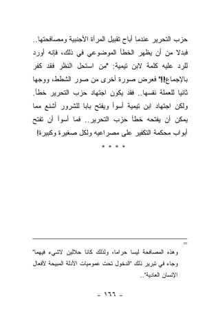 ‫ﺤﺯﺏ ﺍﻟﺘﺤﺭﻴﺭ ﻋﻨﺩﻤﺎ ﺃﺒﺎﺡ ﺘﻘﺒﻴل ﺍﻟﻤﺭﺃﺓ ﺍﻷﺠﻨﺒﻴﺔ ﻭﻤﺼﺎﻓﺤﺘﻬﺎ..‬
‫ﻓﺒﺩﻻ ﻤﻥ ﺃﻥ ﻴﻅﻬﺭ ﺍﻟﺨﻁﺄ ﺍﻟﻤﻭﻀﻭﻋﻲ ﻓﻲ ﺫﻟﻙ، ﻓﺈﻨﻪ ﺃﻭﺭﺩ‬
                                            ‫ﹰ‬
‫ﻟﻠﺭﺩ ﻋﻠﻴﻪ ﻜﻠﻤﺔ ﻻﺒﻥ ﺘﻴﻤﻴﺔ: "ﻤﻥ ﺍﺴﺘﺤل ﺍﻟﻨﻅﺭ ﻓﻘﺩ ﻜﻔﺭ‬
‫ﺒﺎﻹﺠﻤﺎﻉ!!" ﻓﻌﺭﺽ ﺼﻭﺭﺓ ﺃﺨﺭﻯ ﻤﻥ ﺼﻭﺭ ﺍﻟﺸﻁﻁ، ﻭﻭﺠﻬﺎ‬
‫ﺜﺎﻨ ‪‬ﺎ ﻟﻠﻌﻤﻠﺔ ﻨﻔﺴﻬﺎ.. ﻓﻘﺩ ﻴﻜﻭﻥ ﺍﺠﺘﻬﺎﺩ ﺤﺯﺏ ﺍﻟﺘﺤﺭﻴﺭ ﺨﻁﺄ.‬
                                                 ‫ﻴ‬
‫ﻭﻟﻜﻥ ﺍﺠﺘﻬﺎﺩ ﺍﺒﻥ ﺘﻴﻤﻴﺔ ﺃﺴﻭﺃ ﻭﻴﻔﺘﺢ ﺒﺎﺒﺎ ﻟﻠﺸﺭﻭﺭ ﺃﺸﻨﻊ ﻤﻤﺎ‬
                 ‫‪‬‬
‫ﻴﻤﻜﻥ ﺃﻥ ﻴﻔﺘﺤﻪ ﺨﻁﺄ ﺤﺯﺏ ﺍﻟﺘﺤﺭﻴﺭ.. ﻓﻤﺎ ﺃﺴﻭﺃ ﺃﻥ ﺘﻔﺘﺢ‬
 ‫ﺃﺒﻭﺍﺏ ﻤﺤﻜﻤﺔ ﺍﻟﺘﻜﻔﻴﺭ ﻋﻠﻰ ﻤﺼﺭﺍﻋﻴﻪ ﻭﻟﻜل ﺼﻐﻴﺭﺓ ﻭﻜﺒﻴﺭﺓ!‬
                          ‫****‬




                                                              ‫=‬
‫ﻭﻫﺫﻩ ﺍﻟﻤﺼﺎﻓﺤﺔ ﻟﻴﺴﺎ ﺤﺭﺍ ‪‬ﺎ، ﻭﻟﺫﻟﻙ ﻜﺎﻨﺎ ﺤﻼﻟﻴﻥ ﻻﺸﻲﺀ ﻓﻴﻬﻤﺎ"‬
                               ‫ﻤ‬
‫ﻭﺠﺎﺀ ﻓﻲ ﺘﺒﺭﻴﺭ ﺫﻟﻙ "ﺍﻟﺩﺨﻭل ﺘﺤﺕ ﻋﻤﻭﻤﻴﺎﺕ ﺍﻷﺩﻟﺔ ﺍﻟﻤﺒﻴﺤﺔ ﻷﻓﻌﺎل‬
                                          ‫ﺍﻹﻨﺴﺎﻥ ﺍﻟﻌﺎﺩﻴﺔ"..‬

                         ‫- ٦٦١ -‬
 