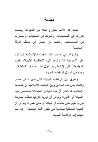 ‫ﻤﻘﺩﻤﺔ‬
‫ﺘﺤﺕ ﻫﺫﺍ ﺍﻻﺴﻡ ﺴﻨﺩﺭﺝ ﻋﺩ ‪‬ﺍ ﻤﻥ ﺍﻟﺩﻋﻭﺍﺕ ﻭﻀﻌﺕ‬
                 ‫ﺩ‬
‫ﺒﺫﻭﺭﻫﺎ ﻓﻲ ﺍﻟﺨﻤﺴﻴﻨﻴﺎﺕ، ﻭﺃﺜﻤﺭﺕ ﻓﻲ ﺍﻟﺴﺘﻴﻨﻴﺎﺕ، ﻭﺍﺴﺘﺸﺭﺕ‬
‫ﻓﻲ ﺍﻟﺴﺒﻌﻴﻨﻴﺎﺕ، ﻭﺍﻨﺘﻘﻠﺕ ﻤﻥ ﻤﺼﺭ ﺇﻟﻰ ﻤﻌﻅﻡ ﺍﻟﺩﻭﻟﺔ‬
                                                 ‫ﺍﻹﺴﻼﻤﻴﺔ.‬
‫ﻭﻗﺩ ﺭﺃﻴﻨﺎ ﻓﻲ ﻋﺭﻀﻨﺎ ﻟﻔﻜﺭ ﺍﻟﺠﻤﺎﻋﺔ ﺍﻹﺴﻼﻤﻴﺔ ﺃﻨﻬﺎ ﺘﻘﻭﻡ‬
‫ﻋﻠﻰ "ﺍﻟﻌﺒﻭﺩﻴﺔ ﷲ"، ﻭﺘﺩﻋﻭ ﺇﻟﻰ: "ﺍﻟﺤﺎﻜﻤﻴﺔ ﺍﻹﻟﻬﻴﺔ"، ﻭﺘﺼﻡ‬
‫ﺍﻟﻤﺠﺘﻤﻌﺎﺕ ﺍﻟﺘﻲ ﻻ ﺘﺤﻜﻡ ﺒﻤﺎ ﺃﻨﺯل ﺍﷲ ﺒﻭﺼﻤﺔ: "ﺍﻟﺠﺎﻫﻠﻴﺔ"..‬
                         ‫ﻭﻫﺫﻩ ﻫﻲ ﺃﺼﻭل ﺍﻟﺭﺍﻓﻀﺔ ﺍﻟﺠﺩﻴﺩﺓ..‬
‫ﻭﺍﻟﻔﺭﻕ ﺒﻴﻥ ﺍﻟﺭﺍﻓﻀﺔ ﺍﻟﺠﺩﻴﺩﺓ ﺍﻟﺘﻲ ﻅﻬﺭﺕ ﻓﻲ ﻤﺼﺭ‬
‫ﻭﻗﺎﻤﺕ ﻋﻠﻰ ﻫﺫﻩ ﺍﻟﻤﺒﺎﺩﺉ ﻭﺒﻴﻥ ﺍﻟﺠﺎﻤﻌﺔ ﺍﻹﺴﻼﻤﻴﺔ ﺃﻥ ﺍﻟﺠﻤﺎﻋﺔ‬
‫ﺍﻹﺴﻼﻤﻴﺔ ﻟﻡ ﺘﻌﺘﺒﺭ ﺃﻥ ﻫﺫﻩ ﺍﻟﻤﺒﺎﺩﺉ "ﻤﻘﺩﻤﺎﺕ" ﺘﺴﺘﺨﻠﺹ ﻤﻨﻬﺎ‬
‫"ﺍﻟﺠﻬﺎﺩ" ﺃﻭ "ﺍﻟﺜﻭﺭﺓ" ﻭﻟﻡ ﺘﺭ ﺃﻥ ﺜﻭﺭﻴﺔ ﻓﻜﺭﺘﻬﺎ ﺘﺘﻁﻠﺏ ﻤﻤﺎﺭﺴﺔ‬
‫ﺜﻭﺭﻴﺔ ﺘﻘﻭﻡ ﻋﻠﻰ ﻋﻨﻑ، ﺃﻭ ﺠﻬﺎﺩ، ﺃﻭ ﺤﺘﻰ ﻫﺠﺭﺓ، ﻭﻟﻡ ﺘﺭ ﺃﻥ‬
‫ﺍﻟﻨﺘﻴﺠﺔ ﺍﻟﻤﻨﻁﻘﻴﺔ ﻟﻤﺒﺎﺩﺌﻬﺎ ﻫﻲ ﺘﻜﻔﻴﺭ "ﺃﺌﻤﺔ ﺍﻟﺠﺎﻫﻠﻴﺔ".. ﺇﻟﺦ ﻤﻤﺎ‬
                                ‫ﺍﻨﺘﻬﺕ ﺇﻟﻴﻪ ﺍﻟﺭﺍﻓﻀﺔ ﺍﻟﺠﺩﻴﺩﺓ.‬



                        ‫- ٨٦١ -‬
 