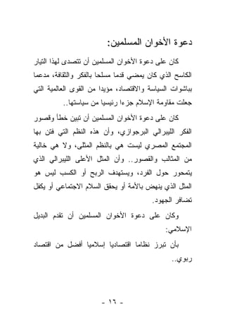 ‫ﺩﻋﻭﺓ ﺍﻷﺨﻭﺍﻥ ﺍﻟﻤﺴﻠﻤﻴﻥ:‬
‫ﻜﺎﻥ ﻋﻠﻰ ﺩﻋﻭﺓ ﺍﻷﺨﻭﺍﻥ ﺍﻟﻤﺴﻠﻤﻴﻥ ﺃﻥ ﺘﺘﺼﺩﻯ ﻟﻬﺫﺍ ﺍﻟﺘﻴﺎﺭ‬
‫ﺍﻟﻜﺎﺴﺢ ﺍﻟﺫﻱ ﻜﺎﻥ ﻴﻤﻀﻲ ﻗﺩ ‪‬ﺎ ﻤﺴﻠ ‪‬ﺎ ﺒﺎﻟﻔﻜﺭ ﻭﺍﻟﺜﻘﺎﻓﺔ، ﻤﺩﻋ ‪‬ﺎ‬
 ‫ﻤ‬                       ‫ﺤ‬      ‫ﻤ‬
‫ﺒﺒﺎﺸﻭﺍﺕ ﺍﻟﺴﻴﺎﺴﺔ ﻭﺍﻻﻗﺘﺼﺎﺩ، ﻤﺅﻴ ‪‬ﺍ ﻤﻥ ﺍﻟﻘﻭﻯ ﺍﻟﻌﺎﻟﻤﻴﺔ ﺍﻟﺘﻲ‬
                        ‫ﺩ‬
          ‫ﺠﻌﻠﺕ ﻤﻘﺎﻭﻤﺔ ﺍﻹﺴﻼﻡ ﺠﺯ ‪‬ﺍ ﺭﺌﻴﺴ ‪‬ﺎ ﻤﻥ ﺴﻴﺎﺴﺘﻬﺎ..‬
                        ‫ﻴ‬       ‫ﺀ‬
‫ﻜﺎﻥ ﻋﻠﻰ ﺩﻋﻭﺓ ﺍﻷﺨﻭﺍﻥ ﺍﻟﻤﺴﻠﻤﻴﻥ ﺃﻥ ﺘﺒﻴﻥ ﺨﻁﺄ ﻭﻗﺼﻭﺭ‬
‫ﺍﻟﻔﻜﺭ ﺍﻟﻠﻴﺒﺭﺍﻟﻲ ﺍﻟﺒﺭﺠﻭﺍﺯﻱ، ﻭﺃﻥ ﻫﺫﻩ ﺍﻟﻨﻅﻡ ﺍﻟﺘﻲ ﻓﺘﻥ ﺒﻬﺎ‬
      ‫ﹸ‬
‫ﺍﻟﻤﺠﺘﻤﻊ ﺍﻟﻤﺼﺭﻱ ﻟﻴﺴﺕ ﻫﻲ ﺒﺎﻟﻨﻅﻡ ﺍﻟﻤﺜﻠﻰ، ﻭﻻ ﻫﻲ ﺨﺎﻟﻴﺔ‬
                ‫‪‬‬
‫ﻤﻥ ﺍﻟﻤﺜﺎﻟﺏ ﻭﺍﻟﻘﺼﻭﺭ.. ﻭﺃﻥ ﺍﻟﻤﺜل ﺍﻷﻋﻠﻰ ﺍﻟﻠﻴﺒﺭﺍﻟﻲ ﺍﻟﺫﻱ‬
                       ‫‪‬‬
‫ﻴﺘﻤﺤﻭﺭ ﺤﻭل ﺍﻟﻔﺭﺩ، ﻭﻴﺴﺘﻬﺩﻑ ﺍﻟﺭﺒﺢ ﺃﻭ ﺍﻟﻜﺴﺏ ﻟﻴﺱ ﻫﻭ‬
‫ﺍﻟﻤﺜل ﺍﻟﺫﻱ ﻴﻨﻬﺽ ﺒﺎﻷﻤﺔ ﺃﻭ ﻴﺤﻘﻕ ﺍﻟﺴﻼﻡ ﺍﻻﺠﺘﻤﺎﻋﻲ ﺃﻭ ﻴﻜﻔل‬
                                          ‫ﺘﻀﺎﻓﺭ ﺍﻟﺠﻬﻭﺩ.‬
‫ﻭﻜﺎﻥ ﻋﻠﻰ ﺩﻋﻭﺓ ﺍﻷﺨﻭﺍﻥ ﺍﻟﻤﺴﻠﻤﻴﻥ ﺃﻥ ﺘﻘﺩﻡ ﺍﻟﺒﺩﻴل‬
                                               ‫ﺍﻹﺴﻼﻤﻲ:‬
‫ﺒﺄﻥ ﺘﺒﺭﺯ ﻨﻅﺎ ‪‬ﺎ ﺍﻗﺘﺼﺎﺩ ‪‬ﺎ ﺇﺴﻼﻤ ‪‬ﺎ ﺃﻓﻀل ﻤﻥ ﺍﻗﺘﺼﺎﺩ‬
                ‫ﻴ‬       ‫ﻴ‬         ‫ﻤ‬
                                                 ‫ﺭﺒﻭﻱ..‬




                        ‫- ٦١ -‬
 