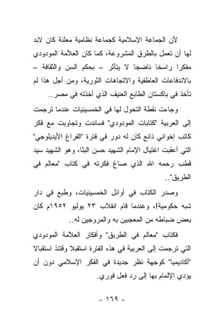 ‫ﻷﻥ ﺍﻟﺠﻤﺎﻋﺔ ﺍﻹﺴﻼﻤﻴﺔ ﻜﺠﻤﺎﻋﺔ ﻨﻅﺎﻤﻴﺔ ﻤﻌﻠﻨﺔ ﻜﺎﻥ ﻻﺒﺩ‬
‫ﻟﻬﺎ ﺃﻥ ﺘﻌﻤل ﺒﺎﻟﻁﺭﻕ ﺍﻟﻤﺸﺭﻭﻋﺔ، ﻜﻤﺎ ﻜﺎﻥ ﺍﻟﻌ ﱠﻤﺔ ﺍﻟﻤﻭﺩﻭﺩﻱ‬
           ‫ﻼ‬
‫ﻤﻔﻜﺭﺍ ﺭﺍﺴﺨﺎ ﻨﺎﻀﺠﺎ ﻻ ﻴﺘﺄﺜﺭ – ﺒﺤﻜﻡ ﺍﻟﺴﻥ ﻭﺍﻟﺜﻘﺎﻓﺔ –‬
                                ‫‪‬‬     ‫ﹰ‬     ‫‪‬‬
‫ﺒﺎﻻﻨﺩﻓﺎﻋﺎﺕ ﺍﻟﻌﺎﻁﻔﻴﺔ ﻭﺍﻻﺘﺠﺎﻫﺎﺕ ﺍﻟﺜﻭﺭﻴﺔ، ﻭﻤﻥ ﺃﺠل ﻫﺫﺍ ﻟﻡ‬
     ‫ﺘﺄﺨﺫ ﻓﻲ ﺒﺎﻜﺴﺘﺎﻥ ﺍﻟﻁﺎﺒﻊ ﺍﻟﻌﻨﻴﻑ ﺍﻟﺫﻱ ﺃﺨﺫﺘﻪ ﻓﻲ ﻤﺼﺭ..‬
‫ﻭﺠﺎﺀﺕ ﻨﻘﻁﺔ ﺍﻟﺘﺤﻭل ﻟﻬﺎ ﻓﻲ ﺍﻟﺨﻤﺴﻴﻨﻴﺎﺕ ﻋﻨﺩﻤﺎ ﺘﺭﺠﻤﺕ‬
‫ﺇﻟﻰ ﺍﻟﻌﺭﺒﻴﺔ "ﻜﺘﺎﺒﺎﺕ ﺍﻟﻤﻭﺩﻭﺩﻱ" ﻓﺴﺎﻨﺩﺕ ﻭﺘﺠﺎﻭﺒﺕ ﻤﻊ ﻓﻜﺭ‬
‫ﻜﺎﺘﺏ ﺇﺨﻭﺍﻨﻲ ﺫﺍﺌﻊ ﻜﺎﻥ ﻟﻪ ﺩﻭﺭ ﻓﻲ ﻓﺘﺭﺓ "ﺍﻟﻔﺭﺍﻍ ﺍﻷﻴﺩﻴﻠﻭﺠﻲ"‬
‫ﺍﻟﺘﻲ ﺃﻋﻘﺒﺕ ﺍﻏﺘﻴﺎل ﺍﻹﻤﺎﻡ ﺍﻟﺸﻬﻴﺩ ﺤﺴﻥ ﺍﻟﺒ ﱠﺎ، ﻭﻫﻭ ﺍﻟﺸﻬﻴﺩ ﺴﻴﺩ‬
                 ‫‪‬ﻨ‬
‫ﻗﻁﺏ ﺭﺤﻤﻪ ﺍﷲ ﺍﻟﺫﻱ ﺼﺎﻍ ﻓﻜﺭﺘﻪ ﻓﻲ ﻜﺘﺎﺏ "ﻤﻌﺎﻟﻡ ﻓﻲ‬
                                               ‫ﺍﻟﻁﺭﻴﻕ"..‬
‫ﻭﺼﺩﺭ ﺍﻟﻜﺘﺎﺏ ﻓﻲ ﺃﻭﺍﺌل ﺍﻟﺨﻤﺴﻴﻨﻴﺎﺕ، ﻭﻁﺒﻊ ﻓﻲ ﺩﺍﺭ‬
‫ﺸﺒﻪ ﺤﻜﻭﻤﻴﺔ!، ﻭﻋﻨﺩﻤﺎ ﻗﺎﻡ ﺍﻨﻘﻼﺏ ٣٢ ﻴﻭﻟﻴﻭ ٢٥٩١ﻡ ﻜﺎﻥ‬
            ‫ﺒﻌﺽ ﻀﺒﺎﻁﻪ ﻤﻥ ﺍﻟﻤﻌﺠﺒﻴﻥ ﺒﻪ ﻭﺍﻟﻤﺭﻭﺠﻴﻥ ﻟﻪ..‬
‫ﻓﻜﺘﺎﺏ "ﻤﻌﺎﻟﻡ ﻓﻲ ﺍﻟﻁﺭﻴﻕ" ﻭﺃﻓﻜﺎﺭ ﺍﻟﻌ ﱠﻤﺔ ﺍﻟﻤﻭﺩﻭﺩﻱ‬
           ‫ﻼ‬
‫ﺍﻟﺘﻲ ﺘﺭﺠﻤﺕ ﺇﻟﻰ ﺍﻟﻌﺭﺒﻴﺔ ﻓﻲ ﻫﺫﻩ ﺍﻟﻔﺘﺭﺓ ﺍﺴﺘﻘﺒﻼ ﻭﻗﺘﺌﺫ ﺍﺴﺘﻘﺒﺎﻻ‬
‫ﹰ‬
‫"ﺃﻜﺎﺩﻴﻤﻴﺎ" ﻜﻭﺠﻬﺔ ﻨﻅﺭ ﺠﺩﻴﺩﺓ ﻓﻲ ﺍﻟﻔﻜﺭ ﺍﻹﺴﻼﻤﻲ ﺩﻭﻥ ﺃﻥ‬
                                         ‫‪‬‬
                      ‫ﻴﺅﺩﻱ ﺍﻹﻟﻤﺎﻡ ﺒﻬﺎ ﺇﻟﻰ ﺭﺩ ﻓﻌل ﻓﻭﺭﻱ.‬

                       ‫- ٩٦١ -‬
 