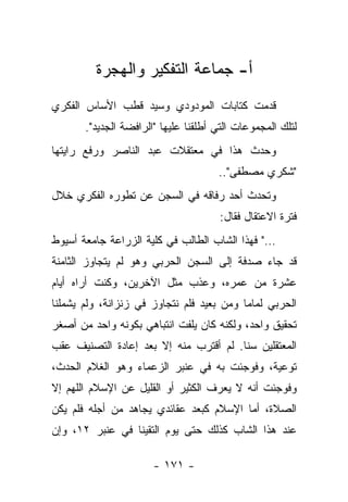 ‫ﺃ- ﺠﻤﺎﻋﺔ ﺍﻟﺘﻔﻜﻴﺭ ﻭﺍﻟﻬﺠﺭﺓ‬
‫ﻗﺩﻤﺕ ﻜﺘﺎﺒﺎﺕ ﺍﻟﻤﻭﺩﻭﺩﻱ ﻭﺴﻴﺩ ﻗﻁﺏ ﺍﻷﺴﺎﺱ ﺍﻟﻔﻜﺭﻱ‬
       ‫ﻟﺘﻠﻙ ﺍﻟﻤﺠﻤﻭﻋﺎﺕ ﺍﻟﺘﻲ ﺃﻁﻠﻘﻨﺎ ﻋﻠﻴﻬﺎ "ﺍﻟﺭﺍﻓﻀﺔ ﺍﻟﺠﺩﻴﺩ".‬
‫ﻭﺤﺩﺙ ﻫﺫﺍ ﻓﻲ ﻤﻌﺘﻘﻼﺕ ﻋﺒﺩ ﺍﻟﻨﺎﺼﺭ ﻭﺭﻓﻊ ﺭﺍﻴﺘﻬﺎ‬
                                      ‫"ﺸﻜﺭﻱ ﻤﺼﻁﻔﻰ"..‬
‫ﻭﺘﺤﺩﺙ ﺃﺤﺩ ﺭﻓﺎﻗﻪ ﻓﻲ ﺍﻟﺴﺠﻥ ﻋﻥ ﺘﻁﻭﺭﻩ ﺍﻟﻔﻜﺭﻱ ﺨﻼل‬
                                      ‫ﻓﺘﺭﺓ ﺍﻻﻋﺘﻘﺎل ﻓﻘﺎل:‬
‫…" ﻓﻬﺫﺍ ﺍﻟﺸﺎﺏ ﺍﻟﻁﺎﻟﺏ ﻓﻲ ﻜﻠﻴﺔ ﺍﻟﺯﺭﺍﻋﺔ ﺠﺎﻤﻌﺔ ﺃﺴﻴﻭﻁ‬
‫ﻗﺩ ﺠﺎﺀ ﺼﺩﻓﺔ ﺇﻟﻰ ﺍﻟﺴﺠﻥ ﺍﻟﺤﺭﺒﻲ ﻭﻫﻭ ﻟﻡ ﻴﺘﺠﺎﻭﺯ ﺍﻟﺜﺎﻤﻨﺔ‬
‫ﻋﺸﺭﺓ ﻤﻥ ﻋﻤﺭﻩ، ﻭﻋﺫﺏ ﻤﺜل ﺍﻵﺨﺭﻴﻥ، ﻭﻜﻨﺕ ﺃﺭﺍﻩ ﺃﻴﺎﻡ‬
‫ﺍﻟﺤﺭﺒﻲ ﻟﻤﺎﻤﺎ ﻭﻤﻥ ﺒﻌﻴﺩ ﻓﻠﻡ ﻨﺘﺠﺎﻭﺯ ﻓﻲ ﺯﻨﺯﺍﻨﺔ، ﻭﻟﻡ ﻴﺸﻤﻠﻨﺎ‬
                                           ‫‪‬‬
‫ﺘﺤﻘﻴﻕ ﻭﺍﺤﺩ، ﻭﻟﻜﻨﻪ ﻜﺎﻥ ﻴﻠﻔﺕ ﺍﻨﺘﺒﺎﻫﻲ ﺒﻜﻭﻨﻪ ﻭﺍﺤﺩ ﻤﻥ ﺃﺼﻐﺭ‬
‫ﺍﻟﻤﻌﺘﻘﻠﻴﻥ ﺴﻨﺎ. ﻟﻡ ﺃﻗﺘﺭﺏ ﻤﻨﻪ ﺇﻻ ﺒﻌﺩ ﺇﻋﺎﺩﺓ ﺍﻟﺘﺼﻨﻴﻑ ﻋﻘﺏ‬
                                        ‫ﹰ‬
‫ﺘﻭﻋﻴﺔ، ﻭﻓﻭﺠﺌﺕ ﺒﻪ ﻓﻲ ﻋﻨﺒﺭ ﺍﻟﺯﻋﻤﺎﺀ ﻭﻫﻭ ﺍﻟﻐﻼﻡ ﺍﻟﺤﺩﺙ،‬
‫ﻭﻓﻭﺠﺌﺕ ﺃﻨﻪ ﻻ ﻴﻌﺭﻑ ﺍﻟﻜﺜﻴﺭ ﺃﻭ ﺍﻟﻘﻠﻴل ﻋﻥ ﺍﻹﺴﻼﻡ ﺍﻟﻠﻬﻡ ﺇﻻ‬
‫ﺍﻟﺼﻼﺓ، ﺃﻤﺎ ﺍﻹﺴﻼﻡ ﻜﺒﻌﺩ ﻋﻘﺎﺌﺩﻱ ﻴﺠﺎﻫﺩ ﻤﻥ ﺃﺠﻠﻪ ﻓﻠﻡ ﻴﻜﻥ‬
‫ﻋﻨﺩ ﻫﺫﺍ ﺍﻟﺸﺎﺏ ﻜﺫﻟﻙ ﺤﺘﻰ ﻴﻭﻡ ﺍﻟﺘﻘﻴﻨﺎ ﻓﻲ ﻋﻨﺒﺭ ٢١، ﻭﺇﻥ‬

                       ‫- ١٧١ -‬
 