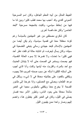 ‫ﺍﻟﻌﺒﻴﻁ ﺍﻟﻤﺩﻟل ﻤﻥ ﺃﺒﻴﻪ ﺍﻟﻤﻌﻠﻡ ﺍﻟﺠﺎﻫل، ﻭﻜﺎﻥ ﺍﺴﻡ ﺍﻟﻤﺴﺭﺤﻴﺔ‬
‫ﺃﺸﻤﻭﻨﻲ ﺃﻓﻨﺩﻱ ﻭﻗﺩ ﺃﻋﺠﺏ ﺒﻬﺎ ﻤﺤﻤﺩ ﻗﻁﺏ ﻜﺜﻴ ‪‬ﺍ ﻭﺒﻴﻥ ﻟﻨﺎ ﻤﺎ‬
        ‫ﺭ ‪‬‬
‫ﻓﻴﻬﺎ ﻤﻥ ﺇﺴﻘﺎﻁ ﺴﻴﺎﺴﻲ، ﻭﻜﺘﺒﺕ ﺒﺘﺸﺠﻴﻌﻪ ﻤﺴﺭﺤﻴﺔ "ﺍﻟﺒﻌﺩ‬
                         ‫ﺍﻟﺨﺎﻤﺱ" ﻭﻟﻜﻥ ﻫﺫﻩ ﻗﺼﺔ ﺃﺨﺭﻯ.‬
‫ﻜﺎﻥ ﺸﻜﺭﻱ ﻤﺼﻁﻔﻰ ﻤﻥ ﻏﻴﺭ ﺍﻟﻤﻬﺘﻤﻴﻥ ﺒﺎﻟﺴﻴﺎﺴﺔ ﺭﻏﻡ‬
‫ﻜﻭﻨﻪ ﻤﻌﺘﻘﻼ ﻤﻌﻨﺎ ﻓﻲ ﻗﻀﻴﺔ ﺴﻴﺎﺴﻴﺔ، ﻭﻟﻡ ﻴﻜﻥ ﺃﻴ ‪‬ﺎ ﻤﻥ‬
    ‫ﻀ‬                                 ‫ﹰ‬
‫ﺍﻟﻤﻬﺘﻤﻴﻥ ﺒﺎﻹﺴﻼﻡ ﻜﺒﻌﺩ ﺠﻬﺎﺩﻱ ﺭﺴﺎﻟﻲ ﻴﻨﺒﻐﻲ ﺍﻟﺘﻀﺤﻴﺔ ﻓﻲ‬
‫ﺴﺒﻴﻠﻪ، ﻭﻜﺎﻥ ﻴﺴﺄل ﻟﻴﻌﺭﻑ، ﺜﻡ ﺍﻨﺘﺎﺒﺘﻪ ﺤﺎﻟﺔ ﻟﻡ ﺘﻠﻔﺕ ﻨﻅﺭ ﺃﺤﺩ‬
‫ﻓﻬﻲ ﻜﺜﻴ ‪‬ﺍ ﻤﺎ ﺘﺤﺩﺙ، ﻭﻻ ﻨﻔﺴﺭﻫﺎ ﺇﻻ ﺒﺴﻭﺀ ﺍﻟﺤﺎﻟﺔ ﺍﻟﻨﻔﺴﻴﺔ،‬
                                            ‫ﺭ‬
‫ﻓﻬﻭ ﻴﺼﻤﺕ ﻭﻴﺴﺘﻤﺭ ﻓﻲ ﺍﻟﺼﻤﺕ ﺤﺘﻰ ﺃﻨﻪ ﻻ ﻴﺘﺒﺎﺩل ﺍﻟﺤﺩﻴﺙ‬
‫ﻤﻊ ﺃﺤﺩ ﺒﺎﻟﻤﺭﺓ، ﻭﺍﻗﺘﺭﺒﺕ ﻤﻨﻪ ﺃﻴﺎﻤﻬﺎ ﻭﻜﻨﺕ ﻭﺃﻨﺎ ﺍﻟﺫﻱ ﺃﺠﻴﺏ‬
‫ﻋﻠﻰ ﺃﺴﺌﻠﺘﻪ ﺍﻟﻜﺜﻴﺭﺓ ﺃﺴﺄﻟﻪ ﻋﻥ ﺴﺒﺏ ﺼﻤﺘﻪ ﺍﻟﻤﺭﻴﺏ ﻓﻼ ﻴﺠﻴﺏ،‬
‫ﻭﻴﻜﺘﻔﻲ ﺒﺎﻟﻘﻌﻭﺩ ﻋﻠﻰ ﺒﻁﺎﻨﻴﺘﻪ ﻤﺤﺩﻗﺎ ﻓﻲ ﻻ ﺸﻲﺀ، ﻭﻴﺄﻜل ﻓﻲ‬
                    ‫ﹰ‬
‫ﻤﻭﻋﺩ ﺍﻟﻁﻌﺎﻡ، ﻭﻴﺼﻠﻲ ﻤﻊ ﺍﻟﻤﺼﻠﻴﻥ، ﻭﺇﺫﺍ ﺨﺭﺠﻨﺎ ﺇﻟﻰ ﻁﺎﺒﻭﺭ‬
‫ﺍﻟﻔﺴﺤﺔ ﻻ ﻴﺨﺭﺝ ﻤﻌﻨﺎ ﻭﻴﻜﺘﻔﻲ ﺒﺎﻟﺠﻠﻭﺱ ﻤﺤﻴ ‪‬ﺍ ﻓﻲ ﺍﻟﻌﻨﺒﺭ‬
           ‫ﺩ‬
‫ﻤﺘﺄﻤﻼ ﻤﺤﺩﻗﺎ ﺤﺘﻰ ﻴﻌﻭﺩ ﺍﻟﻨﺎﺱ، ﻭﺘﻁﻭﺭ ﺍﻷﻤﺭ ﻤﻌﻪ ﻓﺼﺎﺭ‬
                                     ‫ﹰ‬    ‫ﹰ‬
‫ﻴﺼﻠﻲ ﻓﻲ ﺍﻟﻠﻴل، ﻭﻜﺎﻥ ﻓﻲ ﺍﻟﻌﻨﺒﺭ ﻜﺜﻴﺭ ﻴﻔﻌﻠﻭﻥ ﻫﺫﺍ، ﻭﺍﻨﻀﻡ‬
                     ‫ﺇﻟﻴﻬﻡ ﻭﺼﺎﺭ ﻭﺍﺤ ‪‬ﺍ ﻤﻤﻥ ﻴﻘﻴﻤﻭﻥ ﺍﻟﻠﻴل.‬
                                        ‫ﺩ‬


                      ‫- ٣٧١ -‬
 