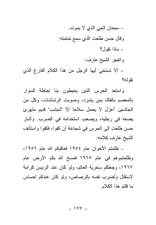 ‫- ﺴﺒﺤﺎﻥ ﺍﻟﺤﻲ ﺍﻟﺫﻱ ﻻ ﻴﻤﻭﺕ.‬
                ‫ﻭﻗﺎل ﺤﺴﻥ ﻁﻠﻌﺕ ﺍﻟﺫﻱ ﺴﻤﻊ ﺘﻤﺘﻤﺘﻪ:‬
                                   ‫- ﻤﺎﺫﺍ ﺘﻘﻭل؟‬
                            ‫ﻭﺍﻨﻔﺠﺭ ﺍﻟﺸﻴﺦ ﻋﺎﺭﻑ:‬
‫- ﺃﻻ ﺘﺴﺘﺤﻲ ﺃﻴﻬﺎ ﺍﻟﺭﺠل ﻤﻥ ﻫﺫﺍ ﺍﻟﻜﻼﻡ ﺍﻟﻔﺎﺭﻍ ﺍﻟﺫﻱ‬
                                               ‫ﺘﻘﻭﻟﻪ؟‬
‫ﻭﺍﺴﺘﻌﺩ ﺍﻟﺤﺭﺱ ﺍﻟﺫﻴﻥ ﻴﺤﻴﻁﻭﻥ ﺒﻨﺎ ﺇﺤﺎﻁﺔ ﺍﻟﺴﻭﺍﺭ‬
‫ﺒﺎﻟﻤﻌﺼﻡ ﺒﺎﻟﻔﺘﻙ ﺒﻤﻥ ﻴﺘﻤﺭﺩ، ﻭﺼﻭﺒﺕ ﺍﻟﺭﺸﺎﺸﺎﺕ، ﻭﻜل ﻤﻥ‬
‫ﺍﻟﺠﺎﻟﺴﻴﻥ ﺃﻋﺯل ﻻ ﻴﺤﻤل ﺴﻼﺤﺎ ﺇﻻ "ﺸﺒﺸﺏ" ﻗﺩﻴﻡ ﻤﺘﻬﺭﺉ‬
                      ‫‪‬‬
‫ﻴﻀﻌﻪ ﻓﻲ ﺭﺠﻠﻴﻪ، ﻭﻴﺼﻌﺏ ﺍﺴﺘﺨﺩﺍﻤﻪ ﻓﻲ ﺍﻟﻀﺭﺏ. ﻭﺃﺸﺎﺭ‬
‫ﺤﺴﻥ ﻁﻠﻌﺕ ﺇﻟﻰ ﺍﻟﺤﺭﺱ ﻓﻲ ﺸﺠﺎﻋﺔ ﺃﻥ ﻜﻔﻭﺍ، ﻓﻜﻔﻭﺍ ﻭﺍﺴﺘﺄﻨﻑ‬
                                 ‫ﺍﻟﺸﻴﺦ ﻋﺎﺭﻑ ﻜﻼﻤﻪ:‬
‫- ﻅﻠﻤﺘﻡ ﺍﻷﺨﻭﺍﻥ ﻋﺎﻡ ٤٥٩١ ﻓﻌﺎﻗﺒﻜﻡ ﺍﷲ ﻋﺎﻡ ٦٥٩١،‬
‫ﻭﻅﻠﻤﺘﻤﻭﻫﻡ ﻓﻲ ﻋﺎﻡ ٥٦٩١ ﻓﻤﺴﺢ ﺍﷲ ﺒﻜﻡ ﺍﻷﺭﺽ ﻋﺎﻡ‬
‫٧٦٩١، ﻭﺠﻌﻠﻜﻡ ﺴﺨﺭﻴﺔ ﺍﻟﻌﺎﻟﻡ، ﻭﻟﻭ ﻜﺎﻥ ﻋﻨﺩ ﺍﻟﺭﺌﻴﺱ ﻜﺭﺍﻤﺔ‬
‫ﻻﺴﺘﻘﺎل ﻭﻟﻀﺭﺏ ﻨﻔﺴﻪ ﺒﺎﻟﺭﺼﺎﺹ، ﻭﻟﻭ ﻜﺎﻥ ﻋﻨﺩﻜﻡ ﺇﺤﺴﺎﺱ‬
                                   ‫ﻤﺎ ﻗﻠﺘﻡ ﻫﺫﺍ ﺍﻟﻜﻼﻡ.‬


                     ‫- ٧٧١ -‬
 