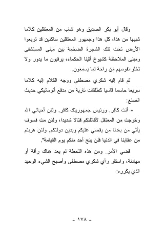 ‫ﻭﻗﺎل ﺃﺒﻭ ﺒﻜﺭ ﺍﻟﺼﺩﻴﻕ ﻭﻫﻭ ﺸﺎﺏ ﻤﻥ ﺍﻟﻤﻌﺘﻘﻠﻴﻥ ﻜﻼ ‪‬ﺎ‬
 ‫ﻤ‬
‫ﺸﺒﻴﻬﺎ ﻤﻥ ﻫﺫﺍ، ﻜل ﻫﺫﺍ ﻭﺠﻤﻬﻭﺭ ﺍﻟﻤﻌﺘﻘﻠﻴﻥ ﺴﺎﻜﻨﻴﻥ ﻗﺩ ﺘﺭﺒﻌﻭﺍ‬
                                                  ‫‪‬‬
‫ﺍﻷﺭﺽ ﺘﺤﺕ ﺘﻠﻙ ﺍﻟﺸﺠﺭﺓ ﺍﻟﻀﺨﻤﺔ ﺒﻴﻥ ﻤﺒﻨﻰ ﺍﻟﻤﺴﺘﺸﻔﻰ‬
‫ﻭﻤﺒﻨﻰ ﺍﻟﻤﻼﺤﻅﺔ ﻜﺸﻴﻭﺥ ﺃﺜﻴﻨﺎ ﺍﻟﺤﻜﻤﺎﺀ، ﻴﺭﻗﺒﻭﻥ ﻤﺎ ﻴﺩﻭﺭ ﻭﻻ‬
                      ‫ﺘﺨﻠﻭ ﻨﻔﻭﺴﻬﻡ ﻤﻥ ﺭﺍﺤﺔ ﻟﻤﺎ ﻴﺴﻤﻌﻭﻥ.‬
‫ﺜﻡ ﻗﺎﻡ ﺇﻟﻴﻪ ﺸﻜﺭﻱ ﻤﺼﻁﻔﻰ ﻭﻭﺠﻪ ﺍﻟﻜﻼﻡ ﺇﻟﻴﻪ ﻜﻼ ‪‬ﺎ‬
 ‫ﻤ‬
‫ﺴﺭﻴﻌﺎ ﺤﺎﺴﻤﺎ ﻗﺎﺴﻴﺎ ﻜﻁﻠﻘﺎﺕ ﻨﺎﺭﻴﺔ ﻤﻥ ﻤﺩﻓﻊ ﺃﺘﻭﻤﺎﺘﻴﻜﻲ ﺤﺩﻴﺙ‬
                                     ‫‪‬‬     ‫‪‬‬     ‫‪‬‬
                                                  ‫ﺍﻟﺼﻨﻊ:‬
‫- ﺃﻨﺕ ﻜﺎﻓﺭ. ﻭﺭﺌﻴﺱ ﺠﻤﻬﻭﺭﻴﺘﻙ ﻜﺎﻓﺭ. ﻭﻟﺌﻥ ﺃﺤﻴﺎﻨﻲ ﺍﷲ‬
‫ﻭﺨﺭﺠﺕ ﻤﻥ ﺍﻟﻤﻌﺘﻘل ﻷﻗﺎﺘﻠﻨﻜﻡ ﻗﺘﺎﻻ ﺸﺩﻴ ‪‬ﺍ، ﻭﻟﺌﻥ ﻤﺕ ﻓﺴﻭﻑ‬
               ‫ﺩ‬     ‫ﹰ‬
‫ﻴﺄﺘﻲ ﻤﻥ ﺒﻌﺩﻨﺎ ﻤﻥ ﻴﻘﻀﻲ ﻋﻠﻴﻜﻡ ﻭﻴﺩﻴﻥ ﺩﻭﻟﺘﻜﻡ. ﻭﻟﺌﻥ ﻫﺭﺒﺘﻡ‬
       ‫ﻤﻥ ﻋﻘﺎﺒﻨﺎ ﻓﻲ ﺍﻟﺩﻨﻴﺎ ﻓﻠﻥ ﻴﻨﺞ ﺃﺤﺩ ﻤﻨﻜﻡ ﻴﻭﻡ ﺍﻟﻘﻴﺎﻤﺔ".‬
‫ﹸﻀﻲ ﺍﻷﻤﺭ. ﻭﻤﻥ ﻫﺫﻩ ﺍﻟﻠﺤﻅﺔ ﻟﻡ ﻴﻌﺩ ﻫﻨﺎﻙ ﺭﺃﻓﺔ ﺃﻭ‬
                                         ‫ﻗ ‪‬‬
‫ﻤﻬﺎﺩﻨﺔ، ﻭﺍﺴﺘﻘﺭ ﺭﺃﻱ ﺸﻜﺭﻱ ﻤﺼﻁﻔﻰ ﻭﺃﺼﺒﺢ ﺍﻟﺸﻲﺀ ﺍﻟﻭﺤﻴﺩ‬
                                             ‫ﺍﻟﺫﻱ ﻴﻜﺭﺭﻩ:‬




                      ‫- ٨٧١ -‬
 