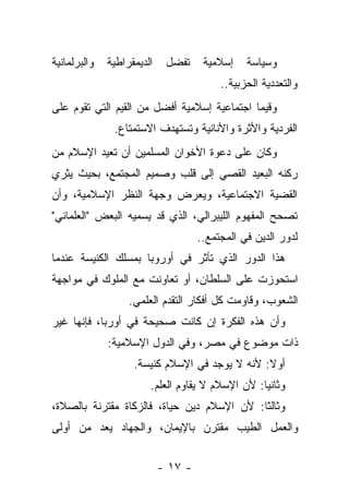 ‫ﻭﺍﻟﺒﺭﻟﻤﺎﻨﻴﺔ‬   ‫ﺍﻟﺩﻴﻤﻘﺭﺍﻁﻴﺔ‬    ‫ﺘﻔﻀل‬     ‫ﺇﺴﻼﻤﻴﺔ‬    ‫ﻭﺴﻴﺎﺴﺔ‬
                                          ‫ﻭﺍﻟﺘﻌﺩﺩﻴﺔ ﺍﻟﺤﺯﺒﻴﺔ..‬
‫ﻭﻗﻴﻤﺎ ﺍﺠﺘﻤﺎﻋﻴﺔ ﺇﺴﻼﻤﻴﺔ ﺃﻓﻀل ﻤﻥ ﺍﻟﻘﻴﻡ ﺍﻟﺘﻲ ﺘﻘﻭﻡ ﻋﻠﻰ‬
                                             ‫‪‬‬
               ‫ﺍﻟﻔﺭﺩﻴﺔ ﻭﺍﻷﺜﺭﺓ ﻭﺍﻷﻨﺎﻨﻴﺔ ﻭﺘﺴﺘﻬﺩﻑ ﺍﻻﺴﺘﻤﺘﺎﻉ.‬
‫ﻭﻜﺎﻥ ﻋﻠﻰ ﺩﻋﻭﺓ ﺍﻷﺨﻭﺍﻥ ﺍﻟﻤﺴﻠﻤﻴﻥ ﺃﻥ ﺘﻌﻴﺩ ﺍﻹﺴﻼﻡ ﻤﻥ‬
‫ﺭﻜﻨﻪ ﺍﻟﺒﻌﻴﺩ ﺍﻟﻘﺼﻲ ﺇﻟﻰ ﻗﻠﺏ ﻭﺼﻤﻴﻡ ﺍﻟﻤﺠﺘﻤﻊ، ﺒﺤﻴﺙ ﻴﺜﺭﻱ‬
‫ﺍﻟﻘﻀﻴﺔ ﺍﻻﺠﺘﻤﺎﻋﻴﺔ، ﻭﻴﻌﺭﺽ ﻭﺠﻬﺔ ﺍﻟﻨﻅﺭ ﺍﻹﺴﻼﻤﻴﺔ، ﻭﺃﻥ‬
‫ﺘﺼﺤﺢ ﺍﻟﻤﻔﻬﻭﻡ ﺍﻟﻠﻴﺒﺭﺍﻟﻲ، ﺍﻟﺫﻱ ﻗﺩ ﻴﺴﻤﻴﻪ ﺍﻟﺒﻌﺽ "ﺍﻟﻌﻠﻤﺎﻨﻲ"‬
                                     ‫ﻟﺩﻭﺭ ﺍﻟﺩﻴﻥ ﻓﻲ ﺍﻟﻤﺠﺘﻤﻊ..‬
‫ﻫﺫﺍ ﺍﻟﺩﻭﺭ ﺍﻟﺫﻱ ﺘﺄﺜﺭ ﻓﻲ ﺃﻭﺭﻭﺒﺎ ﺒﻤﺴﻠﻙ ﺍﻟﻜﻨﻴﺴﺔ ﻋﻨﺩﻤﺎ‬
‫ﺍﺴﺘﺤﻭﺯﺕ ﻋﻠﻰ ﺍﻟﺴﻠﻁﺎﻥ، ﺃﻭ ﺘﻌﺎﻭﻨﺕ ﻤﻊ ﺍﻟﻤﻠﻭﻙ ﻓﻲ ﻤﻭﺍﺠﻬﺔ‬
                   ‫ﺍﻟﺸﻌﻭﺏ، ﻭﻗﺎﻭﻤﺕ ﻜل ﺃﻓﻜﺎﺭ ﺍﻟﺘﻘﺩﻡ ﺍﻟﻌﻠﻤﻲ.‬
‫ﻭﺃﻥ ﻫﺫﻩ ﺍﻟﻔﻜﺭﺓ ﺇﻥ ﻜﺎﻨﺕ ﺼﺤﻴﺤﺔ ﻓﻲ ﺃﻭﺭﺒﺎ، ﻓﺈﻨﻬﺎ ﻏﻴﺭ‬
              ‫ﺫﺍﺕ ﻤﻭﻀﻭﻉ ﻓﻲ ﻤﺼﺭ، ﻭﻓﻲ ﺍﻟﺩﻭل ﺍﻹﺴﻼﻤﻴﺔ:‬
                    ‫ﺃﻭﻻ: ﻷﻨﻪ ﻻ ﻴﻭﺠﺩ ﻓﻲ ﺍﻹﺴﻼﻡ ﻜﻨﻴﺴﺔ.‬
                                                ‫ﹰ‬
                        ‫ﻭﺜﺎﻨ ‪‬ﺎ: ﻷﻥ ﺍﻹﺴﻼﻡ ﻻ ﻴﻘﺎﻭﻡ ﺍﻟﻌﻠﻡ.‬
                                                  ‫ﻴ‬
‫ﻭﺜﺎﻟ ﹰﺎ: ﻷﻥ ﺍﻹﺴﻼﻡ ﺩﻴﻥ ﺤﻴﺎﺓ، ﻓﺎﻟﺯﻜﺎﺓ ﻤﻘﺘﺭﻨﺔ ﺒﺎﻟﺼﻼﺓ،‬
                                            ‫ﺜ‬
‫ﻭﺍﻟﻌﻤل ﺍﻟﻁﻴﺏ ﻤﻘﺘﺭﻥ ﺒﺎﻹﻴﻤﺎﻥ، ﻭﺍﻟﺠﻬﺎﺩ ﻴﻌﺩ ﻤﻥ ﺃﻭﻟﻰ‬


                            ‫- ٧١ -‬
 