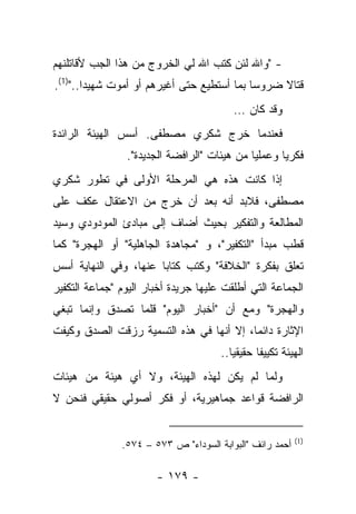 ‫- "ﻭﺍﷲ ﻟﺌﻥ ﻜﺘﺏ ﺍﷲ ﻟﻲ ﺍﻟﺨﺭﻭﺝ ﻤﻥ ﻫﺫﺍ ﺍﻟﺠﺏ ﻷﻗﺎﺘﻠﻨﻬﻡ‬
‫ﻗﺘﺎﻻ ﻀﺭﻭﺴﺎ ﺒﻤﺎ ﺃﺴﺘﻁﻴﻊ ﺤﺘﻰ ﺃﻏﻴﺭﻫﻡ ﺃﻭ ﺃﻤﻭﺕ ﺸﻬﻴ ‪‬ﺍ..")1(.‬
        ‫ﺩ‬                                    ‫‪‬‬    ‫ﹰ‬
                                         ‫ﻭﻗﺩ ﻜﺎﻥ …‬
‫ﻓﻌﻨﺩﻤﺎ ﺨﺭﺝ ﺸﻜﺭﻱ ﻤﺼﻁﻔﻰ. ﺃﺴﺱ ﺍﻟﻬﻴﺌﺔ ﺍﻟﺭﺍﺌﺩﺓ‬
                ‫ﻓﻜﺭ ‪‬ﺎ ﻭﻋﻤﻠﻴﺎ ﻤﻥ ﻫﻴﺌﺎﺕ "ﺍﻟﺭﺍﻓﻀﺔ ﺍﻟﺠﺩﻴﺩﺓ".‬
                                             ‫‪‬‬      ‫ﻴ‬
‫ﺇﺫﺍ ﻜﺎﻨﺕ ﻫﺫﻩ ﻫﻲ ﺍﻟﻤﺭﺤﻠﺔ ﺍﻷﻭﻟﻰ ﻓﻲ ﺘﻁﻭﺭ ﺸﻜﺭﻱ‬
‫ﻤﺼﻁﻔﻰ، ﻓﻼﺒﺩ ﺃﻨﻪ ﺒﻌﺩ ﺃﻥ ﺨﺭﺝ ﻤﻥ ﺍﻻﻋﺘﻘﺎل ﻋﻜﻑ ﻋﻠﻰ‬
‫ﺍﻟﻤﻁﺎﻟﻌﺔ ﻭﺍﻟﺘﻔﻜﻴﺭ ﺒﺤﻴﺙ ﺃﻀﺎﻑ ﺇﻟﻰ ﻤﺒﺎﺩﺉ ﺍﻟﻤﻭﺩﻭﺩﻱ ﻭﺴﻴﺩ‬
‫ﻗﻁﺏ ﻤﺒﺩﺃ "ﺍﻟﺘﻜﻔﻴﺭ"، ﻭ "ﻤﺠﺎﻫﺩﺓ ﺍﻟﺠﺎﻫﻠﻴﺔ" ﺃﻭ ﺍﻟﻬﺠﺭﺓ" ﻜﻤﺎ‬
‫ﺘﻌﻠﻕ ﺒﻔﻜﺭﺓ "ﺍﻟﺨﻼﻓﺔ" ﻭﻜﺘﺏ ﻜﺘﺎﺒﺎ ﻋﻨﻬﺎ، ﻭﻓﻲ ﺍﻟﻨﻬﺎﻴﺔ ﺃﺴﺱ‬
                       ‫‪‬‬
‫ﺍﻟﺠﻤﺎﻋﺔ ﺍﻟﺘﻲ ﺃﻁﻠﻘﺕ ﻋﻠﻴﻬﺎ ﺠﺭﻴﺩﺓ ﺃﺨﺒﺎﺭ ﺍﻟﻴﻭﻡ "ﺠﻤﺎﻋﺔ ﺍﻟﺘﻜﻔﻴﺭ‬
‫ﻭﺍﻟﻬﺠﺭﺓ" ﻭﻤﻊ ﺃﻥ "ﺃﺨﺒﺎﺭ ﺍﻟﻴﻭﻡ" ﻗﻠﻤﺎ ﺘﺼﺩﻕ ﻭﺇﻨﻤﺎ ﺘﺒﻐﻲ‬
‫ﺍﻹﺜﺎﺭﺓ ﺩﺍﺌ ‪‬ﺎ، ﺇﻻ ﺃﻨﻬﺎ ﻓﻲ ﻫﺫﻩ ﺍﻟﺘﺴﻤﻴﺔ ﺭﺯﻗﺕ ﺍﻟﺼﺩﻕ ﻭﻜﻴﻔﺕ‬
                                          ‫ﻤ‬
                                      ‫ﺍﻟﻬﻴﺌﺔ ﺘﻜﻴﻴﻔﺎ ﺤﻘﻴﻘ ‪‬ﺎ..‬
                                         ‫ﻴ‬       ‫ﹰ‬
‫ﻭﻟﻤﺎ ﻟﻡ ﻴﻜﻥ ﻟﻬﺫﻩ ﺍﻟﻬﻴﺌﺔ، ﻭﻻ ﺃﻱ ﻫﻴﺌﺔ ﻤﻥ ﻫﻴﺌﺎﺕ‬
‫ﺍﻟﺭﺍﻓﻀﺔ ﻗﻭﺍﻋﺩ ﺠﻤﺎﻫﻴﺭﻴﺔ، ﺃﻭ ﻓﻜﺭ ﺃﺼﻭﻟﻲ ﺤﻘﻴﻘﻲ ﻓﻨﺤﻥ ﻻ‬


                                                          ‫)1(‬
               ‫ﺃﺤﻤﺩ ﺭﺍﺌﻑ "ﺍﻟﺒﻭﺍﺒﺔ ﺍﻟﺴﻭﺩﺍﺀ" ﺹ ٣٧٥ – ٤٧٥.‬

                       ‫- ٩٧١ -‬
 