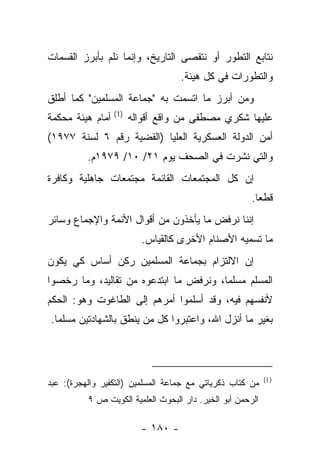 ‫ﻨﺘﺎﺒﻊ ﺍﻟﺘﻁﻭﺭ ﺃﻭ ﻨﺘﻘﺼﻰ ﺍﻟﺘﺎﺭﻴﺦ، ﻭﺇﻨﻤﺎ ﻨﻠﻡ ﺒﺄﺒﺭﺯ ﺍﻟﻘﺴﻤﺎﺕ‬
                                   ‫ﻭﺍﻟﺘﻁﻭﺭﺍﺕ ﻓﻲ ﻜل ﻫﻴﺌﺔ.‬
‫ﻭﻤﻥ ﺃﺒﺭﺯ ﻤﺎ ﺍﺘﺴﻤﺕ ﺒﻪ "ﺠﻤﺎﻋﺔ ﺍﻟﻤﺴﻠﻤﻴﻥ" ﻜﻤﺎ ﺃﻁﻠﻕ‬
‫ﻋﻠﻴﻬﺎ ﺸﻜﺭﻱ ﻤﺼﻁﻔﻰ ﻤﻥ ﻭﺍﻗﻊ ﺃﻗﻭﺍﻟﻪ )1( ﺃﻤﺎﻡ ﻫﻴﺌﺔ ﻤﺤﻜﻤﺔ‬
‫ﺃﻤﻥ ﺍﻟﺩﻭﻟﺔ ﺍﻟﻌﺴﻜﺭﻴﺔ ﺍﻟﻌﻠﻴﺎ )ﺍﻟﻘﻀﻴﺔ ﺭﻗﻡ ٦ ﻟﺴﻨﺔ ٧٧٩١(‬
          ‫ﻭﺍﻟﺘﻲ ﻨﺸﺭﺕ ﻓﻲ ﺍﻟﺼﺤﻑ ﻴﻭﻡ ١٢/ ٠١/ ٩٧٩١ﻡ.‬
‫ﺇﻥ ﻜل ﺍﻟﻤﺠﺘﻤﻌﺎﺕ ﺍﻟﻘﺎﺌﻤﺔ ﻤﺠﺘﻤﻌﺎﺕ ﺠﺎﻫﻠﻴﺔ ﻭﻜﺎﻓﺭﺓ‬
                                                       ‫ﻗﻁﻌﺎ.‬
                                                         ‫‪‬‬
‫ﺇﻨﻨﺎ ﻨﺭﻓﺽ ﻤﺎ ﻴﺄﺨﺫﻭﻥ ﻤﻥ ﺃﻗﻭﺍل ﺍﻷﺌﻤﺔ ﻭﺍﻹﺠﻤﺎﻉ ﻭﺴﺎﺌﺭ‬
                        ‫ﻤﺎ ﺘﺴﻤﻴﻪ ﺍﻷﺼﻨﺎﻡ ﺍﻷﺨﺭﻯ ﻜﺎﻟﻘﻴﺎﺱ.‬
‫ﺇﻥ ﺍﻻﻟﺘﺯﺍﻡ ﺒﺠﻤﺎﻋﺔ ﺍﻟﻤﺴﻠﻤﻴﻥ ﺭﻜﻥ ﺃﺴﺎﺱ ﻜﻲ ﻴﻜﻭﻥ‬
‫ﺍﻟﻤﺴﻠﻡ ﻤﺴﻠ ‪‬ﺎ، ﻭﻨﺭﻓﺽ ﻤﺎ ﺍﺒﺘﺩﻋﻭﻩ ﻤﻥ ﺘﻘﺎﻟﻴﺩ، ﻭﻤﺎ ﺭﺨﺼﻭﺍ‬
                                        ‫ﻤ‬
‫ﻷﻨﻔﺴﻬﻡ ﻓﻴﻪ، ﻭﻗﺩ ﺃﺴﻠﻤﻭﺍ ﺃﻤﺭﻫﻡ ﺇﻟﻰ ﺍﻟﻁﺎﻏﻭﺕ ﻭﻫﻭ: ﺍﻟﺤﻜﻡ‬
‫ﺒﻐﻴﺭ ﻤﺎ ﺃﻨﺯل ﺍﷲ، ﻭﺍﻋﺘﺒﺭﻭﺍ ﻜل ﻤﻥ ﻴﻨﻁﻕ ﺒﺎﻟﺸﻬﺎﺩﺘﻴﻥ ﻤﺴﻠ ‪‬ﺎ.‬
  ‫ﻤ‬




                                                            ‫) 1(‬
‫ﻤﻥ ﻜﺘﺎﺏ ﺫﻜﺭﻴﺎﺘﻲ ﻤﻊ ﺠﻤﺎﻋﺔ ﺍﻟﻤﺴﻠﻤﻴﻥ )ﺍﻟﺘﻜﻔﻴﺭ ﻭﺍﻟﻬﺠﺭﺓ(: ﻋﺒﺩ‬
          ‫ﺍﻟﺭﺤﻤﻥ ﺃﺒﻭ ﺍﻟﺨﻴﺭ. ﺩﺍﺭ ﺍﻟﺒﺤﻭﺙ ﺍﻟﻌﻠﻤﻴﺔ ﺍﻟﻜﻭﻴﺕ ﺹ ٩‬

                        ‫- ٠٨١ -‬
 