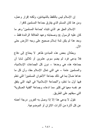 ‫ﺇﻥ ﺍﻹﺴﻼﻡ ﻟﻴﺱ ﺒﺎﻟﺘﻠﻔﻅ ﺒﺎﻟﺸﻬﺎﺩﺘﻴﻥ، ﻭﻟﻜﻨﻪ ﺇﻗﺭﺍﺭ ﻭﻋﻤل،‬
    ‫ﻭﻤﻥ ﻫﻨﺎ ﻜﺎﻥ ﺍﻟﻤﺴﻠﻡ ﺍﻟﺫﻱ ﻴﻔﺎﺭﻕ ﺠﻤﺎﻋﺔ ﺍﻟﻤﺴﻠﻤﻴﻥ ﻜﺎﻓ ‪‬ﺍ.‬
      ‫ﺭ‬
‫ﺍﻹﺴﻼﻡ ﺍﻟﺤﻕ ﻫﻭ ﺍﻟﺫﻱ ﺘﺘﺒﻨﺎﻩ "ﺠﻤﺎﻋﺔ ﺍﻟﻤﺴﻠﻤﻴﻥ" ﻭﻫﻭ ﻤﺎ‬
‫ﻜﺎﻥ ﻋﻠﻴﻪ ﺍﻟﺭﺴﻭل ‪ ‬ﻭﺼﺤﺎﺒﺘﻪ ﻭﻋﻬﺩ ﺍﻟﺨﻼﻓﺔ ﺍﻟﺭﺍﺸﺩﺓ ﻓﻘﻁ –‬
‫ﻭﺒﻌﺩ ﻫﺫﺍ ﻟﻡ ﻴﻜﻥ ﺜﻤﺔ ﺇﺴﻼﻡ ﺼﺤﻴﺢ ﻋﻠﻰ ﻭﺠﻪ ﺍﻷﺭﺽ ﺤﺘﻰ‬
                                                     ‫ﺍﻵﻥ.‬
‫ﻭﺒﻁﻼﻥ ﺒﻌﺽ ﻫﺫﻩ ﺍﻟﻤﺒﺎﺩﺉ ﻅﺎﻫﺭ ﻻ ﻴﺤﺘﺎﺝ ﺇﻟﻰ ﺩﻓﺎﻉ‬
‫ﻓﻼ ﻴﺩﻋﻰ ﻓﺭﺩ ﻟﻡ ﻴﻀﻡ ﺴﻭﻯ ﻋﺸﺭﻴﻥ ﺃﻭ ﺜﻼﺜﻴﻥ ﺸﺎﺒﺎ ﺃﻥ‬
    ‫‪‬‬
‫ﺠﻤﺎﻋﺘﻪ ﻫﺫﻩ ﻫﻲ ﻭﺤﺩﻫﺎ – ﺩﻭﻥ ﻜل ﺍﻟﺠﻤﺎﻋﺎﺕ ﺍﻹﺴﻼﻤﻴﺔ،‬
‫ﻭﺍﻟﻤﺴﻠﻤﻴﻥ ﻋﺎﻤﺔ – ﻫﻲ ﺍﻟﺘﻲ ﺘﻤﺜل ﺍﻹﺴﻼﻡ ﺤﻘﺎ، ﻭﺃﻥ ﻜل ﻤﺎ‬
            ‫ﹰ‬
‫ﻋﺩﺍﻫﺎ ﻀﺎل ﺒﻤﺎ ﻓﻲ ﺫﻟﻙ ﺠﻤﺎﻋﺔ "ﺍﻷﺨﻭﺍﻥ ﺍﻟﻤﺴﻠﻤﻴﻥ" ﺍﻟﺘﻲ ﺘﻌﻠﻡ‬
                                             ‫ٌ‬
‫ﻓﻴﻬﺎ ﺃﻭل ﻤﺎ ﺘﻌﻠﻡ، ﻭ"ﺍﻟﺠﻤﺎﻋﺔ ﺍﻹﺴﻼﻤﻴﺔ" ﻓﻲ ﺍﻟﻬﻨﺩ ﺍﻟﺘﻲ ﻴﺘﻔﻕ‬
‫ﻫﻭ ﻨﻔﺴﻪ ﻤﻌﻬﺎ ﻓﻲ ﻜﺜﻴﺭ ﻤﻤﺎ ﺍﺩﻋﺎﻩ، ﻭﺠﻤﺎﻋﺔ "ﺍﻟﻔﻨﻴﺔ ﺍﻟﻌﺴﻜﺭﻴﺔ"‬
                                ‫ﺍﻟﺘﻲ ﺴﺒﻘﺘﻬﻡ ﻋﻠﻰ ﺍﻟﻁﺭﻴﻕ.‬
‫ﻨﻘﻭل ﻻ ﻴﺩﻋﻲ ﻫﺫﺍ ﺇﻻ ﺇﺫﺍ ﻭﺼل ﺒﻪ ﺍﻟﻐﺭﻭﺭ ﺩﺭﺠﺔ ﺃﻋﻤﺘﻪ‬
          ‫ﻋﻥ ﻜل ﺃﺜﺎﺭﺓ ﻤﻥ ﺃﺜﺎﺭﺍﺕ ﺍﻻﺘﺯﺍﻥ ﺃﻭ ﺍﻟﻤﻭﻀﻭﻋﻴﺔ.‬




                       ‫- ١٨١ -‬
 