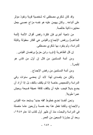 ‫ﻭﻗﺩ ﻜﺎﻥ ﺸﻜﺭﻱ ﻤﺼﻁﻔﻰ ﻟﻪ ﺸﺨﺼﻴﺔ ﻗﻭﻴﺔ ﻭﻨﻔﻭﺫ ﻤﺅﺜﺭ‬
‫ﻋﻠﻰ ﺃﺘﺒﺎﻋﻪ.. ﻭﻜﺎﻥ ﻴﻬﻴﻤﻥ ﻋﻠﻴﻪ ﻫﻭ ﻨﻔﺴﻪ ﻤﺯﺍﺝ ﻋﺼﺒﻲ ﺠﻌل‬
                                    ‫ﻤﻌﺎﻴﻴﺭﻩ ﺫﺍﺘﻴﺔ ﺨﺎﻟﺼﺔ.‬
‫ﻤﻥ ﻨﺎﺤﻴﺔ ﺃﺨﺭﻯ ﻓﺈﻥ ﻓﻜﺭﺓ ﺭﻓﺽ ﺃﻗﻭﺍل ﺍﻷﺌﻤﺔ )ﺃﺌﻤﺔ‬
‫ﺍﻟﻤﺫﺍﻫﺏ( ﻭﺭﻓﺽ ﺍﻹﺠﻤﺎﻉ ﻭﺍﻟﻘﻴﺎﺱ ﻫﻲ ﺃﻓﻜﺎﺭ ﻤﻌﻘﻭﻟﺔ ﻭﻗﺎﺒﻠﺔ‬
                  ‫ﻟﻠﺩﺭﺍﺴﺔ، ﻭﻟﻡ ﻴﻨﻔﺭﺩ ﺒﻬﺎ ﺸﻜﺭﻱ ﻤﺼﻁﻔﻰ.‬
 ‫ﺇﻥ ﻜل ﺍﻟﻅﺎﻫﺭﻴﺔ )ﺩﺍﻭﻭﺩ ﻭﺍﺒﻥ ﺤﺯﻡ( ﻴﺭﻓﻀﺎﻥ ﺍﻟﻘﻴﺎﺱ..‬
‫ﻭﻤﻥ ﺃﺌﻤﺔ ﺍﻟﻤﺴﻠﻤﻴﻥ ﻤﻥ ﻗﺎل ﺇﻥ ﺃﻭل ﻤﻥ ﻗﺎﺱ ﻫﻭ‬
                                                ‫ﺇﺒﻠﻴﺱ!..‬
              ‫ﻭﻤﻥ ﺃﺌﻤﺔ ﺍﻟﻤﺴﻠﻤﻴﻥ ﻤﻥ ﺭﻓﺽ ﺍﻹﺠﻤﺎﻉ..‬
‫ﻭﻟﻜﻥ ﻤﻥ ﻴﺘﺼﺩﻯ ﻟﻬﺫﺍ ﻻﺒﺩ ﺃﻥ ﻴﻤﻀﻲ ﺴﻨﻭﺍﺕ ﻭﻓﻲ‬
‫ﺍﻟﺩﺭﺍﺴﺔ ﻭﺍﻟﺘﻤﺤﻴﺹ ﺨﺎﺼﺔ ﺇﺫﺍ ﻟﻡ ﻴﻜﺘﻑ ﺒﺎﻟﻨﻘﺩ، ﺒل ﺇﺫﺍ ﺃﺭﺍﺩ ﺃﻥ‬
‫ﻴﻀﻊ ﺒﺩﻴﻼ ﻓﻴﺠﺏ ﻋﻠﻴﻪ ﺃﻥ ﻴﺘﺜﻘﻑ ﺜﻘﺎﻓﺔ ﻋﻤﻴﻘﺔ ﻓﺴﻴﺤﺔ ﻭﻴﻌﻴﺵ‬
                                           ‫ﹰ‬
                                            ‫ﻋﻤ ‪‬ﺍ ﻁﻭﻴﻼ.‬
                                             ‫ﹰ‬     ‫ﺭ‬
‫ﻭﻨﺤﻥ ﺃﻨﻔﺴﻨﺎ ﻨﻀﻊ ﺨﻁﻭﻁ "ﻓﻘﻪ ﺠﺩﻴﺩ" ﻴﺴﺘﺒﻌﺩ ﻤﻨﻪ ﺍﻟﻘﻴﺎﺱ‬
‫ﻭﺍﻹﺠﻤﺎﻉ، ﻭﻟﻜﻨﻨﺎ ﻨﻔﻌل ﻫﺫﺍ ﺒﻌﺩ ﺨﻤﺴﺔ ﻭﺃﺭﺒﻌﻴﻥ ﻋﺎ ‪‬ﺎ ﻤﺘﺼﻠﺔ‬
       ‫ﻤ‬
‫ﻓﻲ ﺍﻟﺩﺭﺍﺴﺔ ﻭﺍﻟﺒﺤﺙ، ﻤﻨﺫ ﺃﻥ ﻅﻬﺭ ﺃﻭل ﻜﺘﺎﺏ ﻟﻨﺎ ﻋﺎﻡ ٥٤٩١،‬
                       ‫ﻭﺒﻌﺩ ﺃﻥ ﺠﺎﻭﺯﻨﺎ ﺍﻟﺴﺒﻌﻴﻥ ﻤﻥ ﺍﻟﻌﻤﺭ.‬

                       ‫- ٢٨١ -‬
 