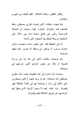 ‫ﻭﺃﻓﻜﺎﺭ ﺍﻟﺘﻜﻔﻴﺭ، ﻭﺇﻗﺎﻤﺔ ﺍﻟﺨﻼﻓﺔ.. ﻜﻠﻬﺎ ﺃﻁﻴﺎﻑ ﻤﻥ ﺍﻟﻬﻭﺱ‬
                                              ‫ﻭﺍﻟﻬﺫﻴﺎﻥ..‬
‫ﻭﻗﺩ ﻓﻬﻤﺕ ﺴﻠﻁﺎﺕ ﺍﻷﻤﻥ ﻨﻔﺴﻴﺔ ﺸﻜﺭﻱ ﻤﺼﻁﻔﻰ ﻭﻨﻘﻁ‬
‫ﺍﻟﻀﻌﻑ ﻓﻴﻪ ﻭﺍﻟﻌﻭﺍﻤل ﺍﻟﻤﺅﺜﺭﺓ ﻋﻠﻴﻪ، ﻭﺘﺒﻴﻨﺕ ﺃﻥ ﺍﻟﻤﺒﺩﺃﻴﺔ‬
‫ﺍﻟﻤﺯﻋﻭﻤﺔ ﻭﺍﻟﺘﻲ ﻫﻲ ﻁﺎﺒﻊ ﺩﻋﻭﺘﻪ ﺇﻨﻤﺎ ﻫﻲ ﺩﻻﻟﺔ ﻋﻠﻰ‬
           ‫ﺍﻟﺴﻁﺤﻴﺔ ﻭﻭﺴﻴﻠﺔ ﻟﻴﺤﻜﻡ ﺒﻬﺎ ﺍﻟﺴﻴﻁﺭﺓ ﻋﻠﻰ ﺃﺘﺒﺎﻋﻪ.‬
‫ﺃﻤﺎ ﻓﻲ ﺍﻟﺤﻘﻴﻘﺔ ﻓﺈﻨﻪ ﻋﻠﻰ ﻨﻘﻴﺽ ﺸﺩﺘﻪ ﻭﺘﻌﺼﺒﻪ ﻭﺸﻨﺂﻥ‬
‫ﻋﺩﺍﻭﺘﻪ ﻤﺴﺎﻭﻡ، ﻻ ﻴﺭﻓﺽ ﺃﻱ ﺼﻔﻘﺔ ﺇﺫﺍ ﺘﺼﻭﺭ ﺃﻨﻬﺎ ﺘﺤﻘﻕ‬
                                   ‫‪‬‬
                                               ‫ﻤﺼﻠﺤﺔ.‬
‫ﻭﻗﺩ ﺘﻭﺼﻠﺕ ﺴﻠﻁﺎﺕ ﺍﻷﻤﻥ ﺇﻟﻰ ﻫﺫﺍ ﺇﻤﺎ ﻋﻥ ﺩﺭﺍﺴﺔ‬
‫ﻟﻨﻔﺴﻴﺘﻪ ﺃﻭ ﻨﻘﻼ ﻋﻥ ﺒﻌﺽ ﺃﻋﻭﺍﻨﻬﺎ ﺍﻟﺫﻴﻥ ﻏﺭﺴﺘﻬﻡ ﻓﻲ‬
                               ‫ﹰ‬
                                               ‫ﺼﺤﺎﺒﺘﻪ.‬
‫ﻭﺠﺎﺀﺕ ﺃﻭل ﺇﺸﺎﺭﺓ ﺇﻟﻰ ﻫﺫﻩ ﺍﻟﻁﺒﻴﻌﺔ ﻋﻨﺩﻤﺎ ﺴﺄل ﺸﻜﺭﻱ‬
‫ﻤﺼﻁﻔﻰ ﺃﺤﺩ ﺼﺤﺎﺒﺘﻪ: ﻫل ﻟﻭ ﻭﺠﺩ ﺍﻟﻴﻬﻭﺩ ] ﺍﻟﺫﻴﻥ ﻴﺴﻴﻁﺭﻭﻥ‬
‫ﻋﻠﻰ ﺍﻟﻌﺎﻟﻡ ﻓﻲ ﺭﺃﻴﻪ [ ﻤﺼﻠﺤﺔ ﻟﻬﻡ ﻓﻲ ﺇﻗﺎﻤﺔ ﺍﻟﺨﻼﻓﺔ ﻓﻬل‬
‫ﻴﻘﻴﻤﻭﻫﺎ.. ﻓﺭﺩ ﻋﻠﻴﻪ: ﺇﻨﻬﻡ ﺇﺫﺍ ﻭﺠﺩﻭﺍ ﺍﻟﺭﺠل ﺍﻟﺫﻱ ﻴﺤﻘﻕ ﻟﻬﻡ‬
              ‫ﺃﻏﺭﺍﻀﻬﻡ ﻋﻥ ﻁﺭﻴﻕ ﺍﻟﺨﻼﻓﺔ ﻓﺈﻨﻬﻡ ﻴﻘﻴﻤﻭﻫﺎ..‬



                       ‫- ٣٨١ -‬
 