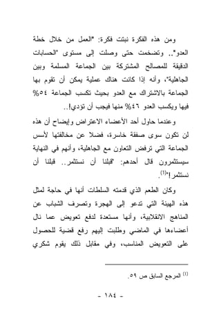 ‫ﻭﻤﻥ ﻫﺫﻩ ﺍﻟﻔﻜﺭﺓ ﻨﺒﺘﺕ ﻓﻜﺭﺓ: "ﺍﻟﻌﻤل ﻤﻥ ﺨﻼل ﺨﻁﺔ‬
‫ﺍﻟﻌﺩﻭ".. ﻭﺘﻀﺨﻤﺕ ﺤﺘﻰ ﻭﺼﻠﺕ ﺇﻟﻰ ﻤﺴﺘﻭﻯ "ﺍﻟﺤﺴﺎﺒﺎﺕ‬
‫ﺍﻟﺩﻗﻴﻘﺔ ﻟﻠﻤﺼﺎﻟﺢ ﺍﻟﻤﺸﺘﺭﻜﺔ ﺒﻴﻥ ﺍﻟﺠﻤﺎﻋﺔ ﺍﻟﻤﺴﻠﻤﺔ ﻭﺒﻴﻥ‬
‫ﺍﻟﺠﺎﻫﻠﻴﺔ"، ﻭﺃﻨﻪ ﺇﺫﺍ ﻜﺎﻨﺕ ﻫﻨﺎﻙ ﻋﻤﻠﻴﺔ ﻴﻤﻜﻥ ﺃﻥ ﺘﻘﻭﻡ ﺒﻬﺎ‬
‫ﺍﻟﺠﻤﺎﻋﺔ ﺒﺎﻻﺸﺘﺭﺍﻙ ﻤﻊ ﺍﻟﻌﺩﻭ ﺒﺤﻴﺙ ﺘﻜﺴﺏ ﺍﻟﺠﻤﺎﻋﺔ ٤٥%‬
          ‫ﻓﻴﻬﺎ ﻭﻴﻜﺴﺏ ﺍﻟﻌﺩﻭ ٦٤% ﻤﻨﻬﺎ ﻓﻴﺠﺏ ﺃﻥ ﺘﺅﺩﻱ!..‬
‫ﻭﻋﻨﺩﻤﺎ ﺤﺎﻭل ﺃﺤﺩ ﺍﻷﻋﻀﺎﺀ ﺍﻻﻋﺘﺭﺍﺽ ﻭﺇﻴﻀﺎﺡ ﺃﻥ ﻫﺫﻩ‬
‫ﻟﻥ ﺘﻜﻭﻥ ﺴﻭﻯ ﺼﻔﻘﺔ ﺨﺎﺴﺭﺓ، ﻓﻀﻼ ﻋﻥ ﻤﺨﺎﻟﻔﺘﻬﺎ ﻷﺴﺱ‬
                ‫ﹰ‬
‫ﺍﻟﺠﻤﺎﻋﺔ ﺍﻟﺘﻲ ﺘﺭﻓﺽ ﺍﻟﺘﻌﺎﻭﻥ ﻤﻊ ﺍﻟﺠﺎﻫﻠﻴﺔ، ﻭﺃﻨﻬﻡ ﻓﻲ ﺍﻟﻨﻬﺎﻴﺔ‬
‫ﺴﻴﺴﺘﺜﻤﺭﻭﻥ ﻗﺎل ﺃﺤﺩﻫﻡ: "ﻗﺒﻠﻨﺎ ﺃﻥ ﻨﺴﺘﺜﻤﺭ.. ﻗﺒﻠﻨﺎ ﺃﻥ‬
                                            ‫ﻨﺴﺘﺜﻤﺭ!")1(.‬
‫ﻭﻜﺎﻥ ﺍﻟﻁﻌﻡ ﺍﻟﺫﻱ ﻗﺩﻤﺘﻪ ﺍﻟﺴﻠﻁﺎﺕ ﺃﻨﻬﺎ ﻓﻲ ﺤﺎﺠﺔ ﻟﻤﺜل‬
‫ﻫﺫﻩ ﺍﻟﻬﻴﺌﺔ ﺍﻟﺘﻲ ﺘﺩﻋﻭ ﺇﻟﻰ ﺍﻟﻬﺠﺭﺓ ﻭﺘﺼﺭﻑ ﺍﻟﺸﺒﺎﺏ ﻋﻥ‬
‫ﺍﻟﻤﻨﺎﻫﺞ ﺍﻻﻨﻘﻼﺒﻴﺔ، ﻭﺃﻨﻬﺎ ﻤﺴﺘﻌﺩﺓ ﻟﺩﻓﻊ ﺘﻌﻭﻴﺽ ﻋﻤﺎ ﻨﺎل‬
‫ﺃﻋﻀﺎﺀﻫﺎ ﻓﻲ ﺍﻟﻤﺎﻀﻲ ﻭﻁﻠﺒﺕ ﺇﻟﻴﻬﻡ ﺭﻓﻊ ﻗﻀﻴﺔ ﻟﻠﺤﺼﻭل‬
‫ﻋﻠﻰ ﺍﻟﺘﻌﻭﻴﺽ ﺍﻟﻤﻨﺎﺴﺏ، ﻭﻓﻲ ﻤﻘﺎﺒل ﺫﻟﻙ ﻴﻘﻭﻡ ﺸﻜﺭﻱ‬


                                                       ‫)1(‬
                                 ‫ﺍﻟﻤﺭﺠﻊ ﺍﻟﺴﺎﺒﻕ ﺹ ٩٥.‬

                      ‫- ٤٨١ -‬
 