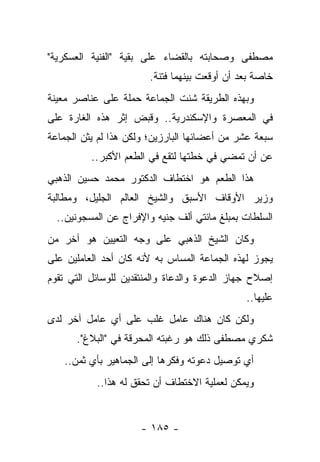 ‫ﻤﺼﻁﻔﻰ ﻭﺼﺤﺎﺒﺘﻪ ﺒﺎﻟﻘﻀﺎﺀ ﻋﻠﻰ ﺒﻘﻴﺔ "ﺍﻟﻔﻨﻴﺔ ﺍﻟﻌﺴﻜﺭﻴﺔ"‬
                        ‫ﺨﺎﺼﺔ ﺒﻌﺩ ﺃﻥ ﺃﻭﻗﻌﺕ ﺒﻴﻨﻬﻤﺎ ﻓﺘﻨﺔ.‬
‫ﻭﺒﻬﺫﻩ ﺍﻟﻁﺭﻴﻘﺔ ﺸﻨﺕ ﺍﻟﺠﻤﺎﻋﺔ ﺤﻤﻠﺔ ﻋﻠﻰ ﻋﻨﺎﺼﺭ ﻤﻌﻴﻨﺔ‬
‫ﻓﻲ ﺍﻟﻤﻌﺼﺭﺓ ﻭﺍﻹﺴﻜﻨﺩﺭﻴﺔ.. ﻭﻗﺒﺽ ﺇﺜﺭ ﻫﺫﻩ ﺍﻟﻐﺎﺭﺓ ﻋﻠﻰ‬
‫ﺴﺒﻌﺔ ﻋﺸﺭ ﻤﻥ ﺃﻋﻀﺎﺌﻬﺎ ﺍﻟﺒﺎﺭﺯﻴﻥ؛ ﻭﻟﻜﻥ ﻫﺫﺍ ﻟﻡ ﻴﺜﻥ ﺍﻟﺠﻤﺎﻋﺔ‬
          ‫ﻋﻥ ﺃﻥ ﺘﻤﻀﻲ ﻓﻲ ﺨﻁﺘﻬﺎ ﻟﺘﻘﻊ ﻓﻲ ﺍﻟﻁﻌﻡ ﺍﻷﻜﺒﺭ..‬
‫ﻫﺫﺍ ﺍﻟﻁﻌﻡ ﻫﻭ ﺍﺨﺘﻁﺎﻑ ﺍﻟﺩﻜﺘﻭﺭ ﻤﺤﻤﺩ ﺤﺴﻴﻥ ﺍﻟﺫﻫﺒﻲ‬
                                     ‫ﹸ‬
‫ﻭﺯﻴﺭ ﺍﻷﻭﻗﺎﻑ ﺍﻷﺴﺒﻕ ﻭﺍﻟﺸﻴﺦ ﺍﻟﻌﺎﻟﻡ ﺍﻟﺠﻠﻴل، ﻭﻤﻁﺎﻟﺒﺔ‬
  ‫ﺍﻟﺴﻠﻁﺎﺕ ﺒﻤﺒﻠﻎ ﻤﺎﺌﺘﻲ ﺃﻟﻑ ﺠﻨﻴﻪ ﻭﺍﻹﻓﺭﺍﺝ ﻋﻥ ﺍﻟﻤﺴﺠﻭﻨﻴﻥ..‬
‫ﻭﻜﺎﻥ ﺍﻟﺸﻴﺦ ﺍﻟﺫﻫﺒﻲ ﻋﻠﻰ ﻭﺠﻪ ﺍﻟﺘﻌﻴﻴﻥ ﻫﻭ ﺁﺨﺭ ﻤﻥ‬
‫ﻴﺠﻭﺯ ﻟﻬﺫﻩ ﺍﻟﺠﻤﺎﻋﺔ ﺍﻟﻤﺴﺎﺱ ﺒﻪ ﻷﻨﻪ ﻜﺎﻥ ﺃﺤﺩ ﺍﻟﻌﺎﻤﻠﻴﻥ ﻋﻠﻰ‬
‫ﺇﺼﻼﺡ ﺠﻬﺎﺯ ﺍﻟﺩﻋﻭﺓ ﻭﺍﻟﺩﻋﺎﺓ ﻭﺍﻟﻤﻨﺘﻘﺩﻴﻥ ﻟﻠﻭﺴﺎﺌل ﺍﻟﺘﻲ ﺘﻘﻭﻡ‬
                                               ‫ﻋﻠﻴﻬﺎ..‬
‫ﻭﻟﻜﻥ ﻜﺎﻥ ﻫﻨﺎﻙ ﻋﺎﻤل ﻏﻠﺏ ﻋﻠﻰ ﺃﻱ ﻋﺎﻤل ﺁﺨﺭ ﻟﺩﻯ‬
      ‫ﺸﻜﺭﻱ ﻤﺼﻁﻔﻰ ﺫﻟﻙ ﻫﻭ ﺭﻏﺒﺘﻪ ﺍﻟﻤﺤﺭﻗﺔ ﻓﻲ "ﺍﻟﺒﻼﻍ".‬
   ‫ﺃﻱ ﺘﻭﺼﻴل ﺩﻋﻭﺘﻪ ﻭﻓﻜﺭﻫﺎ ﺇﻟﻰ ﺍﻟﺠﻤﺎﻫﻴﺭ ﺒﺄﻱ ﺜﻤﻥ..‬
           ‫ﻭﻴﻤﻜﻥ ﻟﻌﻤﻠﻴﺔ ﺍﻻﺨﺘﻁﺎﻑ ﺃﻥ ﺘﺤﻘﻕ ﻟﻪ ﻫﺫﺍ..‬


                     ‫- ٥٨١ -‬
 