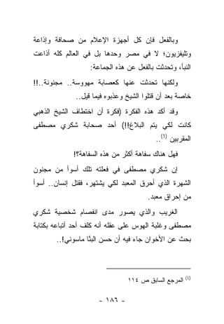 ‫ﻭﺒﺎﻟﻔﻌل ﻓﺈﻥ ﻜل ﺃﺠﻬﺯﺓ ﺍﻹﻋﻼﻡ ﻤﻥ ﺼﺤﺎﻓﺔ ﻭﺇﺫﺍﻋﺔ‬
‫ﻭﺘﻠﻴﻔﺯﻴﻭﻥ؛ ﻻ ﻓﻲ ﻤﺼﺭ ﻭﺤﺩﻫﺎ ﺒل ﻓﻲ ﺍﻟﻌﺎﻟﻡ ﻜﻠﻪ ﺃﺫﺍﻋﺕ‬
                   ‫ﺍﻟﻨﺒﺄ، ﻭﺘﺤﺩﺜﺕ ﺒﺎﻟﻔﻌل ﻋﻥ ﻫﺫﻩ ﺍﻟﺠﻤﺎﻋﺔ:‬
‫ﻭﻟﻜﻨﻬﺎ ﺘﺤﺩﺜﺕ ﻋﻨﻬﺎ ﻜﻌﺼﺎﺒﺔ ﻤﻬﻭﻭﺴﺔ.. ﻤﺠﻨﻭﻨﺔ..!!‬
              ‫ﺨﺎﺼﺔ ﺒﻌﺩ ﺃﻥ ﻗﺘﻠﻭﺍ ﺍﻟﺸﻴﺦ ﻭﻋﺫﺒﻭﻩ ﻓﻴﻤﺎ ﻗﻴل..‬
‫ﻭﻗﺩ ﺃﻜﺩ ﻫﺫﻩ ﺍﻟﻔﻜﺭﺓ )ﻓﻜﺭﺓ ﺃﻥ ﺍﺨﺘﻁﺎﻑ ﺍﻟﺸﻴﺦ ﺍﻟﺫﻫﺒﻲ‬
‫ﻜﺎﻨﺕ ﻟﻜﻲ ﻴﺘﻡ ﺍﻟﺒﻼﻍ!!( ﺃﺤﺩ ﺼﺤﺎﺒﺔ ﺸﻜﺭﻱ ﻤﺼﻁﻔﻰ‬
                                          ‫ﺍﻟﻤﻘﺭﺒﻴﻥ )1(..‬
             ‫ﻓﻬل ﻫﻨﺎﻙ ﺴﻔﺎﻫﺔ ﺃﻜﺜﺭ ﻤﻥ ﻫﺫﻩ ﺍﻟﺴﻔﺎﻫﺔ؟!‬
‫ﺇﻥ ﺸﻜﺭﻱ ﻤﺼﻁﻔﻰ ﻓﻲ ﻓﻌﻠﺘﻪ ﺘﻠﻙ ﺃﺴﻭﺃ ﻤﻥ ﻤﺠﻨﻭﻥ‬
‫ﺍﻟﺸﻬﺭﺓ ﺍﻟﺫﻱ ﺃﺤﺭﻕ ﺍﻟﻤﻌﺒﺩ ﻟﻜﻲ ﻴﺸﺘﻬﺭ، ﻓﻘﺘل ﺇﻨﺴﺎﻥ.. ﺃﺴﻭﺃ‬
              ‫ﹶﹶ ﹾ‬
                                       ‫ﻤﻥ ﺇﺤﺭﺍﻕ ﻤﻌﺒﺩ.‬
‫ﺍﻟﻐﺭﻴﺏ ﻭﺍﻟﺫﻱ ﻴﺼﻭﺭ ﻤﺩﻯ ﺍﻨﻔﺼﺎﻡ ﺸﺨﺼﻴﺔ ﺸﻜﺭﻱ‬
‫ﻤﺼﻁﻔﻰ ﻭﻏﻠﺒﺔ ﺍﻟﻬﻭﺱ ﻋﻠﻰ ﻋﻘﻠﻪ ﺃﻨﻪ ﻜﻠﻑ ﺃﺤﺩ ﺃﺘﺒﺎﻋﻪ ﺒﻜﺘﺎﺒﺔ‬
       ‫ﺒﺤﺙ ﻋﻥ ﺍﻷﺨﻭﺍﻥ ﺠﺎﺀ ﻓﻴﻪ ﺃﻥ ﺤﺴﻥ ﺍﻟﺒ ﱠﺎ ﻤﺎﺴﻭﻨﻲ!..‬
                  ‫‪‬ﻨ‬



                                                      ‫)1(‬
                                ‫ﺍﻟﻤﺭﺠﻊ ﺍﻟﺴﺎﺒﻕ ﺹ ٤١١‬

                      ‫- ٦٨١ -‬
 