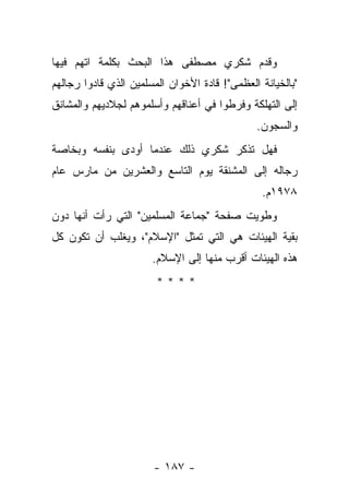 ‫ﻭﻗﺩﻡ ﺸﻜﺭﻱ ﻤﺼﻁﻔﻰ ﻫﺫﺍ ﺍﻟﺒﺤﺙ ﺒﻜﻠﻤﺔ ﺍﺘﻬﻡ ﻓﻴﻬﺎ‬
‫"ﺒﺎﻟﺨﻴﺎﻨﺔ ﺍﻟﻌﻅﻤﻰ"! ﻗﺎﺩﺓ ﺍﻷﺨﻭﺍﻥ ﺍﻟﻤﺴﻠﻤﻴﻥ ﺍﻟﺫﻱ ﻗﺎﺩﻭﺍ ﺭﺠﺎﻟﻬﻡ‬
‫ﺇﻟﻰ ﺍﻟﺘﻬﻠﻜﺔ ﻭﻓﺭﻁﻭﺍ ﻓﻲ ﺃﻋﻨﺎﻗﻬﻡ ﻭﺃﺴﻠﻤﻭﻫﻡ ﻟﺠﻼﺩﻴﻬﻡ ﻭﺍﻟﻤﺸﺎﻨﻕ‬
                                               ‫ﻭﺍﻟﺴﺠﻭﻥ.‬
‫ﻓﻬل ﺘﺫﻜﺭ ﺸﻜﺭﻱ ﺫﻟﻙ ﻋﻨﺩﻤﺎ ﺃﻭﺩﻯ ﺒﻨﻔﺴﻪ ﻭﺒﺨﺎﺼﺔ‬
              ‫‪‬‬
‫ﺭﺠﺎﻟﻪ ﺇﻟﻰ ﺍﻟﻤﺸﻨﻘﺔ ﻴﻭﻡ ﺍﻟﺘﺎﺴﻊ ﻭﺍﻟﻌﺸﺭﻴﻥ ﻤﻥ ﻤﺎﺭﺱ ﻋﺎﻡ‬
                                                ‫٨٧٩١ﻡ.‬
‫ﻭﻁﻭﻴﺕ ﺼﻔﺤﺔ "ﺠﻤﺎﻋﺔ ﺍﻟﻤﺴﻠﻤﻴﻥ" ﺍﻟﺘﻲ ﺭﺃﺕ ﺃﻨﻬﺎ ﺩﻭﻥ‬
‫ﺒﻘﻴﺔ ﺍﻟﻬﻴﺌﺎﺕ ﻫﻲ ﺍﻟﺘﻲ ﺘﻤﺜل "ﺍﻹﺴﻼﻡ"، ﻭﻴﻐﻠﺏ ﺃﻥ ﺘﻜﻭﻥ ﻜل‬
                       ‫ﻫﺫﻩ ﺍﻟﻬﻴﺌﺎﺕ ﺃﻗﺭﺏ ﻤﻨﻬﺎ ﺇﻟﻰ ﺍﻹﺴﻼﻡ.‬
                        ‫****‬




                       ‫- ٧٨١ -‬
 