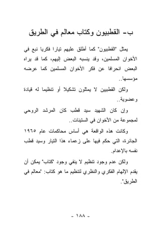 ‫ﺏ- ﺍﻟﻘﻁﺒﻴﻭﻥ ﻭﻜﺘﺎﺏ ﻤﻌﺎﻟﻡ ﻓﻲ ﺍﻟﻁﺭﻴﻕ‬
‫ﻴﻤﺜل "ﺍﻟﻘﻁﺒﻴﻭﻥ" ﻜﻤﺎ ﺃﻁﻠﻕ ﻋﻠﻴﻬﻡ ﺘﻴﺎﺭﺍ ﻓﻜﺭ ‪‬ﺎ ﻨﺒﻊ ﻓﻲ‬
        ‫ﻴ‬      ‫‪‬‬
‫ﺍﻷﺨﻭﺍﻥ ﺍﻟﻤﺴﻠﻤﻴﻥ، ﻭﻗﺩ ﻴﻨﺴﺒﻪ ﺍﻟﺒﻌﺽ ﺇﻟﻴﻬﻡ، ﻜﻤﺎ ﻗﺩ ﻴﺭﺍﻩ‬
‫ﺍﻟﺒﻌﺽ ﺍﻨﺤﺭﺍﻓﺎ ﻋﻥ ﻓﻜﺭ ﺍﻷﺨﻭﺍﻥ ﺍﻟﻤﺴﻠﻤﻴﻥ ﻜﻤﺎ ﻋﺭﻀﻪ‬
                                 ‫ﹰ‬
                                              ‫ﻤﺅﺴﺴﻬﺎ..‬
‫ﻭﻟﻜﻥ ﺍﻟﻘﻁﺒﻴﻴﻥ ﻻ ﻴﻤﺜﻠﻭﻥ ﺘﺸﻜﻴﻼ ﺃﻭ ﺘﻨﻅﻴ ‪‬ﺎ ﻟﻪ ﻗﻴﺎﺩﺓ‬
          ‫ﻤ‬         ‫ﹰ‬
                                             ‫ﻭﻋﻀﻭﻴﺔ..‬
‫ﻭﺇﻥ ﻜﺎﻥ ﺍﻟﺸﻬﻴﺩ ﺴﻴﺩ ﻗﻁﺏ ﻜﺎﻥ ﺍﻟﻤﺭﺸﺩ ﺍﻟﺭﻭﺤﻲ‬
                     ‫ﻟﻤﺠﻤﻭﻋﺔ ﻤﻥ ﺍﻷﺨﻭﺍﻥ ﻓﻲ ﺍﻟﺴﺘﻴﻨﺎﺕ..‬
‫ﻭﻜﺎﻨﺕ ﻫﺫﻩ ﺍﻟﻭﺍﻗﻌﺔ ﻫﻲ ﺃﺴﺎﺱ ﻤﺤﺎﻜﻤﺎﺕ ﻋﺎﻡ ٥٦٩١‬
‫ﺍﻟﺠﺎﺌﺭﺓ، ﺍﻟﺘﻲ ﺤﻜﻡ ﻓﻴﻬﺎ ﻋﻠﻰ ﺯﻋﻤﺎﺀ ﻫﺫﺍ ﺍﻟﺘﻴﺎﺭ ﻭﺴﻴﺩ ﻗﻁﺏ‬
                                          ‫ﻨﻔﺴﻪ ﺒﺎﻹﻋﺩﺍﻡ.‬
‫ﻭﻟﻜﻥ ﻋﺩﻡ ﻭﺠﻭﺩ ﺘﻨﻅﻴﻡ ﻻ ﻴﻨﻔﻲ ﻭﺠﻭﺩ "ﻜﺘﺎﺏ" ﻴﻤﻜﻥ ﺃﻥ‬
‫ﻴﻘﺩﻡ ﺍﻹﻟﻬﺎﻡ ﺍﻟﻔﻜﺭﻱ ﻭﺍﻟﻨﻅﺭﻱ ﻟﺘﻨﻅﻴﻡ ﻤﺎ ﻫﻭ ﻜﺘﺎﺏ: "ﻤﻌﺎﻟﻡ ﻓﻲ‬
                                              ‫ﺍﻟﻁﺭﻴﻕ".‬




                      ‫- ٨٨١ -‬
 