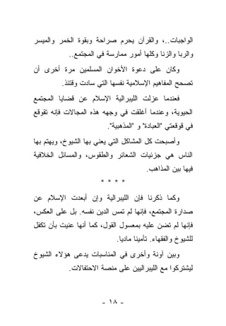 ‫ﺍﻟﻭﺍﺠﺒﺎﺕ..، ﻭﺍﻟﻘﺭﺁﻥ ﻴﺤﺭﻡ ﺼﺭﺍﺤﺔ ﻭﺒﻘﻭﺓ ﺍﻟﺨﻤﺭ ﻭﺍﻟﻤﻴﺴﺭ‬
           ‫ﻭﺍﻟﺭﺒﺎ ﻭﺍﻟﺯﻨﺎ ﻭﻜﻠﻬﺎ ﺃﻤﻭﺭ ﻤﻤﺎﺭﺴﺔ ﻓﻲ ﺍﻟﻤﺠﺘﻤﻊ..‬
‫ﻭﻜﺎﻥ ﻋﻠﻰ ﺩﻋﻭﺓ ﺍﻷﺨﻭﺍﻥ ﺍﻟﻤﺴﻠﻤﻴﻥ ﻤﺭﺓ ﺃﺨﺭﻯ ﺃﻥ‬
         ‫ﺘﺼﺤﺢ ﺍﻟﻤﻔﺎﻫﻴﻡ ﺍﻹﺴﻼﻤﻴﺔ ﻨﻔﺴﻬﺎ ﺍﻟﺘﻲ ﺴﺎﺩﺕ ﻭﻗﺘﺌﺫ.‬
‫ﻓﻌﻨﺩﻤﺎ ﻋﺯﻟﺕ ﺍﻟﻠﻴﺒﺭﺍﻟﻴﺔ ﺍﻹﺴﻼﻡ ﻋﻥ ﻗﻀﺎﻴﺎ ﺍﻟﻤﺠﺘﻤﻊ‬
‫ﺍﻟﺤﻴﻭﻴﺔ، ﻭﻋﻨﺩﻤﺎ ﺃﻏﻠﻘﺕ ﻓﻲ ﻭﺠﻬﻪ ﻫﺫﻩ ﺍﻟﻤﺠﺎﻻﺕ ﻓﺈﻨﻪ ﺘﻘﻭﻗﻊ‬
                         ‫ﻓﻲ ﻗﻭﻗﻌﺘﻲ "ﺍﻟﻌﺒﺎﺩﺓ" ﻭ "ﺍﻟﻤﺫﻫﺒﻴﺔ".‬
‫ﻭﺃﺼﺒﺤﺕ ﻜل ﺍﻟﻤﺸﺎﻜل ﺍﻟﺘﻲ ﻴﻌﻨﻲ ﺒﻬﺎ ﺍﻟﺸﻴﻭﺥ، ﻭﻴﻬﺘﻡ ﺒﻬﺎ‬
‫ﺍﻟﻨﺎﺱ ﻫﻲ ﺠﺯﺌﻴﺎﺕ ﺍﻟﺸﻌﺎﺌﺭ ﻭﺍﻟﻁﻘﻭﺱ، ﻭﺍﻟﻤﺴﺎﺌل ﺍﻟﺨﻼﻓﻴﺔ‬
                                        ‫ﻓﻴﻬﺎ ﺒﻴﻥ ﺍﻟﻤﺫﺍﻫﺏ.‬
                      ‫****‬
‫ﻭﻜﻤﺎ ﺫﻜﺭﻨﺎ ﻓﺈﻥ ﺍﻟﻠﻴﺒﺭﺍﻟﻴﺔ ﻭﺇﻥ ﺃﺒﻌﺩﺕ ﺍﻹﺴﻼﻡ ﻋﻥ‬
‫ﺼﺩﺍﺭﺓ ﺍﻟﻤﺠﺘﻤﻊ، ﻓﺈﻨﻬﺎ ﻟﻡ ﺘﻤﺱ ﺍﻟﺩﻴﻥ ﻨﻔﺴﻪ. ﺒل ﻋﻠﻰ ﺍﻟﻌﻜﺱ،‬
‫ﻓﺈﻨﻬﺎ ﻟﻡ ﺘﻀﻥ ﻋﻠﻴﻪ ﺒﻤﻌﺴﻭل ﺍﻟﻘﻭل، ﻜﻤﺎ ﺃﻨﻬﺎ ﻋﻨﻴﺕ ﺒﺄﻥ ﺘﻜﻔل‬
            ‫‪‬‬
                            ‫ﻟﻠﺸﻴﻭﺥ ﻭﺍﻟﻔﻘﻬﺎﺀ. ﺘﺄﻤﻴ ﹰﺎ ﻤﺎﺩ ‪‬ﺎ.‬
                              ‫ﻴ‬      ‫ﻨ‬
‫ﻭﺒﻴﻥ ﺁﻭﻨﺔ ﻭﺃﺨﺭﻯ ﻓﻲ ﺍﻟﻤﻨﺎﺴﺒﺎﺕ ﻴﺩﻋﻰ ﻫﺅﻻﺀ ﺍﻟﺸﻴﻭﺥ‬
               ‫‪‬‬
           ‫ﻟﻴﺸﺘﺭﻜﻭﺍ ﻤﻊ ﺍﻟﻠﻴﺒﺭﺍﻟﻴﻴﻥ ﻋﻠﻰ ﻤﻨﺼﺔ ﺍﻻﺤﺘﻔﺎﻻﺕ.‬



                       ‫- ٨١ -‬
 