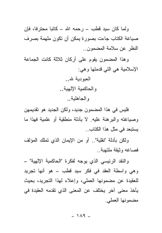 ‫ﻭﻟﻤﺎ ﻜﺎﻥ ﺴﻴﺩ ﻗﻁﺏ – ﺭﺤﻤﻪ ﺍﷲ – ﻜﺎﺘ ‪‬ﺎ ﻤﺤﺘﺭﻓﺎ، ﻓﺈﻥ‬
      ‫ﹰ‬      ‫ﺒ‬
‫ﺼﻴﺎﻏﺔ ﺍﻟﻜﺘﺎﺏ ﺠﺎﺀﺕ ﺒﺼﻭﺭﺓ ﻴﻤﻜﻥ ﺃﻥ ﺘﻜﻭﻥ ﻤﻠﻬﻤﺔ ﺒﺼﺭﻑ‬
                            ‫ﺍﻟﻨﻅﺭ ﻋﻥ ﺴﻼﻤﺔ ﺍﻟﻤﻀﻤﻭﻥ..‬
‫ﻭﻫﺫﺍ ﺍﻟﻤﻀﻤﻭﻥ ﻴﻘﻭﻡ ﻋﻠﻰ ﺃﺭﻜﺎﻥ ﺜﻼﺜﺔ ﻜﺎﻨﺕ ﺍﻟﺠﻤﺎﻋﺔ‬
                          ‫ﺍﻹﺴﻼﻤﻴﺔ ﻫﻲ ﺍﻟﺘﻲ ﻗﺩﻤﺘﻬﺎ ﻭﻫﻲ:‬
                   ‫ﺍﻟﻌﺒﻭﺩﻴﺔ ﷲ..‬
                 ‫ﻭﺍﻟﺤﺎﻜﻤﻴﺔ ﺍﻹﻟﻬﻴﺔ..‬
                    ‫ﻭﺍﻟﺠﺎﻫﻠﻴﺔ..‬
‫ﻓﻠﻴﺱ ﻓﻲ ﻫﺫﺍ ﺍﻟﻤﻀﻤﻭﻥ ﺠﺩﻴﺩ، ﻭﻟﻜﻥ ﺍﻟﺠﺩﻴﺩ ﻫﻭ ﺘﻘﺩﻴﻤﻬﻥ‬
‫ﻭﺼﻴﺎﻏﺘﻪ ﻭﺍﻟﺒﺭﻫﻨﺔ ﻋﻠﻴﻪ. ﻻ ﺒﺄﺩﻟﺔ ﻤﻨﻁﻘﻴﺔ ﺃﻭ ﻋﻠﻤﻴﺔ ﻓﻬﺫﺍ ﻤﺎ‬
                             ‫ﻴﺴﺘﺒﻌﺩ ﻓﻲ ﻤﺜل ﻫﺫﺍ ﺍﻟﻜﺘﺎﺏ..‬
‫ﻭﻟﻜﻥ ﺒﺄﺩﻟﺔ "ﻨﻘﻠﻴﺔ".. ﺃﻭ ﻤﻥ ﺍﻹﻴﻤﺎﻥ ﺍﻟﺫﻱ ﺘﻤﻠﻙ ﺍﻟﻤﺅﻟﻑ‬
                                      ‫ﻓﺼﺎﻏﻪ ﻭﺜﻴﻘﺔ ﻤﻠﺘﻬﺒﺔ..‬
‫ﻭﺍﻟﻨﻘﺩ ﺍﻟﺭﺌﻴﺴﻲ ﺍﻟﺫﻱ ﻴﻭﺠﻪ ﻟﻔﻜﺭﺓ "ﺍﻟﺤﺎﻜﻤﻴﺔ ﺍﻹﻟﻬﻴﺔ" –‬
‫ﻭﻫﻲ ﻭﺍﺴﻁﺔ ﺍﻟﻌﻘﺩ ﻓﻲ ﻓﻜﺭ ﺴﻴﺩ ﻗﻁﺏ – ﻫﻭ ﺃﻨﻬﺎ ﺘﺠﺭﻴﺩ‬
‫ﻟﻠﻌﻘﻴﺩﺓ ﻋﻥ ﻤﻀﻤﻭﻨﻬﺎ ﺍﻟﻌﻤﻠﻲ، ﻭﺇﻋﻼﺀ ﻟﻬﺫﺍ ﺍﻟﺘﺠﺭﻴﺩ، ﺒﺤﻴﺙ‬
‫ﻴﺄﺨﺫ ﻤﻌﻨﻰ ﺁﺨﺭ ﻴﺨﺘﻠﻑ ﻋﻥ ﺍﻟﻤﻌﻨﻰ ﺍﻟﺫﻱ ﺘﻘﺩﻤﻪ ﺍﻟﻌﻘﻴﺩﺓ ﻓﻲ‬
                                         ‫ﻤﻀﻤﻭﻨﻬﺎ ﺍﻟﻌﻤﻠﻲ.‬

                      ‫- ٩٨١ -‬
 