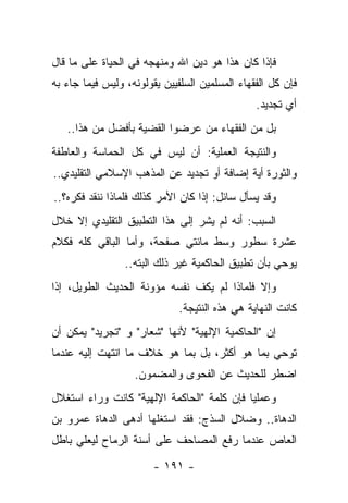 ‫ﻓﺈﺫﺍ ﻜﺎﻥ ﻫﺫﺍ ﻫﻭ ﺩﻴﻥ ﺍﷲ ﻭﻤﻨﻬﺠﻪ ﻓﻲ ﺍﻟﺤﻴﺎﺓ ﻋﻠﻰ ﻤﺎ ﻗﺎل‬
‫ﻓﺈﻥ ﻜل ﺍﻟﻔﻘﻬﺎﺀ ﺍﻟﻤﺴﻠﻤﻴﻥ ﺍﻟﺴﻠﻔﻴﻴﻥ ﻴﻘﻭﻟﻭﻨﻪ، ﻭﻟﻴﺱ ﻓﻴﻤﺎ ﺠﺎﺀ ﺒﻪ‬
                                                ‫ﺃﻱ ﺘﺠﺩﻴﺩ.‬
   ‫ﺒل ﻤﻥ ﺍﻟﻔﻘﻬﺎﺀ ﻤﻥ ﻋﺭﻀﻭﺍ ﺍﻟﻘﻀﻴﺔ ﺒﺄﻓﻀل ﻤﻥ ﻫﺫﺍ..‬
‫ﻭﺍﻟﻨﺘﻴﺠﺔ ﺍﻟﻌﻤﻠﻴﺔ: ﺃﻥ ﻟﻴﺱ ﻓﻲ ﻜل ﺍﻟﺤﻤﺎﺴﺔ ﻭﺍﻟﻌﺎﻁﻔﺔ‬
‫ﻭﺍﻟﺜﻭﺭﺓ ﺃﻴﺔ ﺇﻀﺎﻓﺔ ﺃﻭ ﺘﺠﺩﻴﺩ ﻋﻥ ﺍﻟﻤﺫﻫﺏ ﺍﻹﺴﻼﻤﻲ ﺍﻟﺘﻘﻠﻴﺩﻱ..‬
‫ﻭﻗﺩ ﻴﺴﺄل ﺴﺎﺌل: ﺇﺫﺍ ﻜﺎﻥ ﺍﻷﻤﺭ ﻜﺫﻟﻙ ﻓﻠﻤﺎﺫﺍ ﻨﻨﻘﺩ ﻓﻜﺭﻩ؟..‬
‫ﺍﻟﺴﺒﺏ: ﺃﻨﻪ ﻟﻡ ﻴﺸﺭ ﺇﻟﻰ ﻫﺫﺍ ﺍﻟﺘﻁﺒﻴﻕ ﺍﻟﺘﻘﻠﻴﺩﻱ ﺇﻻ ﺨﻼل‬
‫ﻋﺸﺭﺓ ﺴﻁﻭﺭ ﻭﺴﻁ ﻤﺎﺌﺘﻲ ﺼﻔﺤﺔ، ﻭﺃﻤﺎ ﺍﻟﺒﺎﻗﻲ ﻜﻠﻪ ﻓﻜﻼﻡ‬
                 ‫ﻴﻭﺤﻲ ﺒﺄﻥ ﺘﻁﺒﻴﻕ ﺍﻟﺤﺎﻜﻤﻴﺔ ﻏﻴﺭ ﺫﻟﻙ ﺍﻟﺒﺘﻪ..‬
‫ﻭﺇﻻ ﻓﻠﻤﺎﺫﺍ ﻟﻡ ﻴﻜﻑ ﻨﻔﺴﻪ ﻤﺅﻭﻨﺔ ﺍﻟﺤﺩﻴﺙ ﺍﻟﻁﻭﻴل، ﺇﺫﺍ‬
                              ‫ﻜﺎﻨﺕ ﺍﻟﻨﻬﺎﻴﺔ ﻫﻲ ﻫﺫﻩ ﺍﻟﻨﺘﻴﺠﺔ.‬
‫ﺇﻥ "ﺍﻟﺤﺎﻜﻤﻴﺔ ﺍﻹﻟﻬﻴﺔ" ﻷﻨﻬﺎ "ﺸﻌﺎﺭ" ﻭ "ﺘﺠﺭﻴﺩ" ﻴﻤﻜﻥ ﺃﻥ‬
‫ﺘﻭﺤﻲ ﺒﻤﺎ ﻫﻭ ﺃﻜﺜﺭ، ﺒل ﺒﻤﺎ ﻫﻭ ﺨﻼﻑ ﻤﺎ ﺍﻨﺘﻬﺕ ﺇﻟﻴﻪ ﻋﻨﺩﻤﺎ‬
                   ‫ﺍﻀﻁﺭ ﻟﻠﺤﺩﻴﺙ ﻋﻥ ﺍﻟﻔﺤﻭﻯ ﻭﺍﻟﻤﻀﻤﻭﻥ.‬
‫ﻭﻋﻤﻠﻴﺎ ﻓﺈﻥ ﻜﻠﻤﺔ "ﺍﻟﺤﺎﻜﻤﺔ ﺍﻹﻟﻬﻴﺔ" ﻜﺎﻨﺕ ﻭﺭﺍﺀ ﺍﺴﺘﻐﻼل‬
                                            ‫‪‬‬
‫ﺍﻟﺩﻫﺎﺓ.. ﻭﻀﻼل ﺍﻟﺴﺫﺝ: ﻓﻘﺩ ﺍﺴﺘﻐﻠﻬﺎ ﺃﺩﻫﻰ ﺍﻟﺩﻫﺎﺓ ﻋﻤﺭﻭ ﺒﻥ‬
‫ﺍﻟﻌﺎﺹ ﻋﻨﺩﻤﺎ ﺭﻓﻊ ﺍﻟﻤﺼﺎﺤﻑ ﻋﻠﻰ ﺃﺴﻨﺔ ﺍﻟﺭﻤﺎﺡ ﻟﻴﻌﻠﻲ ﺒﺎﻁل‬

                        ‫- ١٩١ -‬
 