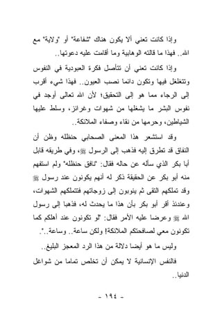 ‫ﻭﺇﺫﺍ ﻜﺎﻨﺕ ﺘﻌﻨﻲ ﺃﻻ ﻴﻜﻭﻥ ﻫﻨﺎﻙ "ﺸﻔﺎﻋﺔ" ﺃﻭ "ﻭﻻﻴﺔ" ﻤﻊ‬
       ‫ﺍﷲ.. ﻓﻬﺫﺍ ﻤﺎ ﻗﺎﻟﺘﻪ ﺍﻟﻭﻫﺎﺒﻴﺔ ﻭﻤﺎ ﺃﻗﺎﻤﺕ ﻋﻠﻴﻪ ﺩﻋﻭﺘﻬﺎ..‬
‫ﻭﺇﺫﺍ ﻜﺎﻨﺕ ﺘﻌﻨﻲ ﺃﻥ ﺘﺘﺄﺼل ﻓﻜﺭﺓ ﺍﻟﻌﺒﻭﺩﻴﺔ ﻓﻲ ﺍﻟﻨﻔﻭﺱ‬
‫ﻭﺘﺘﻐﻠﻐل ﻓﻴﻬﺎ ﻭﺘﻜﻭﻥ ﺩﺍﺌ ‪‬ﺎ ﻨﺼﺏ ﺍﻟﻌﻴﻭﻥ.. ﻓﻬﺫﺍ ﺸﻲﺀ ﺃﻗﺭﺏ‬
                            ‫ﻤ‬
‫ﺇﻟﻰ ﺍﻟﺭﺠﺎﺀ ﻤﻤﺎ ﻫﻭ ﺇﻟﻰ ﺍﻟﺘﺤﻘﻴﻕ؛ ﻷﻥ ﺍﷲ ﺘﻌﺎﻟﻰ ﺃﻭﺠﺩ ﻓﻲ‬
‫ﻨﻔﻭﺱ ﺍﻟﺒﺸﺭ ﻤﺎ ﻴﺸﻐﻠﻬﺎ ﻤﻥ ﺸﻬﻭﺍﺕ ﻭﻏﺭﺍﺌﺯ، ﻭﺴﻠﻁ ﻋﻠﻴﻬﺎ‬
             ‫ﺍﻟﺸﻴﺎﻁﻴﻥ، ﻭﺤﺭﻤﻬﺎ ﻤﻥ ﻨﻘﺎﺀ ﻭﺼﻔﺎﺀ ﺍﻟﻤﻼﺌﻜﺔ..‬
‫ﻭﻗﺩ ﺍﺴﺘﺸﻌﺭ ﻫﺫﺍ ﺍﻟﻤﻌﻨﻰ ﺍﻟﺼﺤﺎﺒﻲ ﺤﻨﻅﻠﻪ ﻭﻅﻥ ﺃﻥ‬
‫ﺍﻟﻨﻔﺎﻕ ﻗﺩ ﺘﻁﺭﻕ ﺇﻟﻴﻪ ﻓﺫﻫﺏ ﺇﻟﻰ ﺍﻟﺭﺴﻭل ‪ ،‬ﻭﻓﻲ ﻁﺭﻴﻘﻪ ﻗﺎﺒل‬
‫ﺃﺒﺎ ﺒﻜﺭ ﺍﻟﺫﻱ ﺴﺄﻟﻪ ﻋﻥ ﺤﺎﻟﻪ ﻓﻘﺎل: "ﻨﺎﻓﻕ ﺤﻨﻅﻠﻪ" ﻭﻟﻡ ﺍﺴﺘﻔﻬﻡ‬
‫ﻤﻨﻪ ﺃﺒﻭ ﺒﻜﺭ ﻋﻥ ﺍﻟﺤﻘﻴﻘﺔ ﺫﻜﺭ ﻟﻪ ﺃﻨﻬﻡ ﻴﻜﻭﻨﻭﻥ ﻋﻨﺩ ﺭﺴﻭل ‪‬‬
‫ﻭﻗﺩ ﺘﻤﻠﻜﻬﻡ ﺍﻟﺘﻘﻰ ﺜﻡ ﻴﺌﻭﺒﻭﻥ ﺇﻟﻰ ﺯﻭﺠﺎﺘﻬﻡ ﻓﺘﺘﻤﻠﻜﻬﻡ ﺍﻟﺸﻬﻭﺍﺕ،‬
‫ﻭﻋﻨﺩﺌﺫ ﺃﻗﺭ ﺃﺒﻭ ﺒﻜﺭ ﺒﺄﻥ ﻫﺫﺍ ﻤﺎ ﻴﺤﺩﺙ ﻟﻪ، ﻓﺫﻫﺒﺎ ﺇﻟﻰ ﺭﺴﻭل‬
‫ﺍﷲ ‪ ‬ﻭﻋﺭﻀﺎ ﻋﻠﻴﻪ ﺍﻷﻤﺭ ﻓﻘﺎل: "ﻟﻭ ﺘﻜﻭﻨﻭﻥ ﻋﻨﺩ ﺃﻫﻠﻜﻡ ﻜﻤﺎ‬
  ‫ﺘﻜﻭﻨﻭﻥ ﻤﻌﻲ ﻟﺼﺎﻓﺤﺘﻜﻡ ﺍﻟﻤﻼﺌﻜﺔ! ﻭﻟﻜﻥ ﺴﺎﻋﺔ.. ﻭﺴﺎﻋﺔ..".‬
  ‫ﻭﻟﻴﺱ ﻤﺎ ﻫﻭ ﺃﻴ ‪‬ﺎ ﺩﻻﻟﺔ ﻤﻥ ﻫﺫﺍ ﺍﻟﺭﺩ ﺍﻟﻤﻌﺠﺯ ﺍﻟﺒﻠﻴﻎ..‬
                                    ‫ﻀ‬
‫ﻓﺎﻟﻨﻔﺱ ﺍﻹﻨﺴﺎﻨﻴﺔ ﻻ ﻴﻤﻜﻥ ﺃﻥ ﺘﺨﻠﺹ ﺘﻤﺎ ‪‬ﺎ ﻤﻥ ﺸﻭﺍﻏل‬
          ‫ﻤ‬
                                                   ‫ﺍﻟﺩﻨﻴﺎ..‬

                       ‫- ٤٩١ -‬
 