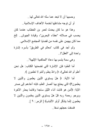 ‫ﻭﺤﺴﺒﻬﺎ ﺃﻥ ﻻ ﺘﺒﻌﺩ ﻋﻤﺎ ﺴﻨﻪ ﺍﷲ ﺘﻌﺎﻟﻰ ﻟﻬﺎ..‬
                           ‫ﱠ‪‬‬
       ‫ﺃﻭ ﺃﻥ ﺘﻭﺠﻪ ﻤﺸﺎﻏﻠﻬﺎ ﻟﺨﺩﻤﺔ ﺍﻷﻫﺩﺍﻑ ﺍﻹﺴﻼﻤﻴﺔ..‬
‫ﻭﻫﺫﺍ ﻫﻭ ﻤﺎ ﻜﺎﻥ ﻴﺤﺩﺙ ﻟﻌﻤﺭ ﺒﻥ ﺍﻟﺨﻁﺎﺏ ﻋﻨﺩﻤﺎ ﻜﺎﻥ‬
‫ﻴﺤﺴﺏ ﻓﻲ ﺼﻼﺘﻪ "ﻋﻁﺎﺀ ﺍﻟﺒﺤﺭﻴﻥ"، ﻭﻗﻴﺎﺩﺓ ﺍﻟﺠﻴﻭﺵ.. ﺇﻟﺦ‬
     ‫ﻤﻤﺎ ﻜﺎﻥ ﻴﻬﻴﻤﻥ ﻋﻠﻰ ﻨﻔﺴﻪ ﻤﻥ ﻗﻀﺎﻴﺎ ﺍﻟﻤﺠﺘﻤﻊ ﺍﻹﺴﻼﻤﻲ.‬
‫ﻭﻟﻡ ﺃﺠﺩ ﻓﻲ ﻜﺘﺎﺏ "ﻤﻌﺎﻟﻡ ﻓﻲ ﺍﻟﻁﺭﻴﻕ" ﺒﺄﺴﺭﻩ ﺇﺸﺎﺭﺓ‬
                                          ‫ﻭﺍﺤﺩﺓ ﺇﻟﻰ "ﺍﻟﻌﻘل"!..‬
           ‫ﻭﻫﻲ ﺴﻤﺔ ﻴﺘﺴﻡ ﺒﻬﺎ ﺩﻋﺎﺓ "ﺍﻟﺤﺎﻜﻤﻴﺔ ﺍﻹﻟﻬﻴﺔ"..‬
‫ﺃﻤﺎ ﺍﻟﻌﻠﻡ؛ ﻓﺈﻥ ﺍﻹﺸﺎﺭﺓ ﺍﻟﺘﻲ ﺘﻀﻤﻨﻬﺎ ﺍﻟﻜﺘﺎﺏ: ﻫل ﻨﺤﻥ‬
         ‫ﺃﻋﻠﻡ ﺃﻡ ﺍﷲ ﺘﻌﺎﻟﻰ!، ‪ ‬ﺍﷲ ﻴﻌﻠﻡ ﻭﺃﻨﺘﻡ ﻻ ﺘﻌﻠ ‪‬ﻭﻥ ‪.‬‬
            ‫ﻭ ُ ‪  ‬ﹶ ‪ َ  ‬ﹾ ﹸ ‪ ‬ﹶ ﹶ ‪ ‬ﹶﻤ ‪‬‬
‫ﺃﻤﺎ ﺍﻵﻴﺔ: ‪ ‬ﻫل ﻴﺴﺘ ِﻱ ﺍﻟ ِﻴﻥ ﻴﻌﻠ ‪‬ﻭﻥ ‪‬ﺍﻟ ِﻴﻥ ﻻ‬
‫ﱠﺫ ‪   ‬ﹶ ﻤ ‪ ‬ﻭ ﱠﺫ ‪ ‬ﹶ‬   ‫‪   ْ ‬ﹶﻭ‬
‫ﻴﻌﻠ ‪‬ﻭﻥ؟‪ ‬ﺍﻟﺘﻲ ﻴﺤﺘﺞ ﺒﻬﺎ ﺃﻨﺼﺎﺭ ﺍﻟﻌﻠﻡ، ﻓﺈﻨﻪ ﺃﻋﺎﺩﻫﻡ ﺇﻟﻰ ﺼﺩﺭ‬
                                                 ‫‪  ‬ﹶﻤ ‪‬‬
‫ﺍﻵﻴﺔ: ‪‬ﺃﻤﻥ ﻫﻭ ﹶﺎﻨﺕ ﺁ ﹶﺎﺀ ﺍﻟﻠﻴل ‪‬ﺎﺠ ‪‬ﺍ ﻭ ﹶﺎﺌ ‪‬ﺎ ﻴﺤﺫﺭ ﺍﻵ ِ ‪‬ﺓ‬
‫َ ‪    ‬ﻗ ِ ﹲ ﻨ ‪ ‬ﱠ ‪ ِ ‬ﺴ ﺩ ‪‬ﻗ ِﻤ ‪  ‬ﹶ ‪َ ‬ﺨﺭ ﹶ‬
‫ﻭﻴﺭ ‪‬ﻭ ‪‬ﺤ ‪‬ﺔ ﺭﺒﻪ ﻗل ﻫل ﻴﺴﺘ ِﻱ ﺍﻟ ِﻴﻥ ﻴﻌﻠ ‪‬ﻭﻥ ‪‬ﺍﻟ ِﻴﻥ ﻻ‬
‫‪  ‬ﺠ ﺭ ‪‬ﻤ ﹶ ‪ ِ  ‬ﹸ ْ ‪   ْ ‬ﹶﻭ ﱠﺫ ‪   ‬ﹶﻤ ‪ ‬ﻭ ﱠﺫ ‪ ‬ﹶ‬
             ‫ﻴﻌﻠ ‪‬ﻭﻥ ﺇﻨ ‪‬ﺎ ‪‬ﺘﺫﻜﺭ ُﻭﹸﻭ ﺍﻷﻟ ‪‬ﺎﺏ‪ ] ‬ﺍﻟﺯﻤﺭ: ٩ [.‬
                            ‫ﹾﺒ ِ‬     ‫‪  ‬ﹶ ﻤ ‪ ِ ‬ﱠﻤ ﻴ ﹶ ﹶ ﱠ ‪ ‬ﺃ ﻟ‬
                                    ‫ﻓﻨﺴﻔﺕ ﺤﺠﺘﻬﻡ ﻨﺴﻔﺎ..‬
                                       ‫ﹰ‬




                         ‫- ٥٩١ -‬
 