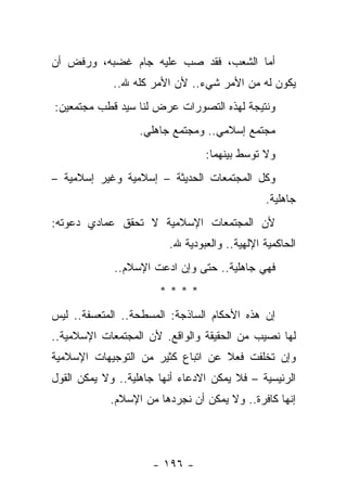 ‫ﺃﻤﺎ ﺍﻟﺸﻌﺏ، ﻓﻘﺩ ﺼﺏ ﻋﻠﻴﻪ ﺠﺎﻡ ﻏﻀﺒﻪ، ﻭﺭﻓﺽ ﺃﻥ‬
             ‫ﻴﻜﻭﻥ ﻟﻪ ﻤﻥ ﺍﻷﻤﺭ ﺸﻲﺀ.. ﻷﻥ ﺍﻷﻤﺭ ﻜﻠﻪ ﷲ..‬
‫ﻭﻨﺘﻴﺠﺔ ﻟﻬﺫﻩ ﺍﻟﺘﺼﻭﺭﺍﺕ ﻋﺭﺽ ﻟﻨﺎ ﺴﻴﺩ ﻗﻁﺏ ﻤﺠﺘﻤﻌﻴﻥ:‬
                   ‫ﻤﺠﺘﻤﻊ ﺇﺴﻼﻤﻲ.. ﻭﻤﺠﺘﻤﻊ ﺠﺎﻫﻠﻲ.‬
                                 ‫ﻭﻻ ﺘﻭﺴﻁ ﺒﻴﻨﻬﻤﺎ:‬
‫ﻭﻜل ﺍﻟﻤﺠﺘﻤﻌﺎﺕ ﺍﻟﺤﺩﻴﺜﺔ – ﺇﺴﻼﻤﻴﺔ ﻭﻏﻴﺭ ﺇﺴﻼﻤﻴﺔ –‬
                                               ‫ﺠﺎﻫﻠﻴﺔ.‬
‫ﻷﻥ ﺍﻟﻤﺠﺘﻤﻌﺎﺕ ﺍﻹﺴﻼﻤﻴﺔ ﻻ ﺘﺤﻘﻕ ﻋﻤﺎﺩﻱ ﺩﻋﻭﺘﻪ:‬
       ‫‪‬‬
                         ‫ﺍﻟﺤﺎﻜﻤﻴﺔ ﺍﻹﻟﻬﻴﺔ.. ﻭﺍﻟﻌﺒﻭﺩﻴﺔ ﷲ.‬
             ‫ﻓﻬﻲ ﺠﺎﻫﻠﻴﺔ.. ﺤﺘﻰ ﻭﺇﻥ ﺍﺩﻋﺕ ﺍﻹﺴﻼﻡ..‬
                       ‫****‬
‫ﺇﻥ ﻫﺫﻩ ﺍﻷﺤﻜﺎﻡ ﺍﻟﺴﺎﺫﺠﺔ: ﺍﻟﻤﺴﻁﺤﺔ.. ﺍﻟﻤﺘﻌﺴﻔﺔ.. ﻟﻴﺱ‬
‫ﻟﻬﺎ ﻨﺼﻴﺏ ﻤﻥ ﺍﻟﺤﻘﻴﻘﺔ ﻭﺍﻟﻭﺍﻗﻊ. ﻷﻥ ﺍﻟﻤﺠﺘﻤﻌﺎﺕ ﺍﻹﺴﻼﻤﻴﺔ..‬
‫ﻭﺇﻥ ﺘﺨﻠﻔﺕ ﻓﻌﻼ ﻋﻥ ﺍﺘﺒﺎﻉ ﻜﺜﻴﺭ ﻤﻥ ﺍﻟﺘﻭﺠﻴﻬﺎﺕ ﺍﻹﺴﻼﻤﻴﺔ‬
                                   ‫ﹰ‬
‫ﺍﻟﺭﺌﻴﺴﻴﺔ – ﻓﻼ ﻴﻤﻜﻥ ﺍﻻﺩﻋﺎﺀ ﺃﻨﻬﺎ ﺠﺎﻫﻠﻴﺔ.. ﻭﻻ ﻴﻤﻜﻥ ﺍﻟﻘﻭل‬
            ‫ﺇﻨﻬﺎ ﻜﺎﻓﺭﺓ.. ﻭﻻ ﻴﻤﻜﻥ ﺃﻥ ﻨﺠﺭﺩﻫﺎ ﻤﻥ ﺍﻹﺴﻼﻡ.‬




                     ‫- ٦٩١ -‬
 