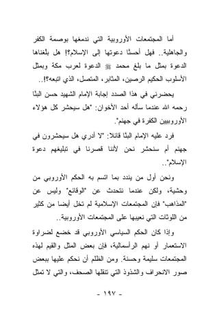 ‫ﺃﻤﺎ ﺍﻟﻤﺠﺘﻤﻌﺎﺕ ﺍﻷﻭﺭﻭﺒﻴﺔ ﺍﻟﺘﻲ ﻨﺩﻤﻐﻬﺎ ﺒﻭﺼﻤﺔ ﺍﻟﻜﻔﺭ‬
‫ﻭﺍﻟﺠﺎﻫﻠﻴﺔ.. ﻓﻬل ﺃﺤﺴﻨﺎ ﺩﻋﻭﺘﻬﺎ ﺇﻟﻰ ﺍﻹﺴﻼﻡ؟! ﻫل ﺒﻠﻐﻨﺎﻫﺎ‬
     ‫ﱠ‬                         ‫ﱠ‬
‫ﺍﻟﺩﻋﻭﺓ ﺒﻤﺜل ﻤﺎ ﺒﻠﻎ ﻤﺤﻤﺩ ‪ ‬ﺍﻟﺩﻋﻭﺓ ﻟﻌﺭﺏ ﻤﻜﺔ ﻭﺒﻤﺜل‬
  ‫ﺍﻷﺴﻠﻭﺏ ﺍﻟﺤﻜﻴﻡ ﺍﻟﺭﺼﻴﻥ، ﺍﻟﻤﺜﺎﺒﺭ، ﺍﻟﻤﺘﺼل، ﺍﻟﺫﻱ ﺍﺘﺒﻌﻪ؟!..‬
‫ﻴﺤﻀﺭﻨﻲ ﻓﻲ ﻫﺫﺍ ﺍﻟﺼﺩﺩ ﺇﺠﺎﺒﺔ ﺍﻹﻤﺎﻡ ﺍﻟﺸﻬﻴﺩ ﺤﺴﻥ ﺍﻟﺒ ﱠﺎ‬
 ‫‪‬ﻨ‬
‫ﺭﺤﻤﻪ ﺍﷲ ﻋﻨﺩﻤﺎ ﺴﺄﻟﻪ ﺃﺤﺩ ﺍﻷﺨﻭﺍﻥ: "ﻫل ﺴﻴﺤﺸﺭ ﻜل ﻫﺅﻻﺀ‬
                             ‫ﺍﻷﻭﺭﻭﺒﻴﻴﻥ ﺍﻟﻜﻔﺭﺓ ﻓﻲ ﺠﻬﻨﻡ".‬
‫ﻓﺭﺩ ﻋﻠﻴﻪ ﺍﻹﻤﺎﻡ ﺍﻟﺒ ﱠﺎ ﻗﺎﺌﻼ: "ﻻ ﺃﺩﺭﻱ ﻫل ﺴﻴﺤﺸﺭﻭﻥ ﻓﻲ‬
                       ‫ﹰ‬     ‫‪‬ﻨ‬
‫ﺠﻬﻨﻡ ﺃﻡ ﺴﻨﺤﺸﺭ ﻨﺤﻥ ﻷﻨﻨﺎ ﻗﺼﺭﻨﺎ ﻓﻲ ﺘﺒﻠﻴﻐﻬﻡ ﺩﻋﻭﺓ‬
                                              ‫ﺍﻹﺴﻼﻡ"..‬
‫ﻭﻨﺤﻥ ﺃﻭل ﻤﻥ ﻴﻨﺩﺩ ﺒﻤﺎ ﺍﺘﺴﻡ ﺒﻪ ﺍﻟﺤﻜﻡ ﺍﻷﻭﺭﻭﺒﻲ ﻤﻥ‬
‫ﻭﺤﺸﻴﺔ، ﻭﻟﻜﻥ ﻋﻨﺩﻤﺎ ﻨﺘﺤﺩﺙ ﻋﻥ "ﺍﻟﻭﻗﺎﺌﻊ" ﻭﻟﻴﺱ ﻋﻥ‬
‫"ﺍﻟﻤﺫﺍﻫﺏ" ﻓﺈﻥ ﺍﻟﻤﺠﺘﻤﻌﺎﺕ ﺍﻹﺴﻼﻤﻴﺔ ﻟﻡ ﺘﺨل ﺃﻴ ‪‬ﺎ ﻤﻥ ﻜﺜﻴﺭ‬
         ‫ﻀ‬
        ‫ﻤﻥ ﺍﻟﻠﻭﺜﺎﺕ ﺍﻟﺘﻲ ﻨﻌﻴﺒﻬﺎ ﻋﻠﻰ ﺍﻟﻤﺠﺘﻤﻌﺎﺕ ﺍﻷﻭﺭﻭﺒﻴﺔ..‬
‫ﻭﺇﺫﺍ ﻜﺎﻥ ﺍﻟﺤﻜﻡ ﺍﻟﺴﻴﺎﺴﻲ ﺍﻷﻭﺭﻭﺒﻲ ﻗﺩ ﺨﻀﻊ ﻟﻀﺭﺍﻭﺓ‬
‫ﺍﻻﺴﺘﻌﻤﺎﺭ ﺃﻭ ﻨﻬﻡ ﺍﻟﺭﺃﺴﻤﺎﻟﻴﺔ، ﻓﺈﻥ ﺒﻌﺽ ﺍﻟﻤﺜل ﻭﺍﻟﻘﻴﻡ ﻟﻬﺫﻩ‬
‫ﺍﻟﻤﺠﺘﻤﻌﺎﺕ ﺴﻠﻴﻤﺔ ﻭﺤﺴﻨﺔ. ﻭﻤﻥ ﺍﻟﻅﻠﻡ ﺃﻥ ﻨﺤﻜﻡ ﻋﻠﻴﻬﺎ ﺒﺒﻌﺽ‬
‫ﺼﻭﺭ ﺍﻻﻨﺤﺭﺍﻑ ﻭﺍﻟﺸﺫﻭﺫ ﺍﻟﺘﻲ ﺘﻨﻘﻠﻬﺎ ﺍﻟﺼﺤﻑ، ﻭﺍﻟﺘﻲ ﻻ ﺘﻤﺜل‬

                      ‫- ٧٩١ -‬
 