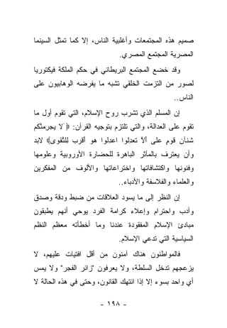 ‫ﺼﻤﻴﻡ ﻫﺫﻩ ﺍﻟﻤﺠﺘﻤﻌﺎﺕ ﻭﺃﻏﻠﺒﻴﺔ ﺍﻟﻨﺎﺱ، ﺇﻻ ﻜﻤﺎ ﺘﻤﺜل ﺍﻟﺴﻴﻨﻤﺎ‬
                              ‫ﺍﻟﻤﺼﺭﻴﺔ ﺍﻟﻤﺠﺘﻤﻊ ﺍﻟﻤﺼﺭﻱ.‬
‫ﻭﻗﺩ ﺨﻀﻊ ﺍﻟﻤﺠﺘﻤﻊ ﺍﻟﺒﺭﻴﻁﺎﻨﻲ ﻓﻲ ﺤﻜﻡ ﺍﻟﻤﻠﻜﺔ ﻓﻴﻜﺘﻭﺭﻴﺎ‬
‫ﻟﺼﻭﺭ ﻤﻥ ﺍﻟﺘﺯﻤﺕ ﺍﻟﺨﻠﻘﻲ ﺘﺸﺒﻪ ﻤﺎ ﻴﻔﺭﻀﻪ ﺍﻟﻭﻫﺎﺒﻴﻭﻥ ﻋﻠﻰ‬
                                                  ‫ﺍﻟﻨﺎﺱ..‬
‫ﺇﻥ ﺍﻟﻤﺴﻠﻡ ﺍﻟﺫﻱ ﺘﺸﺭﺏ ﺭﻭﺡ ﺍﻹﺴﻼﻡ، ﺍﻟﺘﻲ ﺘﻘﻭﻡ ﺃﻭل ﻤﺎ‬
‫ﺘﻘﻭﻡ ﻋﻠﻰ ﺍﻟﻌﺩﺍﻟﺔ، ﻭﺍﻟﺘﻲ ﺘﻠﺘﺯﻡ ﺒﺘﻭﺠﻴﻪ ﺍﻟﻘﺭﺁﻥ: ‪َ ‬ﻻ ﻴﺠﺭﻤﻨﻜﻡ‬
‫ﹶ ‪ ِ  ‬ﱠ ﹸ ‪‬‬
‫ﺸ ﹶﺂﻥ ﻗﻭ ٍ ﻋ ﹶﻰ ﺃﻻ ﺘﻌﺩﹸﻭﺍ ﺍﻋﺩﹸﻭﺍ ﻫﻭ ﺃﻗﺭﺏ ِﻠﺘﻘ ‪‬ﻯ‪ ‬ﻻﺒﺩ‬
      ‫‪ ِ ‬ﻟ ‪ َ  ‬ﹾ ‪  ‬ﻟ ﱠ ﹾﻭ‬ ‫ﹶﻨ ‪ ‬ﹶ ‪‬ﻡ ‪‬ﻠ َ ﱠ ﹶ ‪ِ ‬ﻟ‬
‫ﻭﺃﻥ ﻴﻌﺘﺭﻑ ﺒﺎﻟﻤﺂﺜﺭ ﺍﻟﺒﺎﻫﺭﺓ ﻟﻠﺤﻀﺎﺭﺓ ﺍﻷﻭﺭﻭﺒﻴﺔ ﻭﻋﻠﻭﻤﻬﺎ‬
‫ﻭﻓﻨﻭﻨﻬﺎ ﻭﺍﻜﺘﺸﺎﻓﺎﺘﻬﺎ ﻭﺍﺨﺘﺭﺍﻋﺎﺘﻬﺎ ﻭﺍﻷﻟﻭﻑ ﻤﻥ ﺍﻟﻤﻔﻜﺭﻴﻥ‬
                              ‫ﻭﺍﻟﻌﻠﻤﺎﺀ ﻭﺍﻟﻔﻼﺴﻔﺔ ﻭﺍﻷﺩﺒﺎﺀ..‬
‫ﺇﻥ ﺍﻟﻨﻅﺭ ﺇﻟﻰ ﻤﺎ ﻴﺴﻭﺩ ﺍﻟﻌﻼﻗﺎﺕ ﻤﻥ ﻀﺒﻁ ﻭﺩﻗﺔ ﻭﺼﺩﻕ‬
‫ﻭﺃﺩﺏ ﻭﺍﺤﺘﺭﺍﻡ ﻭﺇﻋﻼﺀ ﻜﺭﺍﻤﺔ ﺍﻟﻔﺭﺩ ﻴﻭﺤﻲ ﺃﻨﻬﻡ ﻴﻁﺒﻘﻭﻥ‬
‫ﻤﺒﺎﺩﺉ ﺍﻹﺴﻼﻡ ﺍﻟﻤﻔﻘﻭﺩﺓ ﻋﻨﺩﻨﺎ ﻭﻤﺎ ﺃﺨﻁﺄﺘﻪ ﻤﻌﻅﻡ ﺍﻟﻨﻅﻡ‬
                              ‫ﺍﻟﺴﻴﺎﺴﻴﺔ ﺍﻟﺘﻲ ﺘﺩﻋﻲ ﺍﻹﺴﻼﻡ.‬
‫ﻓﺎﻟﻤﻭﺍﻁﻨﻭﻥ ﻫﻨﺎﻙ ﺁﻤﻨﻭﻥ ﻤﻥ ﺃﻗل ﺍﻓﺘﻴﺎﺕ ﻋﻠﻴﻬﻡ، ﻻ‬
‫ﻴﺯﻋﺠﻬﻡ ﺘﺩﺨل ﺍﻟﺴﻠﻁﺔ، ﻭﻻ ﻴﻌﺭﻓﻭﻥ "ﺯﺍﺌﺭ ﺍﻟﻔﺠﺭ" ﻭﻻ ﻴﻤﺱ‬
‫ﺃﻱ ﻭﺍﺤﺩ ﺒﺴﻭﺀ ﺇﻻ ﺇﺫﺍ ﺍﻨﺘﻬﻙ ﺍﻟﻘﺎﻨﻭﻥ، ﻭﺤﺘﻰ ﻓﻲ ﻫﺫﻩ ﺍﻟﺤﺎﻟﺔ ﻻ‬

                       ‫- ٨٩١ -‬
 