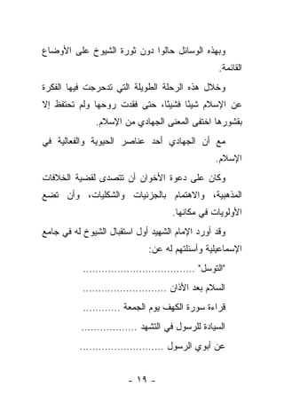 ‫ﻭﺒﻬﺫﻩ ﺍﻟﻭﺴﺎﺌل ﺤﺎﻟﻭﺍ ﺩﻭﻥ ﺜﻭﺭﺓ ﺍﻟﺸﻴﻭﺥ ﻋﻠﻰ ﺍﻷﻭﻀﺎﻉ‬
                                                 ‫ﺍﻟﻘﺎﺌﻤﺔ.‬
‫ﻭﺨﻼل ﻫﺫﻩ ﺍﻟﺭﺤﻠﺔ ﺍﻟﻁﻭﻴﻠﺔ ﺍﻟﺘﻲ ﺘﺩﺤﺭﺠﺕ ﻓﻴﻬﺎ ﺍﻟﻔﻜﺭﺓ‬
‫ﻋﻥ ﺍﻹﺴﻼﻡ ﺸﻴ ًﺎ ﻓﺸﻴ ًﺎ، ﺤﺘﻰ ﻓﻘﺩﺕ ﺭﻭﺤﻬﺎ ﻭﻟﻡ ﺘﺤﺘﻔﻅ ﺇﻻ‬
                              ‫ﺌ‬      ‫ﺌ‬
              ‫ﺒﻘﺸﻭﺭﻫﺎ ﺍﺨﺘﻔﻰ ﺍﻟﻤﻌﻨﻰ ﺍﻟﺠﻬﺎﺩﻱ ﻤﻥ ﺍﻹﺴﻼﻡ.‬
‫ﻤﻊ ﺃﻥ ﺍﻟﺠﻬﺎﺩﻱ ﺃﺤﺩ ﻋﻨﺎﺼﺭ ﺍﻟﺤﻴﻭﻴﺔ ﻭﺍﻟﻔﻌﺎﻟﻴﺔ ﻓﻲ‬
                                                ‫ﺍﻹﺴﻼﻡ.‬
‫ﻭﻜﺎﻥ ﻋﻠﻰ ﺩﻋﻭﺓ ﺍﻷﺨﻭﺍﻥ ﺃﻥ ﺘﺘﺼﺩﻯ ﻟﻘﻀﻴﺔ ﺍﻟﺨﻼﻓﺎﺕ‬
‫ﺍﻟﻤﺫﻫﺒﻴﺔ، ﻭﺍﻻﻫﺘﻤﺎﻡ ﺒﺎﻟﺠﺯﺌﻴﺎﺕ ﻭﺍﻟﺸﻜﻠﻴﺎﺕ، ﻭﺃﻥ ﺘﻀﻊ‬
                                    ‫ﺍﻷﻭﻟﻭﻴﺎﺕ ﻓﻲ ﻤﻜﺎﻨﻬﺎ.‬
‫ﻭﻗﺩ ﺃﻭﺭﺩ ﺍﻹﻤﺎﻡ ﺍﻟﺸﻬﻴﺩ ﺃﻭل ﺍﺴﺘﻘﺒﺎل ﺍﻟﺸﻴﻭﺥ ﻟﻪ ﻓﻲ ﺠﺎﻤﻊ‬
                             ‫ﺍﻹﺴﻤﺎﻋﻴﻠﻴﺔ ﻭﺃﺴﺌﻠﺘﻬﻡ ﻟﻪ ﻋﻥ:‬
           ‫"ﺍﻟﺘﻭﺴل" ………………………………‬
           ‫ﺍﻟﺴﻼﻡ ﺒﻌﺩ ﺍﻷﺫﺍﻥ ………………………‬
           ‫ﻗﺭﺍﺀﺓ ﺴﻭﺭﺓ ﺍﻟﻜﻬﻑ ﻴﻭﻡ ﺍﻟﺠﻤﻌﺔ …………‬
          ‫ﺍﻟﺴﻴﺎﺩﺓ ﻟﻠﺭﺴﻭل ﻓﻲ ﺍﻟﺘﺸﻬﺩ ………………‬
          ‫ﻋﻥ ﺃﺒﻭﻱ ﺍﻟﺭﺴﻭل ………………………‬


                       ‫- ٩١ -‬
 