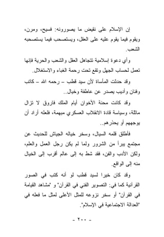 ‫ﺇﻥ ﺍﻹﺴﻼﻡ ﻋﻠﻰ ﻨﻘﻴﺽ ﻤﺎ ﻴﺼﻭﺭﻭﻨﻪ: ﻓﺴﻴﺢ، ﻭﻤﺭﻥ،‬
‫ﻭﻴﻘﻭﻡ ﻓﻴﻤﺎ ﻴﻘﻭﻡ ﻋﻠﻴﻪ ﻋﻠﻰ ﺍﻟﻌﻘل، ﻭﻴﺴﺘﺼﺤﺏ ﻓﻴﻤﺎ ﻴﺴﺘﺼﺤﺒﻪ‬
                                                  ‫ﺍﻟﺸﻌﺏ.‬
‫ﻭﺃﻱ ﺩﻋﻭﺓ ﺇﺴﻼﻤﻴﺔ ﺘﺘﺠﺎﻫل ﺍﻟﻌﻘل ﻭﺍﻟﺸﻌﺏ ﻭﺍﻟﺤﺭﻴﺔ ﻓﺈﻨﻬﺎ‬
   ‫ﺘﻌﻤل ﻟﺤﺴﺎﺏ ﺍﻟﺠﻬل ﻭﺘﻘﻊ ﺘﺤﺕ ﺭﺤﻤﺔ ﺍﻟﻐﺒﺎﺀ ﻭﺍﻻﺴﺘﻐﻼل.‬
‫ﻭﻗﺩ ﺤﺩﺜﺕ ﺍﻟﻤﺄﺴﺎﺓ ﻷﻥ ﺴﻴﺩ ﻗﻁﺏ – ﺭﺤﻤﻪ ﺍﷲ – ﻜﺎﺘﺏ‬
                   ‫ﻭﻓﻨﺎﻥ ﻭﺃﺩﻴﺏ ﻴﺼﺩﺭ ﻋﻥ ﻋﺎﻁﻔﺔ ﻭﺨﻴﺎل..‬
‫ﻭﻗﺩ ﻜﺎﻨﺕ ﻤﺤﻨﺔ ﺍﻷﺨﻭﺍﻥ ﺃﻴﺎﻡ ﺍﻟﻤﻠﻙ ﻓﺎﺭﻭﻕ ﻻ ﺘﺯﺍل‬
‫ﻤﺎﺜﻠﺔ، ﻭﺴﻴﺎﺴﺔ ﻗﺎﺩﺓ ﺍﻻﻨﻘﻼﺏ ﺍﻟﻌﺴﻜﺭﻱ ﻤﺒﻬﻤﺔ، ﻓﻠﻌﻠﻪ ﺃﺭﺍﺩ ﺃﻥ‬
                                      ‫ﻴﻭﺠﻬﻬﻡ ﺃﻭ ﻴﺤﺫﺭﻫﻡ..‬
‫ﻓﺄﻁﻠﻕ ﻗﻠﻤﻪ ﺍﻟﺴﻴﺎل، ﻭﺴﺨﺭ ﺨﻴﺎﻟﻪ ﺍﻟﺠﻴﺎﺵ ﻟﻠﺤﺩﻴﺙ ﻋﻥ‬
                               ‫‪‬‬
‫ﻤﺠﺘﻤﻊ ﻴﺒﺭﺃ ﻤﻥ ﺍﻟﺸﺭﻭﺭ ﻭﻟﻤﺎ ﻟﻡ ﻴﻜﻥ ﺭﺠل ﺍﻟﻌﻤل ﻭﺍﻟﻌﻠﻡ،‬
‫ﻭﻟﻜﻥ ﺍﻷﺩﺏ ﻭﺍﻟﻔﻥ، ﻓﻘﺩ ﺸﻁ ﺒﻪ ﺇﻟﻰ ﻋﺎﻟﻡ ﺃﻗﺭﺏ ﺇﻟﻰ ﺍﻟﺨﻴﺎل‬
                                           ‫ﻤﻨﻪ ﺇﻟﻰ ﺍﻟﻭﺍﻗﻊ.‬
‫ﻭﻗﺩ ﻜﺎﻥ ﺨﻴﺭﺍ ﻟﺴﻴﺩ ﻗﻁﺏ ﻟﻭ ﺃﻨﻪ ﻜﺘﺏ ﻓﻲ ﺍﻟﺼﻭﺭ‬
                              ‫‪‬‬
‫ﺍﻟﻘﺭﺁﻨﻴﺔ ﻜﻤﺎ ﻓﻲ: ﺍﻟﺘﺼﻭﻴﺭ ﺍﻟﻔﻨﻲ ﻓﻲ ﺍﻟﻘﺭﺁﻥ" ﻭ "ﻤﺸﺎﻫﺩ ﺍﻟﻘﻴﺎﻤﺔ‬
‫ﻓﻲ ﺍﻟﻘﺭﺁﻥ" ﺃﻭ ﺴﺨﺭ ﻨﺯﻭﻋﻪ ﻟﻠﻤﺜل ﺍﻷﻋﻠﻰ ﻟﻤﺜل ﻤﺎ ﻓﻌﻠﻪ ﻓﻲ‬
                           ‫"ﺍﻟﻌﺩﺍﻟﺔ ﺍﻻﺠﺘﻤﺎﻋﻴﺔ ﻓﻲ ﺍﻹﺴﻼﻡ".‬

                        ‫- ٠٠٢ -‬
 