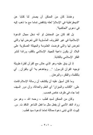 ‫ﻭﻋﻨﺩﺌﺫ ﻜﺎﻥ ﻤﻥ ﺍﻟﻤﻤﻜﻥ ﺃﻥ ﻴﺼﺩﺭ ﻟﻨﺎ ﻜﺘﺎﺒﺎ ﻋﻥ‬
    ‫‪‬‬           ‫‪‬‬
‫"ﺍﻟﺩﻴﻤﻘﺭﺍﻁﻴﺔ ﻓﻲ ﺍﻹﺴﻼﻡ" ﻟﻌﻠﻪ ﻴﺘﻨﺎﻗﺽ ﺘﻤﺎ ‪‬ﺎ ﻤﻊ ﻤﺎ ﺫﻫﺏ ﺇﻟﻴﻪ‬
                ‫ﻤ‬
                                    ‫ﻓﻲ ﺩﻋﻭﻯ "ﺍﻟﺤﺎﻜﻤﻴﺔ".‬
‫ﺒل ﻟﻘﺩ ﻜﺎﻥ ﻤﻥ ﺍﻟﻤﺤﺘﻤل ﻟﻭ ﺃﻨﻪ ﺩﺨل ﻤﺠﺎل ﺍﻟﺩﻋﻭﺓ‬
‫ﺍﻹﺴﻼﻤﻴﺔ ﻓﻲ ﻏﻴﺭ ﺍﻟﻅﺭﻭﻑ ﺍﻟﻤﺄﺴﺎﻭﻴﺔ ﺍﻟﺘﻲ ﺘﻌﺭﺽ ﻟﻬﺎ ﻭﺍﻟﺘﻲ‬
‫ﺘﻌﺭﺽ ﻟﻬﺎ ﻭﺍﻟﺘﻲ ﻓﺭﻀﺕ ﺍﻟﻐﺸﻭﻤﺔ ﻭﺍﻟﺠﻬﺎﻟﺔ ﺍﻟﻌﺴﻜﺭﻴﺔ ﻋﻠﻰ‬
‫ﺍﻟﺒﻼﺩ ﺃﻥ ﻴﻜﻭﻥ ﺩﺍﻋﻴﺔ ﻟﻠﺠﻬﺎﺩ ﺍﻹﺴﻼﻤﻲ ﺒﺎﻟﻘﻠﻡ، ﻭﺭﺍﺌﺩﺍ ﻟﻨﺸﺭ‬
      ‫‪‬‬
                                  ‫ﺍﻟﻔﻜﺭ ﺍﻹﺴﻼﻤﻲ ﺒﺎﻟﻜﺘﺎﺒﺔ.‬
‫ﺇﺫ ﻟﻥ ﻴﺩﻕ ﻋﻠﻴﻪ ﻭﻫﻭ ﺍﻟﺫﻱ ﻋﺎﺵ ﻤﻊ ﺍﻟﻘﺭﺁﻥ ﻟﻔﺘﺭﺓ ﻁﻭﻴﻠﺔ‬
‫ﺘﻭﺠﻴﻪ ﺍﻟﻘﺭﺁﻥ ﻟﻠﺭﺴﻭل: ".. ﻭﺠﺎﻫﺩﻫﻡ ﺒﻪ" ﺃﻱ ﺒﺎﻟﻘﺭﺁﻥ.. ﺃﻱ‬
                              ‫ﺒﺎﻟﻜﻠﻤﺔ، ﻭﺍﻟﻔﻜﺭ، ﻭﺍﻟﺒﺭﻫﺎﻥ..‬
‫ﻭﻤﺎ ﻜﺎﻥ ﺃﺴﻬل ﻋﻠﻴﻪ ﺃﻥ ﻴﻜﺘﺸﻑ ﺃﻥ ﺭﺴﺎﻟﺔ ﺍﻹﺴﻼﻡ ﻗﺎﻤﺕ‬
‫ﻋﻠﻰ: "ﺍﻟﻜﺘﺎﺏ ﻭﺍﻟﻤﻴﺯﺍﻥ" ﺃﻱ ﺍﻟﻌﻠﻡ ﻭﺍﻟﻌﺩﺍﻟﺔ، ﻭﺃﻥ ﺩﻭﺭ ﺍﻟﺴﻴﻑ‬
                        ‫ﺇﻨﻤﺎ ﺠﺎﺀ ﻓﻲ ﻅﺭﻑ ﺨﺎﺹ ﻓﺤﺴﺏ.‬
‫ﻭﻜﺎﻥ ﻤﻥ ﺍﻟﻤﻤﻜﻥ ﻟﺴﻴﺩ ﻗﻁﺏ – ﺭﺤﻤﻪ ﺍﷲ – ﻭﻫﻭ ﻤﻥ‬
‫ﺭﻭﺍﺩ ﺍﻟﻨﻘﺩ ﺍﻷﺩﺒﻲ ﺃﻥ ﻴﻔﻌل ﻤﺜل ﻤﺎ ﻓﻌل ﺍﻟﺸﺎﻋﺭ ﺍﻟﻨﺎﻗﺩ ﺕ. ﺱ.‬
       ‫ﺇﻟﻴﻭﺕ ﺍﻟﺫﻱ ﺘﺒﻨﻰ ﺩﻋﻭﺓ ﻤﻤﺎﺜﻠﺔ ﺘﻤﺎ ‪‬ﺎ ﻟﺩﻋﻭﺓ ﺴﻴﺩ ﻗﻁﺏ:‬
                       ‫ﻤ‬



                       ‫- ١٠٢ -‬
 