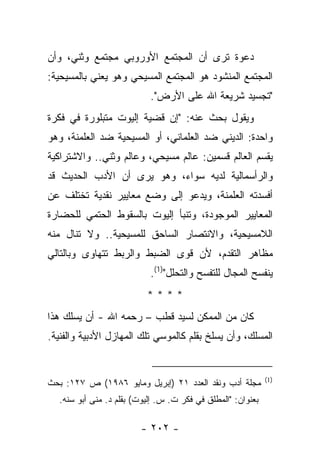 ‫ﺩﻋﻭﺓ ﺘﺭﻯ ﺃﻥ ﺍﻟﻤﺠﺘﻤﻊ ﺍﻷﻭﺭﻭﺒﻲ ﻤﺠﺘﻤﻊ ﻭﺜﻨﻲ، ﻭﺃﻥ‬
‫ﺍﻟﻤﺠﺘﻤﻊ ﺍﻟﻤﻨﺸﻭﺩ ﻫﻭ ﺍﻟﻤﺠﺘﻤﻊ ﺍﻟﻤﺴﻴﺤﻲ ﻭﻫﻭ ﻴﻌﻨﻲ ﺒﺎﻟﻤﺴﻴﺤﻴﺔ:‬
                           ‫"ﺘﺠﺴﻴﺩ ﺸﺭﻴﻌﺔ ﺍﷲ ﻋﻠﻰ ﺍﻷﺭﺽ".‬
‫ﻭﻴﻘﻭل ﺒﺤﺙ ﻋﻨﻪ: "ﺇﻥ ﻗﻀﻴﺔ ﺇﻟﻴﻭﺕ ﻤﺘﺒﻠﻭﺭﺓ ﻓﻲ ﻓﻜﺭﺓ‬
‫ﻭﺍﺤﺩﺓ: ﺍﻟﺩﻴﻨﻲ ﻀﺩ ﺍﻟﻌﻠﻤﺎﻨﻲ، ﺃﻭ ﺍﻟﻤﺴﻴﺤﻴﺔ ﻀﺩ ﺍﻟﻌﻠﻤﻨﺔ، ﻭﻫﻭ‬
‫ﻴﻘﺴﻡ ﺍﻟﻌﺎﻟﻡ ﻗﺴﻤﻴﻥ: ﻋﺎﻟﻡ ﻤﺴﻴﺤﻲ، ﻭﻋﺎﻟﻡ ﻭﺜﻨﻲ.. ﻭﺍﻻﺸﺘﺭﺍﻜﻴﺔ‬
‫ﻭﺍﻟﺭﺃﺴﻤﺎﻟﻴﺔ ﻟﺩﻴﻪ ﺴﻭﺍﺀ، ﻭﻫﻭ ﻴﺭﻯ ﺃﻥ ﺍﻷﺩﺏ ﺍﻟﺤﺩﻴﺙ ﻗﺩ‬
‫ﺃﻓﺴﺩﺘﻪ ﺍﻟﻌﻠﻤﻨﺔ، ﻭﻴﺩﻋﻭ ﺇﻟﻰ ﻭﻀﻊ ﻤﻌﺎﻴﻴﺭ ﻨﻘﺩﻴﺔ ﺘﺨﺘﻠﻑ ﻋﻥ‬
‫ﺍﻟﻤﻌﺎﻴﻴﺭ ﺍﻟﻤﻭﺠﻭﺩﺓ، ﻭﺘﻨﺒﺄ ﺇﻟﻴﻭﺕ ﺒﺎﻟﺴﻘﻭﻁ ﺍﻟﺤﺘﻤﻲ ﻟﻠﺤﻀﺎﺭﺓ‬
‫ﺍﻟﻼﻤﺴﻴﺤﻴﺔ، ﻭﺍﻻﻨﺘﺼﺎﺭ ﺍﻟﺴﺎﺤﻕ ﻟﻠﻤﺴﻴﺤﻴﺔ.. ﻭﻻ ﺘﻨﺎل ﻤﻨﻪ‬
‫ﻤﻅﺎﻫﺭ ﺍﻟﺘﻘﺩﻡ، ﻷﻥ ﻗﻭﻯ ﺍﻟﻀﺒﻁ ﻭﺍﻟﺭﺒﻁ ﺘﺘﻬﺎﻭﻯ ﻭﺒﺎﻟﺘﺎﻟﻲ‬
                           ‫ﻴﻨﻔﺴﺢ ﺍﻟﻤﺠﺎل ﻟﻠﺘﻔﺴﺢ ﻭﺍﻟﺘﺤﻠل")1(.‬
                          ‫****‬
‫ﻜﺎﻥ ﻤﻥ ﺍﻟﻤﻤﻜﻥ ﻟﺴﻴﺩ ﻗﻁﺏ – ﺭﺤﻤﻪ ﺍﷲ - ﺃﻥ ﻴﺴﻠﻙ ﻫﺫﺍ‬
‫ﺍﻟﻤﺴﻠﻙ، ﻭﺃﻥ ﻴﺴﻠﺦ ﺒﻘﻠﻡ ﻜﺎﻟﻤﻭﺴﻲ ﺘﻠﻙ ﺍﻟﻤﻬﺎﺯل ﺍﻷﺩﺒﻴﺔ ﻭﺍﻟﻔﻨﻴﺔ.‬


                                                             ‫)1(‬
‫ﻤﺠﻠﺔ ﺃﺩﺏ ﻭﻨﻘﺩ ﺍﻟﻌﺩﺩ ١٢ )ﺇﺒﺭﻴل ﻭﻤﺎﻴﻭ ٦٨٩١( ﺹ ٧٢١: ﺒﺤﺙ‬
  ‫ﺒﻌﻨﻭﺍﻥ: "ﺍﻟﻤﻁﻠﻕ ﻓﻲ ﻓﻜﺭ ﺕ. ﺱ. ﺇﻟﻴﻭﺕ( ﺒﻘﻠﻡ ﺩ. ﻤﻨﻰ ﺃﺒﻭ ﺴﻨﻪ.‬

                        ‫- ٢٠٢ -‬
 