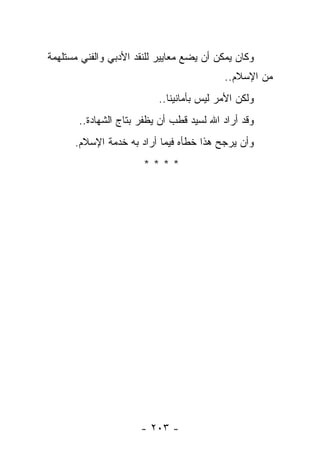 ‫ﻭﻜﺎﻥ ﻴﻤﻜﻥ ﺃﻥ ﻴﻀﻊ ﻤﻌﺎﻴﻴﺭ ﻟﻠﻨﻘﺩ ﺍﻷﺩﺒﻲ ﻭﺍﻟﻔﻨﻲ ﻤﺴﺘﻠﻬﻤﺔ‬
                                          ‫ﻤﻥ ﺍﻹﺴﻼﻡ..‬
                          ‫ﻭﻟﻜﻥ ﺍﻷﻤﺭ ﻟﻴﺱ ﺒﺄﻤﺎﻨﻴﻨﺎ..‬
       ‫ﻭﻗﺩ ﺃﺭﺍﺩ ﺍﷲ ﻟﺴﻴﺩ ﻗﻁﺏ ﺃﻥ ﻴﻅﻔﺭ ﺒﺘﺎﺝ ﺍﻟﺸﻬﺎﺩﺓ..‬
      ‫ﻭﺃﻥ ﻴﺭﺠﺢ ﻫﺫﺍ ﺨﻁﺄﻩ ﻓﻴﻤﺎ ﺃﺭﺍﺩ ﺒﻪ ﺨﺩﻤﺔ ﺍﻹﺴﻼﻡ.‬
                       ‫****‬




                      ‫- ٣٠٢ -‬
 